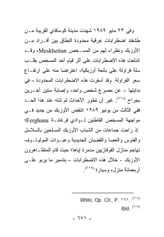 ‫ﻭﻓﻲ ٣٢ ﻤﺎﻴﻭ ٩٨٩١ ﺸﻬﺩﺕ ﻤﺩﻴﻨﺔ ﻜﻭﺴﺎﻓﺎﻱ ﺍﻟﻘﺭﻴﺒﺔ ﻤـﻥ‬
‫ﻁﺸﻘﻨﺩ ﺍﻀﻁﺭﺍﺒﺎﺕ ﻋﺭﻗﻴﺔ ﻤﺤﺩﻭﺩﺓ ﺍﻟﻨﻁﺎﻕ ﺒﻴﻥ ﺃﻓـﺭﺍﺩ ﻤـﻥ‬
‫ﺍﻷﻭﺯﺒﻙ ﻭﻨﻅﺭﺍﺀ ﻟﻬﻡ ﻤﻥ ﺍﻟﻤﺴـﺨﺹ ‪ ،Meskhetian‬ﻭﻗـﺩ‬
‫ﺍﻨﺩﻟﻌﺕ ﻫﺫﻩ ﺍﻻﻀﻁﺭﺍﺒﺎﺕ ﻋﻠﻰ ﺃﺜﺭ ﻗﻴﺎﻡ ﺃﺤﺩ ﺍﻟﻤﺴﺨﺹ ﺒﻘﻠـﺏ‬
‫ﺴﻠﺔ ﻓﺭﺍﻭﻟﺔ ﻋﻠﻰ ﺒﺎﺌﻌﺔ ﺃﻭﺯﺒﻜﻴﺔ، ﺍﻋﺘﺭﺍ ‪‬ﺎ ﻤﻨﻪ ﻋﻠﻰ ﺍﺭﺘﻔـﺎﻉ‬
                 ‫ﻀ‬
‫ﺴﻌﺭ ﺍﻟﻔﺭﺍﻭﻟﺔ. ﻭﻗﺩ ﺃﺴﻔﺭﺕ ﻫﺫﻩ ﺍﻻﻀﻁﺭﺍﺒﺎﺕ ﺍﻟﻤﺤﺩﻭﺩﺓ – ﻓﻲ‬
‫ﺒﺩﺍﻴﺘﻬﺎ – ﻋﻥ ﻤﺼﺭﻉ ﺸﺨﺹ ﻭﺍﺤﺩ، ﻭﺇﺼﺎﺒﺔ ﺴﺘﻴﻥ ﺁﺨـﺭﻴﻥ‬
‫ﺒﺠﺭﺍﺡ )٤١٦(. ﻏﻴﺭ ﺃﻥ ﺘﻁﻭﺭ ﺍﻷﺤﺩﺍﺙ ﻟﻡ ﺘﻨﺘﻪ ﻋﻨﺩ ﻫﺫﺍ ﺍﻟﺤـﺩ‬
‫ﻓﻔﻲ ﺍﻟﺜﺎﻟﺙ ﻤﻥ ﻴﻭﻨﻴﻭ ٩٨٩١ ﺍﻨﺘﻔﺽ ﺍﻷﻭﺯﺒﻙ ﻤﻥ ﺠﺩﻴﺩ ﻓـﻲ‬
‫ﻤﻭﺍﺠﻬﺔ ﺍﻟﻤﺴﺨﺹ ﺍﻟﻘﺎﻁﻨﻴﻥ ﻟـﻭﺍﺩﻱ ﻓﺭﻏﺎﻨـﺔ ‪Ferghana‬؛‬
‫ﺇﺫ ﺭﺍﺤﺕ ﺠﻤﺎﻋﺎﺕ ﻤﻥ ﺍﻟﺸﺒﺎﺏ ﺍﻷﻭﺯﺒﻙ ﺍﻟﻤﺴﻠﺤﻴﻥ ﺒﺎﻟﺴﻼﺴل‬
‫ﻭﺍﻟﻔﺌﻭﺱ ﻭﺍﻟﻌﺼﺎ ﻭﺍﻟﻘﻀﺒﺎﻥ ﺍﻟﺤﺩﻴﺩﻴﺔ ﻭﻋﺒـﻭﺍﺕ ﺍﻟﻤﻭﻟﻭﺘـﻭﻑ‬
‫ﺘﻬﺎﺠﻡ ﻤﻨﺎﺯل ﺍﻟﻘﻭﻗﺎﺯﻴﻴﻥ ﻤﺩﻤﺭﺓ ﺇﻴﺎﻫﺎ؛ ﺤﻴﺙ ﻗﺎﻡ ﺍﻟﻤﺘﻅـﺎﻫﺭﻭﻥ‬
‫ﺍﻷﻭﺯﺒﻙ - ﺨﻼل ﻫﺫﻩ ﺍﻻﻀﻁﺭﺍﺒﺎﺕ – ﺒﺘﺩﻤﻴﺭ ﻤﺎ ﻴﺭﺒﻭ ﻋﻠـﻰ‬
                            ‫ﺃﺭﺒﻌﻤﺎﺌﺔ ﻤﻨﺯل، ﻭﺴﻴﺎﺭﺓ )٥١٦(.‬



                                                      ‫)٤١٦(‬
                          ‫.١٦١ .‪White, Op. Cit., P‬‬
                                                      ‫)٥١٦(‬
                                              ‫.‪Ibid‬‬
                      ‫- ١٧٦ -‬
 