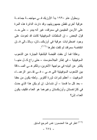 ‫ﻭﺒﺤﻠﻭل ﻋﺎﻡ ٠٩٩١ ﺒﺩﺃ ﺍﻷﻭﺯﺒﻙ ﻓـﻲ ﻤﻬﺎﺠﻤـﺔ ﺠﻤﺎﻋـﺔ‬
‫ﻋﺭﻗﻴﺔ ﺃﺨﺭﻯ ﺘﻘﻁﻥ ﺠﻤﻬﻭﺭﻴﺘﻬﻡ، ﻭﻗﺩ ﺩﺍﺭﺕ ﺍﻟﺩﺍﺌﺭﺓ ﻫﺫﻩ ﺍﻟﻤﺭﺓ‬
‫ﻋﻠﻰ ﺍﻷﺭﻤﻥ ﺍﻟﻤﻘﻴﻤﻴﻥ ﻓﻲ ﺴﻤﺭﻗﻨﺩ، ﻏﻴﺭ ﺃﻨﻪ ﻴﺒﺩﻭ – ﻋﻠﻰ ﺤـﺩ‬
‫ﻗﻭل ﺍﻟﺒﻌﺽ – ﺇﻥ ﺍﻟﺴﻠﻁﺎﺕ ﺍﻟﺴﻭﻓﻴﻴﺘﻴﺔ ﻜﺎﻨﺕ ﻗﺩ ﺘﻌﻭﺩﺕ ﻋﻠﻰ‬
‫ﻭﺠﻭﺩ ﺍﻀﻁﺭﺍﺒﺎﺕ ﻋﺭﻗﻴﺔ ﻓﻲ ﺃﻭﺯﺒﻜﺴـﺘﺎﻥ، ﻭﺒﺎﻟﺘـﺎﻟﻲ ﻓـﺈﻥ‬
                    ‫ﺍﻨﺘﻔﺎﻀﺔ ﺴﻤﺭﻗﻨﺩ ﻟﻡ ﺘﻠﻔﺕ ﻨﻅﺭﻫﺎ )٩١٦(.‬
‫ﻭﻫﻜﺫﺍ ﻓﻤﺎ ﺃﻥ ﺨﻔﺕ ﺍﻟﻘﺒﻀﺔ ﺍﻟﺒﻠﺸﻔﻴﺔ ﺍﻟﺠﺒﺎﺭﺓ ﻋﻥ ﺍﻟﺸﻌﻭﺏ‬
‫ﺍﻟﺴﻭﻓﻴﻴﺘﻴﺔ – ﻓﻲ ﺇﻁﺎﺭ ﺍﻟﺠﻼﺴﻨﻭﺴﺕ – ﺤﺘﻰ ﺭﺍﺡ ﻜـل ﻤﻨﻬـﺎ‬
‫ﻴﻜﺸﺭ ﻋﻥ ﺃﻨﻴﺎﺒﻪ ﻓﻲ ﻤﻭﺍﺠﻬﺔ ﺍﻵﺨﺭﻴﻥ، ﻭﺘﻠﻜﻡ ﻫـﻲ ﺍﻟﺼـﺩﺍﻗﺔ‬
‫ﺒﻴﻥ ﺍﻟﺸﻌﻭﺏ ﺍﻟﺴﻭﻓﻴﻴﺘﻴﺔ ﺍﻟﺘﻲ ﻫـﻲ – ﻓـﻲ ﺘﻘـﺩﻴﺭ ﺍﻟﺯﻋﻤـﺎﺀ‬
‫ﺍﻟﺴﻭﻓﻴﻴﺕ – ﺃﻋﻅﻡ ﺜﻤﺭﺍﺕ ﺜﻭﺭﺓ ﺃﻜﺘﻭﺒﺭ. ﻭﻟﻌﻠﻪ ﻴﻜﻭﻥ ﻤﻥ ﺤﻘﻨﺎ‬
‫– ﺒﻌﺩ ﻜل ﻤﺎ ﻗﺩﻤﻨﺎ – ﺃﻥ ﻨﺘﺴﺎﺀل: ﺇﻥ ﻟﻡ ﻴﻜﻥ ﻫﺫﺍ ﺍﻟﺫﻱ ﺤﺩﺙ‬
‫ﻓﻲ ﻜﺎﺯﺍﺨﺴﺘﺎﻥ ﻭﺃﻭﺯﺒﻜﺴﺘﺎﻥ ﻭﻏﻴﺭﻫﻤﺎ ﻫﻭ ﺍﻟﻌﺩﺍﺀ ﻓﻜﻴﻑ ﻴﻜﻭﻥ‬
                                              ‫ﺍﻟﻌﺩﺍﺀ ﺇﺫﻥ؟‬




                                                        ‫)٩١٦(‬
              ‫ﺍﻨﻅﺭ ﻓﻲ ﻫﺫﺍ ﺍﻟﻤﻀﻤﻭﻥ: ﻨﻔﺱ ﺍﻟﻤﺭﺠﻊ ﺍﻟﺴﺎﺒﻕ.‬
                      ‫- ٤٧٦ -‬
 