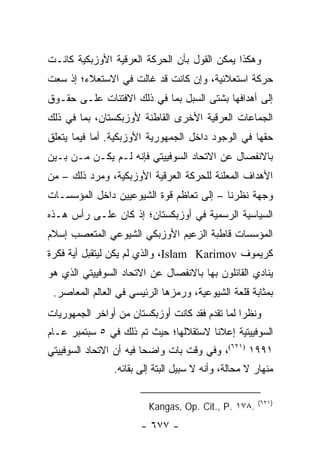 ‫ﻭﻫﻜﺫﺍ ﻴﻤﻜﻥ ﺍﻟﻘﻭل ﺒﺄﻥ ﺍﻟﺤﺭﻜﺔ ﺍﻟﻌﺭﻗﻴﺔ ﺍﻷﻭﺯﺒﻜﻴﺔ ﻜﺎﻨـﺕ‬
‫ﺤﺭﻜﺔ ﺍﺴﺘﻌﻼﺌﻴﺔ، ﻭﺇﻥ ﻜﺎﻨﺕ ﻗﺩ ﻏﺎﻟﺕ ﻓﻲ ﺍﻻﺴﺘﻌﻼﺀ؛ ﺇﺫ ﺴﻌﺕ‬
‫ﺇﻟﻰ ﺃﻫﺩﺍﻓﻬﺎ ﺒﺸﺘﻰ ﺍﻟﺴﺒل ﺒﻤﺎ ﻓﻲ ﺫﻟﻙ ﺍﻻﻓﺘﺌﺎﺕ ﻋﻠـﻰ ﺤﻘـﻭﻕ‬
‫ﺍﻟﺠﻤﺎﻋﺎﺕ ﺍﻟﻌﺭﻗﻴﺔ ﺍﻷﺨﺭﻯ ﺍﻟﻘﺎﻁﻨﺔ ﻷﻭﺯﺒﻜﺴﺘﺎﻥ، ﺒﻤﺎ ﻓﻲ ﺫﻟﻙ‬
‫ﺤﻘﻬﺎ ﻓﻲ ﺍﻟﻭﺠﻭﺩ ﺩﺍﺨل ﺍﻟﺠﻤﻬﻭﺭﻴﺔ ﺍﻷﻭﺯﺒﻜﻴﺔ. ﺃﻤﺎ ﻓﻴﻤﺎ ﻴﺘﻌﻠﻕ‬
‫ﺒﺎﻻﻨﻔﺼﺎل ﻋﻥ ﺍﻻﺘﺤﺎﺩ ﺍﻟﺴﻭﻓﻴﻴﺘﻲ ﻓﺈﻨﻪ ﻟـﻡ ﻴﻜـﻥ ﻤـﻥ ﺒـﻴﻥ‬
‫ﺍﻷﻫﺩﺍﻑ ﺍﻟﻤﻌﻠﻨﺔ ﻟﻠﺤﺭﻜﺔ ﺍﻟﻌﺭﻗﻴﺔ ﺍﻷﻭﺯﺒﻜﻴﺔ، ﻭﻤﺭﺩ ﺫﻟﻙ – ﻤﻥ‬
                                           ‫‪‬‬
‫ﻭﺠﻬﺔ ﻨﻅﺭﻨﺎ – ﺇﻟﻰ ﺘﻌﺎﻅﻡ ﻗﻭﺓ ﺍﻟﺸﻴﻭﻋﻴﻴﻥ ﺩﺍﺨل ﺍﻟﻤﺅﺴﺴـﺎﺕ‬
‫ﺍﻟﺴﻴﺎﺴﻴﺔ ﺍﻟﺭﺴﻤﻴﺔ ﻓﻲ ﺃﻭﺯﺒﻜﺴﺘﺎﻥ؛ ﺇﺫ ﻜﺎﻥ ﻋﻠـﻰ ﺭﺃﺱ ﻫـﺫﻩ‬
‫ﺍﻟﻤﺅﺴﺴﺎﺕ ﻗﺎﻁﺒﺔ ﺍﻟﺯﻋﻴﻡ ﺍﻷﻭﺯﺒﻜﻲ ﺍﻟﺸﻴﻭﻋﻲ ﺍﻟﻤﺘﻌﺼﺏ ﺇﺴﻼﻡ‬
‫ﻜﺭﻴﻤﻭﻑ ‪ ،Islam Karimov‬ﻭﺍﻟﺫﻱ ﻟﻡ ﻴﻜﻥ ﻟﻴﺘﻘﺒل ﺃﻴﺔ ﻓﻜﺭﺓ‬
‫ﻴﻨﺎﺩﻱ ﺍﻟﻘﺎﺌﻠﻭﻥ ﺒﻬﺎ ﺒﺎﻻﻨﻔﺼﺎل ﻋﻥ ﺍﻻﺘﺤﺎﺩ ﺍﻟﺴﻭﻓﻴﻴﺘﻲ ﺍﻟﺫﻱ ﻫﻭ‬
 ‫ﺒﻤﺜﺎﺒﺔ ﻗﻠﻌﺔ ﺍﻟﺸﻴﻭﻋﻴﺔ، ﻭﺭﻤﺯﻫﺎ ﺍﻟﺭﺌﻴﺴﻲ ﻓﻲ ﺍﻟﻌﺎﻟﻡ ﺍﻟﻤﻌﺎﺼﺭ.‬
‫ﻭﻨﻅ ‪‬ﺍ ﻟﻤﺎ ﺘﻘﺩﻡ ﻓﻘﺩ ﻜﺎﻨﺕ ﺃﻭﺯﺒﻜﺴﺘﺎﻥ ﻤﻥ ﺃﻭﺍﺨﺭ ﺍﻟﺠﻤﻬﻭﺭﻴﺎﺕ‬
                                                 ‫ﺭ‬
‫ﺍﻟﺴﻭﻓﻴﻴﺘﻴﺔ ﺇﻋﻼﹰﺎ ﻻﺴﺘﻘﻼﻟﻬﺎ؛ ﺤﻴﺙ ﺘﻡ ﺫﻟﻙ ﻓﻲ ٥ ﺴﺒﺘﻤﺒﺭ ﻋـﺎﻡ‬
                                       ‫ﻨ‬
‫١٩٩١ )١٢٦(، ﻭﻓﻲ ﻭﻗﺕ ﺒﺎﺕ ﻭﺍﻀ ‪‬ﺎ ﻓﻴﻪ ﺃﻥ ﺍﻻﺘﺤﺎﺩ ﺍﻟﺴﻭﻓﻴﻴﺘﻲ‬
                         ‫ﺤ‬
                ‫ﻤﻨﻬﺎﺭ ﻻ ﻤﺤﺎﻟﺔ، ﻭﺃﻨﻪ ﻻ ﺴﺒﻴل ﺍﻟﺒﺘﺔ ﺇﻟﻰ ﺒﻘﺎﺌﻪ.‬

                                                      ‫)١٢٦(‬
                         ‫.٨٧١ .‪Kangas, Op. Cit., P‬‬
                       ‫- ٧٧٦ -‬
 