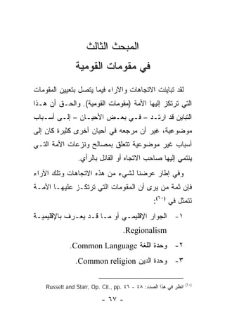 ‫ﺍﻟﻤﺒﺤﺙ ﺍﻟﺜﺎﻟﺙ‬
                ‫ﻓﻲ ﻤﻘﻭﻤﺎﺕ ﺍﻟﻘﻭﻤﻴﺔ‬
‫ﻟﻘﺩ ﺘﺒﺎﻴﻨﺕ ﺍﻻﺘﺠﺎﻫﺎﺕ ﻭﺍﻵﺭﺍﺀ ﻓﻴﻤﺎ ﻴﺘﺼل ﺒﺘﻌﻴﻴﻥ ﺍﻟﻤﻘﻭﻤﺎﺕ‬
‫ﺍﻟﺘﻲ ﺘﺭﺘﻜﺯ ﺇﻟﻴﻬﺎ ﺍﻷﻤﺔ )ﻤﻘﻭﻤﺎﺕ ﺍﻟﻘﻭﻤﻴﺔ(. ﻭﺍﻟﺤـﻕ ﺃﻥ ﻫـﺫﺍ‬
‫ﺍﻟﺘﺒﺎﻴﻥ ﻗﺩ ﺍﺭﺘـﺩ – ﻓـﻲ ﺒﻌـﺽ ﺍﻷﺤﻴـﺎﻥ – ﺇﻟـﻰ ﺃﺴـﺒﺎﺏ‬
‫ﻤﻭﻀﻭﻋﻴﺔ، ﻏﻴﺭ ﺃﻥ ﻤﺭﺠﻌﻪ ﻓﻲ ﺃﺤﻴﺎﻥ ﺃﺨﺭﻯ ﻜﺜﻴﺭﺓ ﻜﺎﻥ ﺇﻟﻰ‬
‫ﺃﺴﺒﺎﺏ ﻏﻴﺭ ﻤﻭﻀﻭﻋﻴﺔ ﺘﺘﻌﻠﻕ ﺒﻤﺼﺎﻟﺢ ﻭﻨﺯﻋﺎﺕ ﺍﻷﻤﺔ ﺍﻟﺘـﻲ‬
                 ‫ﻴﻨﺘﻤﻲ ﺇﻟﻴﻬﺎ ﺼﺎﺤﺏ ﺍﻻﺘﺠﺎﻩ ﺃﻭ ﺍﻟﻘﺎﺌل ﺒﺎﻟﺭﺃﻱ.‬
‫ﻭﻓﻲ ﺇﻁﺎﺭ ﻋﺭﻀﻨﺎ ﻟﺸﻲﺀ ﻤﻥ ﻫﺫﻩ ﺍﻻﺘﺠﺎﻫﺎﺕ ﻭﺘﻠﻙ ﺍﻵﺭﺍﺀ‬
‫ﻓﺈﻥ ﺜﻤﺔ ﻤﻥ ﻴﺭﻯ ﺃﻥ ﺍﻟﻤﻘﻭﻤﺎﺕ ﺍﻟﺘﻲ ﺘﺭﺘﻜـﺯ ﻋﻠﻴﻬـﺎ ﺍﻷﻤـﺔ‬
                                                  ‫ﺘﺘﻤﺜل ﻓﻲ )٠٦(:‬
‫١- ﺍﻟﺠﻭﺍﺭ ﺍﻹﻗﻠﻴﻤـﻲ ﺃﻭ ﻤـﺎ ﻗـﺩ ﻴﻌـﺭﻑ ﺒﺎﻹﻗﻠﻴﻤﻴـﺔ‬
                                    ‫‪.Regionalism‬‬
              ‫٢- ﻭﺤﺩﺓ ﺍﻟﻠﻐﺔ ‪.Common Language‬‬
                ‫٣- ﻭﺤﺩﺓ ﺍﻟﺩﻴﻥ ‪.Common religion‬‬

                                                                  ‫)٠٦(‬
    ‫ﺍﻨﻅﺭ ﻓﻲ ﻫﺫﺍ ﺍﻟﺼﺩﺩ: ٨٤ - ٦٤ .‪Russett and Starr, Op. Cit., pp‬‬

                           ‫- ٧٦ -‬
 