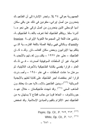 ‫ﺍﻟﺠﻤﻬﻭﺭﻴﺔ ﺤﻭﺍﻟﻲ ٤٢ %. ﻭﺘﺠﺩﺭ ﺍﻹﺸﺎﺭﺓ ﺇﻟﻰ ﺃﻥ ﺍﻟﻁﺎﺠﻴـﻙ‬
‫ﻴﻨﺤﺩﺭﻭﻥ ﻤﻥ ﺃﺼل ﺇﻴﺭﺍﻨﻲ، ﻤﺘﻔﺭﺩﻴﻥ ﻓﻲ ﺫﻟﻙ ﻋﻥ ﺒﺎﻗﻲ ﺴﻜﺎﻥ‬
‫ﺁﺴﻴﺎ ﺍﻟﻭﺴﻁﻰ ﺍﻟﺫﻴﻥ ﻴﻨﺤﺩﺭﻭﻥ ﻤﻥ ﺃﺼل ﺘﺭﻜﻲ ﻋﻠﻰ ﻨﺤﻭ ﻤـﺎ‬
‫ﺃﺸﺭﻨﺎ ﺴﻠ ﹰﺎ. ﻭﻴﺘﻜﻠﻡ ﺍﻟﻁﺎﺠﻴﻙ ﻟﻐﺔ ﺘﻌﺭﻑ ﺒﺎﻟﻠﻐـﺔ ﺍﻟﻁﺎﺠﻴﻜﻴـﺔ،‬
                                              ‫ﻔ‬
‫ﻭﺘﻨﺘﻤﻲ ﻫﺫﻩ ﺍﻟﻠﻐﺔ ﺇﻟﻰ ﺍﻟﻤﺠﻤﻭﻋﺔ ﺍﻟﻠﻐﻭﻴﺔ ﺍﻹﻴﺭﺍﻨﻴـﺔ ‪Iranian‬‬
‫‪ ،Family‬ﻭﺒﺎﻟﺘﺎﻟﻲ ﻓﻬﻲ ﻭﺜﻴﻘﺔ ﺍﻟﺼﻠﺔ ﺒﺎﻟﻠﻐﺔ ﺍﻟﻔﺎﺭﺴـﻴﺔ ﺍﻟﺘـﻲ‬
‫ﻴﺘﻜﻠﻡ ﺒﻬﺎ ﺍﻹﻴﺭﺍﻨﻴﻭﻥ ﻭﺒﻌﺽ ﺴﻜﺎﻥ ﺃﻓﻐﺎﻨﺴـﺘﺎﻥ. ﻭﻟﻘـﺩ ﻜـﺎﻥ‬
‫ﺍﻟﻁﺎﺠﻴﻙ – ﺤﺘﻰ ﻋﺎﻡ ٧٢٩١ – ﻴﻜﺘﺒـﻭﻥ ﻟﻐـﺘﻬﻡ ﺒﺎﻷﺒﺠﺩﻴـﺔ‬
‫ﺍﻟﻌﺭﺒﻴﺔ، ﻏﻴﺭ ﺃﻥ ﺍﻟﺴﻠﻁﺎﺕ ﺍﻟﺴﻭﻓﻴﻴﺘﻴﺔ ﺃﺼﺩﺭﺕ – ﻓـﻲ ﺫﻟـﻙ‬
‫ﺍﻟﻌﺎﻡ – ﻗﺭﺍ ‪‬ﺍ ﻴﻘﻀﻲ ﺒﻜﺘﺎﺒﺔ ﺍﻟﻁﺎﺠﻴﻜﻴﺔ ﺒﺎﻷﺤﺭﻑ ﺍﻟﻼﺘﻴﻨﻴﺔ، ﺜﻡ‬
                                           ‫ﺭ‬
‫ﺴﺭﻋﺎﻥ ﻤﺎ ﻋﺎﺩﺕ ﺍﻟﺴﻠﻁﺎﺕ – ﻓﻲ ﻋﺎﻡ ٠٤٩١ – ﻭﺃﺼـﺩﺭﺕ‬
‫ﻗﺭﺍ ‪‬ﺍ ﺁﺨﺭ ﺒﻤﻘﺘﻀﺎﻩ ﺃﺠﺒﺭ ﺍﻟﻁﺎﺠﻴﻙ ﻋﻠﻰ ﻜﺘﺎﺒﺔ ﻟﻐﺘﻬﻡ ﺒﺎﻷﺒﺠﺩﻴﺔ‬
                                                   ‫ﺭ‬
‫ﺍﻟﺴﺭﻴﺎﻟﻴﺔ )٣٢٦(، ﻭﻴﺩﻴﻥ ﺍﻟﻁﺎﺠﻴﻥ ﺒﺎﻹﺴـﻼﻡ؛ ﺤﻴـﺙ ﻴﻌﺘﻨﻘـﻭﻥ‬
‫ﺍﻟﻤﺫﻫﺏ ﺍﻟﺴﻨﻲ )٤٢٦(. ﻭﻗﺩ ﺸﻬﺩﺕ ﻁﺎﺠﻴﻜﺴﺘﺎﻥ – ﺨﻼل ﻋﻬـﺩ‬
‫ﺠﻭﺭﺒﺎﺘﺸﻭﻑ – ﺍﺘﺠﺎ ‪‬ﺎ ﻗﻭﻴﺎ ﻤﻥ ﺠﺎﻨﺏ ﻗﻁﺎﻉ ﻻ ﻴﺴﺘﻬﺎﻥ ﺒﻪ ﻤﻥ‬
                             ‫ﻫ ‪‬‬
‫ﺍﻟﻁﺎﺠﻴﻙ ﻨﺤﻭ ﺍﻻﻟﺘﺯﺍﻡ ﺒﺎﻟﻘﻴﻡ ﻭﺍﻟﻤﺒﺎﺩﺉ ﺍﻹﺴﻼﻤﻴﺔ. ﻭﻗﺩ ﺘﻤﺨﺽ‬


                                                      ‫)٣٢٦(‬
                     ‫.٣٦٢ ,٩٥٢ .‪Payne, Op. Cit., P‬‬
                                                      ‫)٤٢٦(‬
                           ‫.١٤١ .‪White, Op. Cit., P‬‬
                       ‫- ١٨٦ -‬
 