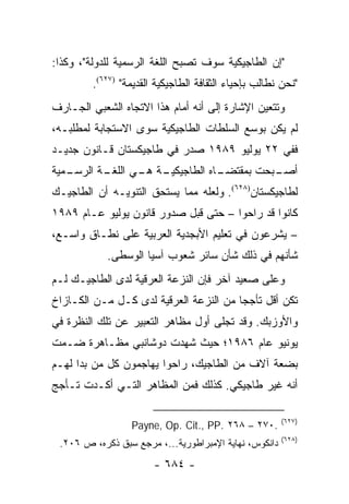 ‫"ﺇﻥ ﺍﻟﻁﺎﺠﻴﻜﻴﺔ ﺴﻭﻑ ﺘﺼﺒﺢ ﺍﻟﻠﻐﺔ ﺍﻟﺭﺴﻤﻴﺔ ﻟﻠﺩﻭﻟﺔ"، ﻭﻜﺫﺍ:‬
         ‫"ﻨﺤﻥ ﻨﻁﺎﻟﺏ ﺒﺈﺤﻴﺎﺀ ﺍﻟﺜﻘﺎﻓﺔ ﺍﻟﻁﺎﺠﻴﻜﻴﺔ ﺍﻟﻘﺩﻴﻤﺔ" )٧٢٦(.‬
‫ﻭﺘﺘﻌﻴﻥ ﺍﻹﺸﺎﺭﺓ ﺇﻟﻰ ﺃﻨﻪ ﺃﻤﺎﻡ ﻫﺫﺍ ﺍﻻﺘﺠﺎﻩ ﺍﻟﺸﻌﺒﻲ ﺍﻟﺠـﺎﺭﻑ‬
‫ﻟﻡ ﻴﻜﻥ ﺒﻭﺴﻊ ﺍﻟﺴﻠﻁﺎﺕ ﺍﻟﻁﺎﺠﻴﻜﻴﺔ ﺴﻭﻯ ﺍﻻﺴﺘﺠﺎﺒﺔ ﻟﻤﻁﻠﺒـﻪ،‬
‫ﻓﻔﻲ ٢٢ ﻴﻭﻟﻴﻭ ٩٨٩١ ﺼﺩﺭ ﻓﻲ ﻁﺎﺠﻴﻜﺴﺘﺎﻥ ﻗـﺎﻨﻭﻥ ﺠﺩﻴـﺩ‬
‫ـﻤﻴﺔ‬
   ‫ـﺔ ـﻲ ـﺔ ﺍﻟﺭﺴـ‬
          ‫ـﺎﻩ ﺍﻟﻁﺎﺠﻴﻜﻴـ ﻫـ ﺍﻟﻠﻐـ‬
                               ‫ـﺒﺤﺕ ﺒﻤﻘﺘﻀـ‬
                                         ‫ﺃﺼـ‬
‫ﻟﻁﺎﺠﻴﻜﺴﺘﺎﻥ)٨٢٦(. ﻭﻟﻌﻠﻪ ﻤﻤﺎ ﻴﺴﺘﺤﻕ ﺍﻟﺘﻨﻭﻴـﻪ ﺃﻥ ﺍﻟﻁﺎﺠﻴـﻙ‬
‫ﻜﺎﻨﻭﺍ ﻗﺩ ﺭﺍﺤﻭﺍ – ﺤﺘﻰ ﻗﺒل ﺼﺩﻭﺭ ﻗﺎﻨﻭﻥ ﻴﻭﻟﻴﻭ ﻋـﺎﻡ ٩٨٩١‬
‫– ﻴﺸﺭﻋﻭﻥ ﻓﻲ ﺘﻌﻠﻴﻡ ﺍﻷﺒﺠﺩﻴﺔ ﺍﻟﻌﺭﺒﻴﺔ ﻋﻠﻰ ﻨﻁـﺎﻕ ﻭﺍﺴـﻊ،‬
            ‫ﺸﺄﻨﻬﻡ ﻓﻲ ﺫﻟﻙ ﺸﺄﻥ ﺴﺎﺌﺭ ﺸﻌﻭﺏ ﺁﺴﻴﺎ ﺍﻟﻭﺴﻁﻰ.‬
‫ﻭﻋﻠﻰ ﺼﻌﻴﺩ ﺁﺨﺭ ﻓﺈﻥ ﺍﻟﻨﺯﻋﺔ ﺍﻟﻌﺭﻗﻴﺔ ﻟﺩﻯ ﺍﻟﻁﺎﺠﻴـﻙ ﻟـﻡ‬
‫ﺘﻜﻥ ﺃﻗل ﺘﺄﺠ ‪‬ﺎ ﻤﻥ ﺍﻟﻨﺯﻋﺔ ﺍﻟﻌﺭﻗﻴﺔ ﻟﺩﻯ ﻜـل ﻤـﻥ ﺍﻟﻜـﺎﺯﺍﺥ‬
                                        ‫ﺠ‬
‫ﻭﺍﻷﻭﺯﺒﻙ. ﻭﻗﺩ ﺘﺠﻠﻰ ﺃﻭل ﻤﻅﺎﻫﺭ ﺍﻟﺘﻌﺒﻴﺭ ﻋﻥ ﺘﻠﻙ ﺍﻟﻨﻅﺭﺓ ﻓﻲ‬
‫ﻴﻭﻨﻴﻭ ﻋﺎﻡ ٦٨٩١؛ ﺤﻴﺙ ﺸﻬﺩﺕ ﺩﻭﺸﺎﻨﺒﻲ ﻤﻅـﺎﻫﺭﺓ ﻀـﻤﺕ‬
‫ﺒﻀﻌﺔ ﺁﻻﻑ ﻤﻥ ﺍﻟﻁﺎﺠﻴﻙ، ﺭﺍﺤﻭﺍ ﻴﻬﺎﺠﻤﻭﻥ ﻜل ﻤﻥ ﺒﺩﺍ ﻟﻬـﻡ‬
‫ﺃﻨﻪ ﻏﻴﺭ ﻁﺎﺠﻴﻜﻲ. ﻜﺫﻟﻙ ﻓﻤﻥ ﺍﻟﻤﻅﺎﻫﺭ ﺍﻟﺘـﻲ ﺃﻜـﺩﺕ ﺘـﺄﺠﺞ‬

                                                        ‫)٧٢٦(‬
                  ‫.٠٧٢ – ٨٦٢ .‪Payne, Op. Cit., PP‬‬
                                                        ‫)٨٢٦(‬
 ‫ﺩﺍﻨﻜﻭﺱ، ﻨﻬﺎﻴﺔ ﺍﻹﻤﺒﺭﺍﻁﻭﺭﻴﺔ...، ﻤﺭﺠﻊ ﺴﺒﻕ ﺫﻜﺭﻩ، ﺹ ٦٠٢.‬
                        ‫- ٤٨٦ -‬
 