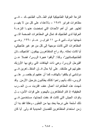 ‫ﺍﻟﻨﺯﻋﺔ ﺍﻟﻌﺭﻗﻴﺔ ﺍﻟﻁﺎﺠﻴﻜﻴﺔ ﻗﻴﺎﻡ ﺍﻟﻁـﻼﺏ ﺍﻟﻁﺎﺠﻴـﻙ – ﻓـﻲ‬
‫ﻤﻅﺎﻫﺭﺍﺕ ﻓﺒﺭﺍﻴﺭ ٩٨٩١ – ﺒﺎﻻﻋﺘﺩﺍﺀ ﻋﻠﻰ ﻜل ﻤﻥ ﻻ ﻴﻔﻬـﻡ‬
‫ﻟﻐﺘﻬﻡ. ﻏﻴﺭ ﺃﻥ ﺃﻫﻡ ﺍﻷﺤﺩﺍﺙ ﺍﻟﺘﻲ ﺘﻤﺨﻀﺕ ﻋﻨﻬـﺎ ﺍﻟﻨﺯﻋـﺔ‬
‫ﺍﻟﻌﺭﻗﻴﺔ ﻟﺩﻯ ﺍﻟﻁﺎﺠﻴﻙ ﻗﺩ ﺘﻤﺜل ﻓﻲ ﺍﻟﻤﻅﺎﻫﺭﺍﺕ ﺍﻟﻀﺨﻤﺔ ﺍﻟﺘـﻲ‬
‫ﺸﻬﺩﺘﻬﺎ ﺩﻭﺸـﺎﻨﺒﻲ ﻓـﻲ ١١ ﻓﺒﺭﺍﻴـﺭ ﻋـﺎﻡ ٠٩٩١. ﻭﻫـﻲ‬
‫ﺍﻟﻤﻅﺎﻫﺭﺍﺕ ﺍﻟﺘﻲ ﻜﺎﻨﺕ ﻤﻭﺠﻬﺔ ﺇﻟﻰ ﻜل ﻤﻥ ﻫﻭ ﻏﻴﺭ ﻁﺎﺠﻴﻜﻲ،‬
‫ﺃﻴﺎ ﻜﺎﻨﺕ ﻨﺤﻠﺘﻪ. ﻭﻗﺩ ﺭﺍﺡ ﺍﻟﻤﺘﻅﺎﻫﺭﻭﻥ ﻴﻬﺘﻔﻭﻥ: "ﻁﺎﺠﻴﻜﺴـﺘﺎﻥ‬
                                                    ‫‪‬‬
‫ﻟﻠﻁﺎﺠﻴﻜﺴﺘﺎﻨﻴﻴﻥ"، ﻭﻜﺫﺍ: "ﺃﻭﻗﻔﻭﺍ ﻫﺠﺭﺓ ﺍﻟﺭﻭﺱ"، ﻓﻀﻼ ﻋـﻥ‬
    ‫ﹰ‬
‫"ﻓﻠﻴﺭﺤل ﺍﻟﺭﻭﺱ"، ﻭﻫﻲ ﺫﺍﺕ ﺍﻟﻬﺘﺎﻓﺎﺕ ﺍﻟﺘﻲ ﺭﻓﻊ ﺒﻬﺎ ﺍﻷﻭﺯﺒﻙ‬
‫ﻋﻘﻴﺭﺘﻬﻡ ﻓﻲ ﻁﺸﻘﻨﺩ. ﻋﻠﻰ ﺃﻴﺔ ﺤﺎل ﻓـﺈﻥ ﺍﻟﻤﺘﻅـﺎﻫﺭﻴﻥ ﻓـﻲ‬
‫ﺩﻭﺸﺎﻨﺒﻲ ﻟﻡ ﻴﻜﺘﻔﻭﺍ ﺒﺎﻟﻬﺘﺎﻑ، ﻜﻤﺎ ﺃﻥ ﻋﻨﻔﻬﻡ ﻟﻡ ﻴﻘﺘﺼـﺭ ﻋﻠـﻰ‬
‫ﺍﻟﺭﻭﺱ، ﺫﻟﻙ ﺒﺄﻨﻬﻡ ﺭﺍﺤﻭﺍ ﻜﺫﻟﻙ ﻴﻁﺎﻟﺒﻭﻥ ﺒﺘﺭﺤﻴل ﺍﻷﺭﻤﻥ. ﻭﻗﺩ‬
‫ﺸﻬﺩﺕ ﻫﺫﻩ ﺍﻟﻤﻅﺎﻫﺭﺍﺕ ﺃﻋﻤﺎل ﻋﻨﻑ ﺍﻗﺘﺭﺒﺕ ﻤـﻥ ﺍﻟﺤـﺭﺏ‬
‫ﺍﻟﺤﻘﻴﻘﻴﺔ؛ ﺇﺫ ﻗﺎﻡ ﺍﻟﻤﺘﻅﺎﻫﺭﻭﻥ ﺒﺎﻟﻬﺠﻭﻡ ﻋﻠﻰ ﻗﻭﺍﺕ ﺍﻷﻤﻥ، ﺒـل‬
‫ﻭﻗﻭﺍﺕ ﺍﻟﺠﻴﺵ ﺍﻟﺘﻲ ﻜﺎﻨﺕ ﻗﺩ ﺨﻔﺕ ﻟﻨﺠﺩﺘﻬﺎ، ﻤﺴﺘﺨﺩﻤﻴﻥ ﻓـﻲ‬
‫ﺫﻟﻙ ﺃﺴﻠﺤﺔ ﻋﻠﻰ ﺩﺭﺠﺔ ﻴﻌﺘﺩ ﺒﻬﺎ ﻤﻥ ﺍﻟﺘﻁﻭﺭ، ﻭﻫﻜﺫﺍ ﻓﻘﺩ ﺒﺩﺍ ﺃﻥ‬
‫ﺯﻤﻥ ﺍﺴﺘﺨﺩﺍﻡ ﺍﻟﻤﺘﻅﺎﻫﺭﻴﻥ ﻟﻠﻘﻀﺒﺎﻥ ﺍﻟﺤﺩﻴﺩﻴﺔ ﻗﺩ ﻭﻟﻰ. ﺃﻴﺎ ﻜﺎﻥ‬
     ‫‪‬‬



                      ‫- ٥٨٦ -‬
 