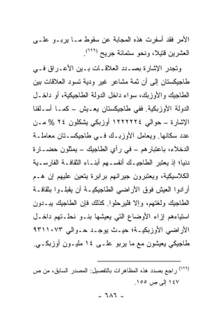 ‫ﺍﻷﻤﺭ ﻓﻘﺩ ﺃﺴﻔﺭﺕ ﻫﺫﻩ ﺍﻟﻤﺠﺎﺒﺔ ﻋﻥ ﺴﻘﻭﻁ ﻤـﺎ ﻴﺭﺒـﻭ ﻋﻠـﻰ‬
                  ‫ﺍﻟﻌﺸﺭﻴﻥ ﻗﺘﻴ ﹰ، ﻭﻨﺤﻭ ﺴﺘﻤﺎﺌﺔ ﺠﺭﻴﺢ )٩٢٦(.‬
                                           ‫ﻼ‬
‫ﻭﺘﺠﺩﺭ ﺍﻹﺸﺎﺭﺓ ﺒﺼـﺩﺩ ﺍﻟﻌﻼﻗـﺎﺕ ﺒـﻴﻥ ﺍﻷﻋـﺭﺍﻕ ﻓـﻲ‬
‫ﻁﺎﺠﻴﻜﺴﺘﺎﻥ ﺇﻟﻰ ﺃﻥ ﺜﻤﺔ ﻤﺸﺎﻋﺭ ﻏﻴﺭ ﻭﺩﻴﺔ ﺘﺴﻭﺩ ﺍﻟﻌﻼﻗﺎﺕ ﺒﻴﻥ‬
‫ﺍﻟﻁﺎﺠﻴﻙ ﻭﺍﻷﻭﺯﺒﻙ، ﺴﻭﺍﺀ ﺩﺍﺨل ﺍﻟﺩﻭﻟﺔ ﺍﻟﻁﺎﺠﻴﻜﻴﺔ، ﺃﻭ ﺩﺍﺨـل‬
‫ﺍﻟﺩﻭﻟﺔ ﺍﻷﻭﺯﺒﻜﻴﺔ. ﻓﻔﻲ ﻁﺎﺠﻴﻜﺴﺘﺎﻥ ﻴﻌـﻴﺵ – ﻜﻤـﺎ ﺃﺴـﻠﻔﻨﺎ‬
‫ﺍﻹﺸﺎﺭﺓ – ﺤﻭﺍﻟﻲ ٤٢٢٢٢٢١ ﺃﻭﺯﺒﻜﻲ ﻴﺸﻜﻠﻭﻥ ٤٢ % ﻤـﻥ‬
‫ﻋﺩﺩ ﺴﻜﺎﻨﻬﺎ. ﻭﻴﻌﺎﻤل ﺍﻷﻭﺯﺒـﻙ ﻓـﻲ ﻁﺎﺠﻴﻜﺴـﺘﺎﻥ ﻤﻌﺎﻤﻠـﺔ‬
‫ﺍﻟﺩﺨﻼﺀ، ﺒﺎﻋﺘﺒﺎﺭﻫﻡ – ﻓﻲ ﺭﺃﻱ ﺍﻟﻁﺎﺠﻴﻙ – ﻴﻤﺜﻠﻭﻥ ﺤﻀـﺎﺭﺓ‬
‫ﺩﻨﻴﺎ؛ ﺇﺫ ﻴﻌﺘﺒﺭ ﺍﻟﻁﺎﺠﻴـﻙ ﺃﻨﻔﺴـﻬﻡ ﺃﺒﻨـﺎﺀ ﺍﻟﺜﻘﺎﻓـﺔ ﺍﻟﻔﺎﺭﺴـﻴﺔ‬
‫ﺍﻟﻜﻼﺴﻴﻜﻴﺔ، ﻭﻴﻌﺘﺒﺭﻭﻥ ﺠﻴﺭﺍﻨﻬﻡ ﺒﺭﺍﺒﺭﺓ ﻴﺘﻌﻴﻥ ﻋﻠﻴﻬﻡ ﺇﻥ ﻫـﻡ‬
‫ﺃﺭﺍﺩﻭﺍ ﺍﻟﻌﻴﺵ ﻓﻭﻕ ﺍﻷﺭﺍﻀﻲ ﺍﻟﻁﺎﺠﻴﻜﻴـﺔ ﺃﻥ ﻴﻘﺒﻠـﻭﺍ ﺒﺜﻘﺎﻓـﺔ‬
‫ﺍﻟﻁﺎﺠﻴﻙ ﻭﻟﻐﺘﻬﻡ، ﻭﺇﻻ ﻓﻠﻴﺭﺤﻠﻭﺍ. ﻜﺫﻟﻙ ﻓﺈﻥ ﺍﻟﻁﺎﺠﻴﻙ ﻴﺒـﺩﻭﻥ‬
‫ﺍﺴﺘﻴﺎﺀﻫﻡ ﺇﺯﺍﺀ ﺍﻷﻭﻀﺎﻉ ﺍﻟﺘﻲ ﻴﻌﻴﺸﻬﺎ ﺒﻨـﻭ ﻨﺤﻠـﺘﻬﻡ ﺩﺍﺨـل‬
‫ﺍﻷﺭﺍﻀﻲ ﺍﻷﻭﺯﺒﻜﻴـﺔ؛ ﺤﻴـﺙ ﻴﻭﺠـﺩ ﺤـﻭﺍﻟﻲ ٣٧٠١١٣٩‬
‫ﻁﺎﺠﻴﻜﻲ ﻴﻌﻴﺸﻭﻥ ﻤﻊ ﻤﺎ ﻴﺭﺒﻭ ﻋﻠـﻰ ٤١ ﻤﻠﻴـﻭﻥ ﺃﻭﺯﺒﻜـﻲ.‬

                                                        ‫)٩٢٦(‬
‫ﺭﺍﺠﻊ ﺒﺼﺩﺩ ﻫﺫﻩ ﺍﻟﻤﻅﺎﻫﺭﺍﺕ ﺒﺎﻟﺘﻔﺼﻴل: ﺍﻟﻤﺼﺩﺭ ﺍﻟﺴﺎﺒﻕ، ﻤﻥ ﺹ‬
                                     ‫٧٤١ ﺇﻟﻰ ﺹ ٥٥١.‬
                       ‫- ٦٨٦ -‬
 