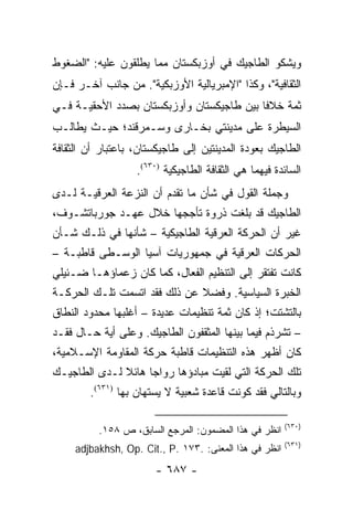 ‫ﻭﻴﺸﻜﻭ ﺍﻟﻁﺎﺠﻴﻙ ﻓﻲ ﺃﻭﺯﺒﻜﺴﺘﺎﻥ ﻤﻤﺎ ﻴﻁﻠﻘﻭﻥ ﻋﻠﻴﻪ: "ﺍﻟﻀﻐﻭﻁ‬
‫ﺍﻟﺜﻘﺎﻓﻴﺔ"، ﻭﻜﺫﺍ "ﺍﻹﻤﺒﺭﻴﺎﻟﻴﺔ ﺍﻷﻭﺯﺒﻜﻴﺔ". ﻤﻥ ﺠﺎﻨﺏ ﺁﺨـﺭ ﻓـﺈﻥ‬
‫ﺜﻤﺔ ﺨﻼ ﹰﺎ ﺒﻴﻥ ﻁﺎﺠﻴﻜﺴﺘﺎﻥ ﻭﺃﻭﺯﺒﻜﺴﺘﺎﻥ ﺒﺼﺩﺩ ﺍﻷﺤﻘﻴـﺔ ﻓـﻲ‬
                                           ‫ﻓ‬
‫ﺍﻟﺴﻴﻁﺭﺓ ﻋﻠﻰ ﻤﺩﻴﻨﺘﻲ ﺒﺨـﺎﺭﻯ ﻭﺴـﻤﺭﻗﻨﺩ؛ ﺤﻴـﺙ ﻴﻁﺎﻟـﺏ‬
‫ﺍﻟﻁﺎﺠﻴﻙ ﺒﻌﻭﺩﺓ ﺍﻟﻤﺩﻴﻨﺘﻴﻥ ﺇﻟﻰ ﻁﺎﺠﻴﻜﺴﺘﺎﻥ، ﺒﺎﻋﺘﺒﺎﺭ ﺃﻥ ﺍﻟﺜﻘﺎﻓﺔ‬
                   ‫ﺍﻟﺴﺎﺌﺩﺓ ﻓﻴﻬﻤﺎ ﻫﻲ ﺍﻟﺜﻘﺎﻓﺔ ﺍﻟﻁﺎﺠﻴﻜﻴﺔ )٠٣٦(.‬
‫ﻭﺠﻤﻠﺔ ﺍﻟﻘﻭل ﻓﻲ ﺸﺄﻥ ﻤﺎ ﺘﻘﺩﻡ ﺃﻥ ﺍﻟﻨﺯﻋﺔ ﺍﻟﻌﺭﻗﻴـﺔ ﻟـﺩﻯ‬
‫ﺍﻟﻁﺎﺠﻴﻙ ﻗﺩ ﺒﻠﻐﺕ ﺫﺭﻭﺓ ﺘﺄﺠﺠﻬﺎ ﺨﻼل ﻋﻬـﺩ ﺠﻭﺭﺒﺎﺘﺸـﻭﻑ،‬
‫ﻏﻴﺭ ﺃﻥ ﺍﻟﺤﺭﻜﺔ ﺍﻟﻌﺭﻗﻴﺔ ﺍﻟﻁﺎﺠﻴﻜﻴﺔ – ﺸﺄﻨﻬﺎ ﻓﻲ ﺫﻟـﻙ ﺸـﺄﻥ‬
‫ﺍﻟﺤﺭﻜﺎﺕ ﺍﻟﻌﺭﻗﻴﺔ ﻓﻲ ﺠﻤﻬﻭﺭﻴﺎﺕ ﺁﺴﻴﺎ ﺍﻟﻭﺴـﻁﻰ ﻗﺎﻁﺒـﺔ –‬
‫ﻜﺎﻨﺕ ﺘﻔﺘﻘﺭ ﺇﻟﻰ ﺍﻟﺘﻨﻅﻴﻡ ﺍﻟﻔﻌﺎل، ﻜﻤﺎ ﻜﺎﻥ ﺯﻋﻤﺎﺅﻫـﺎ ﻀـﺌﻴﻠﻲ‬
‫ﺍﻟﺨﺒﺭﺓ ﺍﻟﺴﻴﺎﺴﻴﺔ. ﻭﻓﻀﻼ ﻋﻥ ﺫﻟﻙ ﻓﻘﺩ ﺍﺘﺴﻤﺕ ﺘﻠـﻙ ﺍﻟﺤﺭﻜـﺔ‬
                              ‫ﹰ‬
‫ﺒﺎﻟﺘﺸﺘﺕ؛ ﺇﺫ ﻜﺎﻥ ﺜﻤﺔ ﺘﻨﻅﻴﻤﺎﺕ ﻋﺩﻴﺩﺓ – ﺃﻏﻠﺒﻬﺎ ﻤﺤﺩﻭﺩ ﺍﻟﻨﻁﺎﻕ‬
‫– ﺘﺸﺭﺫﻡ ﻓﻴﻤﺎ ﺒﻴﻨﻬﺎ ﺍﻟﻤﺜﻘﻔﻭﻥ ﺍﻟﻁﺎﺠﻴﻙ. ﻭﻋﻠﻰ ﺃﻴﺔ ﺤـﺎل ﻓﻘـﺩ‬
‫ﻜﺎﻥ ﺃﻅﻬﺭ ﻫﺫﻩ ﺍﻟﺘﻨﻅﻴﻤﺎﺕ ﻗﺎﻁﺒﺔ ﺤﺭﻜﺔ ﺍﻟﻤﻘﺎﻭﻤﺔ ﺍﻹﺴـﻼﻤﻴﺔ،‬
‫ﺘﻠﻙ ﺍﻟﺤﺭﻜﺔ ﺍﻟﺘﻲ ﻟﻘﻴﺕ ﻤﺒﺎﺩﺅﻫﺎ ﺭﻭﺍ ‪‬ﺎ ﻫﺎﺌﻼ ﻟـﺩﻯ ﺍﻟﻁﺎﺠﻴـﻙ‬
              ‫ﹰ‬     ‫ﺠ‬
        ‫ﻭﺒﺎﻟﺘﺎﻟﻲ ﻓﻘﺩ ﻜﻭﻨﺕ ﻗﺎﻋﺩﺓ ﺸﻌﺒﻴﺔ ﻻ ﻴﺴﺘﻬﺎﻥ ﺒﻬﺎ )١٣٦(.‬

                                                        ‫)٠٣٦(‬
          ‫ﺍﻨﻅﺭ ﻓﻲ ﻫﺫﺍ ﺍﻟﻤﻀﻤﻭﻥ: ﺍﻟﻤﺭﺠﻊ ﺍﻟﺴﺎﺒﻕ، ﺹ ٨٥١.‬
                                                        ‫)١٣٦(‬
     ‫ﺍﻨﻅﺭ ﻓﻲ ﻫﺫﺍ ﺍﻟﻤﻌﻨﻰ: .٣٧١ .‪adjbakhsh, Op. Cit., P‬‬
                       ‫- ٧٨٦ -‬
 