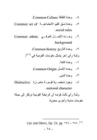 ‫٤- ﻭﺤﺩﺓ ﺍﻟﺜﻘﺎﻓﺔ ‪.Common Culture‬‬
‫٥- ﻭﺤﺩﺓ ﻨﺴﻕ ﺍﻟﻘﻴﻡ ﺍﻻﺠﺘﻤﺎﻋﻴـﺔ ‪Common set of‬‬
                                 ‫‪.social rules‬‬
‫٦- ﻭﺤ ـﺩﺓ ﺍﻷﺼ ـل ﺍﻟﻌﺭﻗ ـﻲ ‪Common ethnic‬‬
               ‫ـ‬        ‫ـ‬       ‫ـ‬
                                ‫‪.background‬‬
             ‫٧- ﻭﺤﺩﺓ ﺍﻟﺘﺎﺭﻴﺦ ‪.Common history‬‬
        ‫ﻭﺜﻤﺔ ﺭﺃﻱ ﺁﺨﺭ ﻴﺘﻤﺜل ﻤﻘﻭﻤﺎﺕ ﺍﻟﻘﻭﻤﻴﺔ ﻓﻲ )١٦(:‬
                                    ‫١- ﻭﺤﺩﺓ ﺍﻟﻠﻐﺔ.‬
              ‫٢- ﻭﺤﺩﺓ ﺍﻷﺼل ‪.Common Origin‬‬
                                    ‫٣- ﻭﺤﺩﺓ ﺍﻟﺩﻴﻥ.‬
‫٤- ﻭﺠﻭﺩ ﺸﺨﺼـﻴﺔ ﻗﻭﻤﻴـﺔ ﻤﺘﻤﻴـﺯﺓ ‪Distinctive‬‬
                         ‫‪.national character‬‬
‫ﻭﺜﻤﺔ ﺭﺃﻱ ﺜﺎﻟﺙ ﻗﻭﺍﻤﻪ ﺃﻥ ﺍﻟﺭﺍﺒﻁﺔ ﺍﻟﻘﻭﻤﻴﺔ ﺘﺭﺘﻜﺯ ﺇﻟﻰ ﺠﻤﻠﺔ‬
                           ‫ﻤﻘﻭﻤﺎﺕ ﻤﺎﺩﻴﺔ ﻭﺃﺨﺭﻯ ﻤﻌﻨﻭﻴﺔ.‬




                                                        ‫)١٦(‬
          ‫.٨٥٢ – ٤٥٢ .‪Carr and Others, Op. Cit. pp‬‬
                       ‫- ٨٦ -‬
 