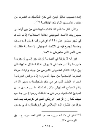 ‫ﺇﻋﺎﺩﺓ ﺘﻨﺼﻴﺏ ﺘﻤﺎﺜﻴل ﻟﻴﻨﻴﻥ ﺍﻟﺘﻲ ﻜﺎﻥ ﺍﻟﻁﺎﺠﻴﻙ ﻗﺩ ﺍﻗﺘﻠﻌﻭﻫﺎ ﻤﻥ‬
                ‫ﻤﻴﺎﺩﻴﻥ ﻋﺎﺼﻤﺘﻬﻡ ﺃﺜﻨﺎﺀ ﺘﻠﻙ ﺍﻻﻨﺘﻔﺎﻀﺔ )٢٣٦(.‬
‫ﻭﻨﻅ ‪‬ﺍ ﻟﻜل ﻤﺎ ﺘﻘﺩﻡ ﻓﻘﺩ ﻜﺎﻨﺕ ﻁﺎﺠﻴﻜﺴﺘﺎﻥ ﻤﻥ ﺒﻴﻥ ﺃﻭﺍﺨـﺭ‬
                                              ‫ﺭ‬
‫ﺠﻤﻬﻭﺭﻴﺎﺕ ﺍﻻﺘﺤﺎﺩ ﺍﻟﺴﻭﻓﻴﻴﺘﻲ ﺇﻋﻼ ﹰﺎ ﻻﺴﺘﻘﻼﻟﻬﺎ؛ ﺇﺫ ﺘﻡ ﺫﻟـﻙ‬
                      ‫ﻨ‬
‫ﻓﻲ ﺸﻬﺭ ﺴﺒﺘﻤﺒﺭ ﻋﺎﻡ ١٩٩١؛ ﺃﻱ ﻓﻲ ﻭﻗﺕ ﻜـﺎﻥ ﻗـﺩ ﺒـﺎﺕ‬
‫ﻭﺍﻀ ‪‬ﺎ ﻟﻠﺠﻤﻴﻊ ﻓﻴﻪ ﺃﻥ ﺍﻻﺘﺤﺎﺩ ﺍﻟﺴﻭﻓﻴﻴﺘﻲ ﻻ ﻤﺤﺎﻟـﺔ ﻤﺘﻔﻜـﻙ‬
                                                ‫ﺤ‬
                        ‫ﻋﻠﻰ ﺍﻟﻨﺤﻭ ﺍﻟﺫﻱ ﺴﻨﻌﺭﺽ ﻟﻪ ﻻﺤ ﹰﺎ.‬
                          ‫ﻘ‬
‫ﻏﻴﺭ ﺃﻨﻪ ﻻ ﻴﻔﻭﺘﻨﺎ ﻓﻲ ﺍﻟﻨﻬﺎﻴـﺔ ﺃﻥ ﻨﺸـﻴﺭ ﺇﻟـﻰ ﺃﻥ ﺤﺭ ‪‬ـﺎ‬
  ‫ﺒ‬
‫ﻀﺭﻭ ‪‬ﺎ ﺒﺩﺃﺕ ﺭﺤﺎﻫﺎ ﻓﻲ ﺍﻟﺩﻭﺭﺍﻥ ﻏﺩﺍﺓ ﺍﺴﺘﻘﻼل ﻁﺎﺠﻴﻜﺴﺘﺎﻥ‬
                                             ‫ﺴ‬
‫ﺒﻴﻥ ﻗﻭﺍﺕ ﺍﻟﻨﻅﺎﻡ ﺍﻟﻁﺎﺠﻴﻜﻲ ﺍﻟﺸﻴﻭﻋﻲ ﻤﻥ ﺠﻬﺔ، ﻭﻗﻭﺍﺕ ﺤﺭﻜﺔ‬
‫ﺍﻟﻤﻘﺎﻭﻤﺔ ﺍﻹﺴﻼﻤﻴﺔ ﻤﻥ ﺠﻬﺔ ﺃﺨـﺭﻯ؛ ﺇﺫ ﺘـﺭﻓﺽ ﺍﻟﺤﺭﻜـﺔ‬
‫ﺍﺴﺘﻤﺭﺍﺭ ﺍﻟﻨﻅﺎﻡ ﺍﻟﺸﻴﻭﻋﻲ ﻓﻲ ﺤﻜﻡ ﻁﺎﺠﻴﻜﺴﺘﺎﻥ، ﻭﺘﺄﺒﻰ ﺇﻻ ﺃﻥ‬
‫ﻴﻨﻅﻡ ﺍﻟﻤﺠﺘﻤﻊ ﺍﻟﻁﺎﺠﻴﻜﻲ ﺒﺸﺘﻰ ﻗﻁﺎﻋﺎﺘﻪ ﻋﻠـﻰ ﻫـﺩﻯ ﻤـﻥ‬
‫ﺍﻟﻤﺒﺎﺩﺉ ﺍﻹﺴﻼﻤﻴﺔ، ﻭﺴﺭﻋﺎﻥ ﻤﺎ ﺘﺩﺨﻠﺕ ﺭﻭﺴﻴﺎ ﺇﻟـﻰ ﺠﺎﻨـﺏ‬
‫ﻨﺒﻴﻴﻑ ﻜﻤﺎ ﺭﺍﺡ ﺍﻟﺯﻋﻴﻡ ﺍﻷﻭﺯﺒﻜﻲ ﺍﻟﺸﻴﻭﻋﻲ ﻜﺭﻴﻤﻭﻑ ﻴﺴـﺎﻨﺩﻩ‬
‫ﺨﻭ ﹰﺎ ﻤﻥ ﺍﻨﺘﺸﺎﺭﻩ ﺍﻟﻤﺩ ﺍﻹﺴﻼﻤﻲ ﺇﻟﻰ ﺃﻭﺯﺒﻜﺴﺘﺎﻥ، ﻓـﻲ ﺤـﻴﻥ‬
                                                ‫ﻓ‬

                                                        ‫)٢٣٦(‬
‫ﺍﻨﻅﺭ ﻓﻲ ﻫﺫﺍ ﺍﻟﻤﻀﻤﻭﻥ: ﻤﺤﻤﺩ ﻋﺒﺩ ﺍﻟﻘﺎﺩﺭ ﺃﺤﻤﺩ، ﻤﺭﺠـﻊ ﺴـﺒﻕ‬
                                       ‫ﺫﻜﺭﻩ، ﺹ ٠٣٢.‬
                       ‫- ٩٨٦ -‬
 