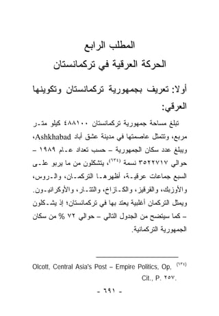 ‫ﺍﻟﻤﻁﻠﺏ ﺍﻟﺭﺍﺒﻊ‬
       ‫ﺍﻟﺤﺭﻜﺔ ﺍﻟﻌﺭﻗﻴﺔ ﻓﻲ ﺘﺭﻜﻤﺎﻨﺴﺘﺎﻥ‬

‫ﺃﻭﻻ: ﺘﻌﺭﻴﻑ ﺒﺠﻤﻬﻭﺭﻴﺔ ﺘﺭﻜﻤﺎﻨﺴﺘﺎﻥ ﻭﺘﻜﻭﻴﻨﻬﺎ‬
                                    ‫ﹰ‬
                                              ‫ﺍﻟﻌﺭﻗﻲ:‬
‫ﺘﺒﻠﻎ ﻤﺴﺎﺤﺔ ﺠﻤﻬﻭﺭﻴﺔ ﺘﺭﻜﻤﺎﻨﺴﺘﺎﻥ ٠٠١٨٨٤ ﻜﻴﻠﻭ ﻤﺘـﺭ‬
‫ﻤﺭﺒﻊ، ﻭﺘﺘﻤﺜل ﻋﺎﺼﻤﺘﻬﺎ ﻓﻲ ﻤﺩﻴﻨﺔ ﻋﺸﻕ ﺃﺒﺎﺩ ‪،Ashkhabad‬‬
‫ﻭﻴﺒﻠﻎ ﻋﺩﺩ ﺴﻜﺎﻥ ﺍﻟﺠﻤﻬﻭﺭﻴﺔ – ﺤﺴﺏ ﺘﻌﺩﺍﺩ ﻋـﺎﻡ ٩٨٩١ –‬
‫ﺤﻭﺍﻟﻲ ٧١٧٢٢٥٣ ﻨﺴﻤﺔ )٤٣٦(، ﻴﺘﺸﻜﻠﻭﻥ ﻤﻥ ﻤﺎ ﻴﺭﺒﻭ ﻋﻠـﻰ‬
‫ﺍﻟﺴﺒﻊ ﺠﻤﺎﻋﺎﺕ ﻋﺭﻗﻴـﺔ، ﺃﻅﻬﺭﻫـﺎ ﺍﻟﺘﺭﻜﻤـﺎﻥ، ﻭﺍﻟـﺭﻭﺱ،‬
‫ﻭﺍﻷﻭﺯﺒﻙ، ﻭﺍﻟﻘﺭﻗﻴﺯ، ﻭﺍﻟﻜـﺎﺯﺍﺥ، ﻭﺍﻟﺘﺘـﺎﺭ، ﻭﺍﻷﻭﻜﺭﺍﻨﻴـﻭﻥ.‬
‫ﻭﻴﻤﺜل ﺍﻟﺘﺭﻜﻤﺎﻥ ﺃﻏﻠﺒﻴﺔ ﻴﻌﺘﺩ ﺒﻬﺎ ﻓﻲ ﺘﺭﻜﻤﺎﻨﺴﺘﺎﻥ؛ ﺇﺫ ﻴﺸـﻜﻠﻭﻥ‬
‫– ﻜﻤﺎ ﺴﻴﺘﻀﺢ ﻤﻥ ﺍﻟﺠﺩﻭل ﺍﻟﺘﺎﻟﻲ – ﺤﻭﺍﻟﻲ ٢٧ % ﻤﻥ ﺴﻜﺎﻥ‬
                                   ‫ﺍﻟﺠﻤﻬﻭﺭﻴﺔ ﺍﻟﺘﺭﻜﻤﺎﻨﻴﺔ.‬



                                                     ‫)٤٣٦(‬
‫,‪Olcott, Central Asia's Post – Empire Politics, Op‬‬
                                       ‫.٧٥٢ .‪Cit., P‬‬
                       ‫- ١٩٦ -‬
 