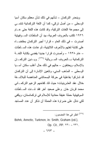 ‫ﻭﻴﻨﺤﺩﺭ ﺍﻟﺘﺭﻜﻤﺎﻥ – ﺸﺄﻨﻬﻡ ﻓﻲ ﺫﻟﻙ ﺸﺄﻥ ﻤﻌﻅﻡ ﺴﻜﺎﻥ ﺁﺴﻴﺎ‬
‫ﺍﻟﻭﺴﻁﻰ – ﻤﻥ ﺃﺼل ﺘﺭﻜﻲ، ﻜﻤﺎ ﺃﻥ ﺍﻟﻠﻐﺔ ﺍﻟﺘﺭﻜﻤﺎﻨﻴﺔ ﺘﻨﺘﻤـﻲ‬
‫ﺇﻟﻰ ﻤﺠﻤﻭﻋﺔ ﺍﻟﻠﻐﺎﺕ ﺍﻟﺘﺭﻜﻴﺔ، ﻭﻗﺩ ﻜﺎﻨﺕ ﻫﺫﻩ ﺍﻟﻠﻐﺔ ﺤﺘﻰ ﻋـﺎﻡ‬
‫٦٢٩١ ﺘﻜﺘﺏ ﺒﺎﻟﺤﺭﻭﻑ ﺍﻟﻌﺭﺒﻴﺔ، ﺒﻴﺩ ﺃﻥ ﺍﻟﺴﻠﻁﺎﺕ ﺍﻟﺴـﻭﻓﻴﻴﺘﻴﺔ‬
‫ﺃﺼﺩﺭﺕ – ﻓﻲ ﺫﻟﻙ ﺍﻟﻌﺎﻡ – ﻗﺭﺍ ‪‬ﺍ ﺃﺠﺒﺭ ﺍﻟﺘﺭﻜﻤﺎﻥ ﺒﻤﻘﺘﻀـﺎﻩ‬
                        ‫ﺭ‬
‫ﻋﻠﻰ ﻜﺘﺎﺒﺔ ﻟﻐﺘﻬﻡ ﺒﺎﻷﺤﺭﻑ ﺍﻟﻼﺘﻴﻨﻴﺔ، ﺜﻡ ﻋﺎﺩﺕ ﻫﺫﻩ ﺍﻟﺴـﻠﻁﺎﺕ‬
‫– ﻋﺎﻡ ٨٣٩١ – ﻭﺃﺼﺩﺭﺕ ﻗﺭﺍ ‪‬ﺍ ﺠﺩﻴ ‪‬ﺍ ﻴﻘﻀﻲ ﺒﻜﺘﺎﺒﺔ ﺍﻟﻠﻐـﺔ‬
                    ‫ﺩ‬      ‫ﺭ‬
‫ﺍﻟﺘﺭﻜﻤﺎﻨﻴﺔ ﺒـﺎﻟﺤﺭﻭﻑ ﺍﻟﺴـﺭﻴﺎﻟﻴﺔ )٥٣٦(. ﻭﻴـﺩﻴﻥ ﺍﻟﺘﺭﻜﻤـﺎﻥ‬
‫ﺒﺎﻹﺴﻼﻡ، ﻭﻴﻌﺘﻨﻘﻭﻥ – ﺤﺎﻟﻬﻡ ﻓﻲ ﺫﻟﻙ ﺤﺎل ﺃﻏﻠﺏ ﺴﻜﺎﻥ ﺁﺴـﻴﺎ‬
‫ﺍﻟﻭﺴﻁﻰ – ﺍﻟﻤﺫﻫﺏ ﺍﻟﺴﻨﻲ، ﻭﺘﺘﻌﻴﻥ ﺍﻹﺸﺎﺭﺓ ﺇﻟﻰ ﺃﻥ ﺍﻟﺘﺭﻜﻤﺎﻥ‬
‫ﻗﺩ ﺸﺎﺭﻜﻭﺍ ﺒﻔﺎﻋﻠﻴﺔ ﻓﻲ ﺤﺭﻜﺔ ﺍﻟﺒﺴﻤﺎﺘﺸﻲ ﺍﻟﻤﻨﺎﻫﻀﺔ ﻟﻠﺒﻼﺸـﻔﺔ‬
‫ﺨﻼل ﻋﻘﺩ ﺍﻟﻌﺸﺭﻴﻨﻴﺎﺕ؛ ﺤﻴﺙ ﻗﺎﺩ ﻜﻔﺎﺤﻬﻡ ﺍﻟﺯﻋﻴﻡ ﺍﻟﺘﺭﻜﻤـﺎﻨﻲ‬
‫ﻤﺤﻤﺩ ﻗﺭﺒﺎﻥ ﺨﺎﻥ. ﻭﻋﻠﻰ ﺼﻌﻴﺩ ﺁﺨﺭ ﻓﻘﺩ ﺸـﻨﺕ ﺍﻟﺴـﻠﻁﺎﺕ‬
‫ﺍﻟﺴﻭﻓﻴﻴﺘﻴﺔ ﺤﻤﻠﺔ ﻋﻨﻴﻔﺔ ﻤﻌﺎﺩﻴﺔ ﻟﻺﺴﻼﻡ ﻓﻲ ﺘﺭﻜﻤﺎﻨﺴﺘﺎﻥ، ﻭﻴﻜﻔﻲ‬
‫ﻟﻜﻲ ﻨﺩﻟل ﻋﻠﻰ ﻀﺭﺍﻭﺓ ﻫﺫﻩ ﺍﻟﺤﻤﻠﺔ ﺃﻥ ﻨﺫﻜﺭ ﺃﻥ ﻋﺩﺩ ﺍﻟﻤﺴﺎﺠﺩ‬


                                                      ‫)٥٣٦(‬
                               ‫ﺍﻨﻅﺭ ﻓﻲ ﻫﺫﺍ ﺍﻟﻤﻀﻤﻭﻥ:‬
‫,).‪Bohrk, Annette, Turkmen, in: Smith, Graham (ed‬‬
                          ‫.١٣٢ – ٠٣٢ .‪Op. Cit., PP‬‬
                      ‫- ٣٩٦ -‬
 