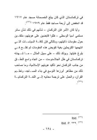 ‫ﻓﻲ ﺘﺭﻜﻤﺎﻨﺴﺘﺎﻥ ﺍﻟﺫﻱ ﻜﺎﻥ ﻴﺒﻠﻎ ﺍﻟﺨﻤﺴﻤﺎﺌﺔ ﻤﺴﺠﺩ ﻋﺎﻡ ٧١٩١‬
        ‫ﻗﺩ ﺍﻨﺨﻔﺽ ﺇﻟﻰ ﺃﺭﺒﻌﺔ ﻤﺴﺎﺠﺩ ﻓﻘﻁ ﻋﺎﻡ ٩٧٩١ )٦٣٦(.‬
‫ﻭﺃﻴﺎ ﻜﺎﻥ ﺍﻷﻤﺭ ﻓﺈﻥ ﺍﻟﺘﺭﻜﻤﺎﻥ – ﺸﺄﻨﻬﻡ ﻓﻲ ﺫﻟﻙ ﺸﺄﻥ ﺴﺎﺌﺭ‬
                                               ‫‪‬‬
‫ﻤﺴﻠﻤﻲ ﺁﺴﻴﺎ ﺍﻟﻭﺴﻁﻰ – ﻅﻠﻭﺍ ﻗﺎﺒﻀﻴﻥ ﻋﻠﻰ ﻫﻭﻴﺘﻬﻡ، ﻤﻠﺘﻔـﻴﻥ‬
‫ﺤﻭل ﻤﻘﻭﻤﺎﺕ ﺫﺍﺘﻴﺘﻬﻡ، ﻭﺒﺎﻟﺘﺎﻟﻲ ﻓﺈﻥ ﻜﺎﻓـﺔ ﺍﻟﺴﻴﺎﺴـﺎﺕ ﺍﻟﺘـﻲ‬
‫ﺍﻨﺘﻬﺠﻬﺎ ﺍﻟﻜﺭﻴﻤﻠﻴﻥ ﺒﻐﻴﺔ ﺘﻘﻭﻴﺽ ﻫﺫﻩ ﺍﻟﻤﻘﻭﻤﺎﺕ ﻟﻡ ﺘﻔﻠـﺢ ﻓـﻲ‬
‫ﺒﻠﻭﻍ ﻏﺎﻴﺘﻬﺎ. ﻭﻴﺅﻜﺩ ﺫﻟﻙ – ﻋﻠﻰ ﺴﺒﻴل ﺍﻟﻤﺜﺎل – ﻤـﺎ ﺸـﻬﺩﺘﻪ‬
‫ﺘﺭﻜﻤﺎﻨﺴﺘﺎﻥ ﻓﻲ ﻅل ﺍﻟﺠﻼﺴﻨﻭﺴﺕ – ﻤﻥ ﺍﺘﺠﺎﻩ ﻭﺍﺴﻊ ﺍﻟﻨﻁـﺎﻕ‬
‫ﻤﻥ ﺠﺎﻨﺏ ﺍﻟﺘﺭﻜﻤﺎﻥ ﻨﺤﻭ ﺘﺄﻜﻴﺩ ﻫﻭﻴﺘﻬﻡ ﺍﻹﺴﻼﻤﻴﺔ، ﻭﻤﺎ ﺼﺎﺤﺏ‬
‫ﺫﻟﻙ ﻤﻥ ﻤﻅﺎﻫﺭ ﺃﺒﺭﺯﻫﺎ ﺍﻟﺘﻭﺴﻊ ﻓﻲ ﺒﻨﺎﺀ ﺍﻟﻤﺴـﺎﺠﺩ، ﻭﺘﻌﻠـﻴﻡ‬
‫ﺍﻟﻘﺭﺁﻥ، ﻭﺍﻟﻌﻤل ﻋﻠﻰ ﺘﺭﺠﻤﺔ ﻤﻌﺎﻨﻴﻪ ﺇﻟـﻰ ﺍﻟﻠﻐـﺔ ﺍﻟﺘﺭﻜﻤﺎﻨﻴـﺔ‬
                                                  ‫)٧٣٦(.‬




                                                      ‫)٦٣٦(‬
                                              ‫.‪Ibid‬‬
                                                      ‫)٧٣٦(‬
                                     ‫.٩٣٢ .‪Ibid. P‬‬
                      ‫- ٤٩٦ -‬
 