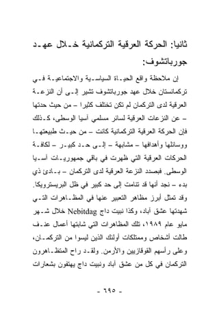 ‫ﺜﺎﻨ ‪‬ﺎ: ﺍﻟﺤﺭﻜﺔ ﺍﻟﻌﺭﻗﻴﺔ ﺍﻟﺘﺭﻜﻤﺎﻨﻴﺔ ﺨـﻼل ﻋﻬـﺩ‬
                                      ‫ﻴ‬
                                       ‫ﺠﻭﺭﺒﺎﺘﺸﻭﻑ:‬
‫ﺇﻥ ﻤﻼﺤﻅﺔ ﻭﺍﻗﻊ ﺍﻟﺤﻴـﺎﺓ ﺍﻟﺴﻴﺎﺴـﻴﺔ ﻭﺍﻻﺠﺘﻤﺎﻋﻴـﺔ ﻓـﻲ‬
‫ﺘﺭﻜﻤﺎﻨﺴﺘﺎﻥ ﺨﻼل ﻋﻬﺩ ﺠﻭﺭﺒﺎﺘﺸﻭﻑ ﺘﺸﻴﺭ ﺇﻟـﻰ ﺃﻥ ﺍﻟﻨﺯﻋـﺔ‬
‫ﺍﻟﻌﺭﻗﻴﺔ ﻟﺩﻯ ﺍﻟﺘﺭﻜﻤﺎﻥ ﻟﻡ ﺘﻜﻥ ﺘﺨﺘﻠﻑ ﻜﺜﻴ ‪‬ﺍ – ﻤﻥ ﺤﻴﺙ ﺤﺩﺘﻬﺎ‬
                ‫ﺭ‬
‫– ﻋﻥ ﺍﻟﻨﺯﻋﺎﺕ ﺍﻟﻌﺭﻗﻴﺔ ﻟﺴﺎﺌﺭ ﻤﺴﻠﻤﻲ ﺁﺴﻴﺎ ﺍﻟﻭﺴﻁﻰ، ﻜـﺫﻟﻙ‬
‫ﻓﺈﻥ ﺍﻟﺤﺭﻜﺔ ﺍﻟﻌﺭﻗﻴﺔ ﺍﻟﺘﺭﻜﻤﺎﻨﻴﺔ ﻜﺎﻨﺕ – ﻤﻥ ﺤﻴـﺙ ﻁﺒﻴﻌﺘﻬـﺎ‬
‫ﻭﻭﺴﺎﺌﻠﻬﺎ ﻭﺃﻫﺩﺍﻓﻬﺎ – ﻤﺸﺎﺒﻬﺔ – ﺇﻟـﻰ ﺤـﺩ ﻜﺒﻴـﺭ – ﻟﻜﺎﻓـﺔ‬
‫ﺍﻟﺤﺭﻜﺎﺕ ﺍﻟﻌﺭﻗﻴﺔ ﺍﻟﺘﻲ ﻅﻬﺭﺕ ﻓﻲ ﺒﺎﻗﻲ ﺠﻤﻬﻭﺭﻴـﺎﺕ ﺁﺴـﻴﺎ‬
‫ﺍﻟﻭﺴﻁﻰ. ﻓﺒﺼﺩﺩ ﺍﻟﻨﺯﻋﺔ ﺍﻟﻌﺭﻗﻴﺔ ﻟﺩﻯ ﺍﻟﺘﺭﻜﻤﺎﻥ – ﺒـﺎﺩﺉ ﺫﻱ‬
‫ﺒﺩﺀ – ﻨﺠﺩ ﺃﻨﻬﺎ ﻗﺩ ﺘﻨﺎﻤﺕ ﺇﻟﻰ ﺤﺩ ﻜﺒﻴﺭ ﻓﻲ ﻅل ﺍﻟﺒﺭﻴﺴﺘﺭﻭﻴﻜﺎ.‬
‫ﻭﻗﺩ ﺘﻤﺜل ﺃﺒﺭﺯ ﻤﻅﺎﻫﺭ ﺍﻟﺘﻌﺒﻴﺭ ﻋﻨﻬﺎ ﻓﻲ ﺍﻟﻤﻅـﺎﻫﺭﺍﺕ ﺍﻟﺘـﻲ‬
‫ﺸﻬﺩﺘﻬﺎ ﻋﺸﻕ ﺁﺒﺎﺩ، ﻭﻜﺫﺍ ﻨﺒﻴﺕ ﺩﺍﺝ ‪ Nebitdag‬ﺨﻼل ﺸـﻬﺭ‬
‫ﻤﺎﻴﻭ ﻋﺎﻡ ٩٨٩١، ﺘﻠﻙ ﺍﻟﻤﻅﺎﻫﺭﺍﺕ ﺍﻟﺘﻲ ﺸﺎﺒﺘﻬﺎ ﺃﻋﻤﺎل ﻋﻨـﻑ‬
‫ﻁﺎﻟﺕ ﺃﺸﺨﺎﺹ ﻭﻤﻤﺘﻠﻜﺎﺕ ﺃﻭﻟﺌﻙ ﺍﻟﺫﻴﻥ ﻟﻴﺴﻭﺍ ﻤﻥ ﺍﻟﺘﺭﻜﻤـﺎﻥ،‬
‫ﻭﻋﻠﻰ ﺭﺃﺴﻬﻡ ﺍﻟﻘﻭﻗﺎﺯﻴﻴﻥ ﻭﺍﻷﺭﻤﻥ. ﻭﻟﻘـﺩ ﺭﺍﺡ ﺍﻟﻤﺘﻅـﺎﻫﺭﻭﻥ‬
‫ﺍﻟﺘﺭﻜﻤﺎﻥ ﻓﻲ ﻜل ﻤﻥ ﻋﺸﻕ ﺁﺒﺎﺩ ﻭﻨﺒﻴﺕ ﺩﺍﺝ ﻴﻬﺘﻔﻭﻥ ﺒﺸﻌﺎﺭﺍﺕ‬


                      ‫- ٥٩٦ -‬
 