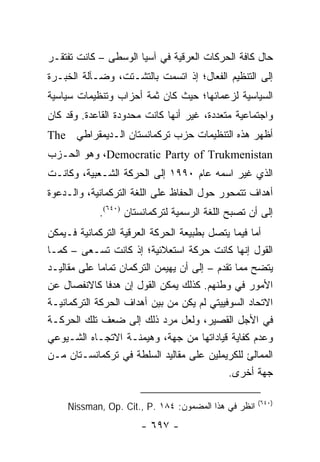 ‫ﺤﺎل ﻜﺎﻓﺔ ﺍﻟﺤﺭﻜﺎﺕ ﺍﻟﻌﺭﻗﻴﺔ ﻓﻲ ﺁﺴﻴﺎ ﺍﻟﻭﺴﻁﻰ – ﻜﺎﻨﺕ ﺘﻔﺘﻘـﺭ‬
‫ﺇﻟﻰ ﺍﻟﺘﻨﻅﻴﻡ ﺍﻟﻔﻌﺎل؛ ﺇﺫ ﺍﺘﺴﻤﺕ ﺒﺎﻟﺘﺸـﺘﺕ، ﻭﻀـﺂﻟﺔ ﺍﻟﺨﺒـﺭﺓ‬
‫ﺍﻟﺴﻴﺎﺴﻴﺔ ﻟﺯﻋﻤﺎﺌﻬﺎ؛ ﺤﻴﺙ ﻜﺎﻥ ﺜﻤﺔ ﺃﺤﺯﺍﺏ ﻭﺘﻨﻅﻴﻤﺎﺕ ﺴﻴﺎﺴﻴﺔ‬
‫ﻭﺍﺠﺘﻤﺎﻋﻴﺔ ﻤﺘﻌﺩﺩﺓ، ﻏﻴﺭ ﺃﻨﻬﺎ ﻜﺎﻨﺕ ﻤﺤﺩﻭﺩﺓ ﺍﻟﻘﺎﻋﺩﺓ. ﻭﻗﺩ ﻜﺎﻥ‬
‫ﺃﻅﻬﺭ ﻫﺫﻩ ﺍﻟﺘﻨﻅﻴﻤﺎﺕ ﺤﺯﺏ ﺘﺭﻜﻤﺎﻨﺴﺘﺎﻥ ﺍﻟـﺩﻴﻤﻘﺭﺍﻁﻲ ‪The‬‬
‫‪ ،Democratic Party of Trukmenistan‬ﻭﻫﻭ ﺍﻟﺤـﺯﺏ‬
‫ﺍﻟﺫﻱ ﻏﻴﺭ ﺍﺴﻤﻪ ﻋﺎﻡ ٠٩٩١ ﺇﻟﻰ ﺍﻟﺤﺭﻜﺔ ﺍﻟﺸـﻌﺒﻴﺔ، ﻭﻜﺎﻨـﺕ‬
‫ﺃﻫﺩﺍﻑ ﺘﺘﻤﺤﻭﺭ ﺤﻭل ﺍﻟﺤﻔﺎﻅ ﻋﻠﻰ ﺍﻟﻠﻐﺔ ﺍﻟﺘﺭﻜﻤﺎﻨﻴﺔ، ﻭﺍﻟـﺩﻋﻭﺓ‬
            ‫ﺇﻟﻰ ﺃﻥ ﺘﺼﺒﺢ ﺍﻟﻠﻐﺔ ﺍﻟﺭﺴﻤﻴﺔ ﻟﺘﺭﻜﻤﺎﻨﺴﺘﺎﻥ )٠٤٦(.‬
‫ﺃﻤﺎ ﻓﻴﻤﺎ ﻴﺘﺼل ﺒﻁﺒﻴﻌﺔ ﺍﻟﺤﺭﻜﺔ ﺍﻟﻌﺭﻗﻴﺔ ﺍﻟﺘﺭﻜﻤﺎﻨﻴﺔ ﻓـﻴﻤﻜﻥ‬
‫ﺍﻟﻘﻭل ﺇﻨﻬﺎ ﻜﺎﻨﺕ ﺤﺭﻜﺔ ﺍﺴﺘﻌﻼﺌﻴﺔ؛ ﺇﺫ ﻜﺎﻨﺕ ﺘﺴـﻌﻰ – ﻜﻤـﺎ‬
‫ﻴﺘﻀﺢ ﻤﻤﺎ ﺘﻘﺩﻡ – ﺇﻟﻰ ﺃﻥ ﻴﻬﻴﻤﻥ ﺍﻟﺘﺭﻜﻤﺎﻥ ﺘﻤﺎ ‪‬ﺎ ﻋﻠﻰ ﻤﻘﺎﻟﻴـﺩ‬
             ‫ﻤ‬
‫ﺍﻷﻤﻭﺭ ﻓﻲ ﻭﻁﻨﻬﻡ. ﻜﺫﻟﻙ ﻴﻤﻜﻥ ﺍﻟﻘﻭل ﺇﻥ ﻫﺩ ﹰﺎ ﻜﺎﻻﻨﻔﺼﺎل ﻋﻥ‬
                ‫ﻓ‬
‫ﺍﻻﺘﺤﺎﺩ ﺍﻟﺴﻭﻓﻴﻴﺘﻲ ﻟﻡ ﻴﻜﻥ ﻤﻥ ﺒﻴﻥ ﺃﻫﺩﺍﻑ ﺍﻟﺤﺭﻜﺔ ﺍﻟﺘﺭﻜﻤﺎﻨﻴـﺔ‬
‫ﻓﻲ ﺍﻷﺠل ﺍﻟﻘﺼﻴﺭ، ﻭﻟﻌل ﻤﺭﺩ ﺫﻟﻙ ﺇﻟﻰ ﻀﻌﻑ ﺘﻠﻙ ﺍﻟﺤﺭﻜـﺔ‬
‫ﻭﻋﺩﻡ ﻜﻔﺎﻴﺔ ﻗﻴﺎﺩﺍﺘﻬﺎ ﻤﻥ ﺠﻬﺔ، ﻭﻫﻴﻤﻨـﺔ ﺍﻻﺘﺠـﺎﻩ ﺍﻟﺸـﻴﻭﻋﻲ‬
‫ﺍﻟﻤﻤﺎﻟﺊ ﻟﻠﻜﺭﻴﻤﻠﻴﻥ ﻋﻠﻰ ﻤﻘﺎﻟﻴﺩ ﺍﻟﺴﻠﻁﺔ ﻓﻲ ﺘﺭﻜﻤﺎﻨﺴـﺘﺎﻥ ﻤـﻥ‬
                                              ‫ﺠﻬﺔ ﺃﺨﺭﻯ.‬

                                                      ‫)٠٤٦(‬
     ‫ﺍﻨﻅﺭ ﻓﻲ ﻫﺫﺍ ﺍﻟﻤﻀﻤﻭﻥ: ٤٨١ .‪Nissman, Op. Cit., P‬‬
                       ‫- ٧٩٦ -‬
 