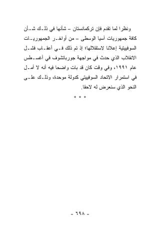 ‫ﻭﻨﻅ ‪‬ﺍ ﻟﻤﺎ ﺘﻘﺩﻡ ﻓﺈﻥ ﺘﺭﻜﻤﺎﻨﺴﺘﺎﻥ – ﺸﺄﻨﻬﺎ ﻓﻲ ﺫﻟـﻙ ﺸـﺄﻥ‬
                                              ‫ﺭ‬
‫ﻜﺎﻓﺔ ﺠﻤﻬﻭﺭﻴﺎﺕ ﺁﺴﻴﺎ ﺍﻟﻭﺴﻁﻰ – ﻤﻥ ﺃﻭﺍﺨـﺭ ﺍﻟﺠﻤﻬﻭﺭﻴـﺎﺕ‬
‫ﺍﻟﺴﻭﻓﻴﻴﺘﻴﺔ ﺇﻋﻼ ﹰﺎ ﻻﺴﺘﻘﻼﻟﻬﺎ؛ ﺇﺫ ﺘﻡ ﺫﻟﻙ ﻓـﻲ ﺃﻋﻘـﺎﺏ ﻓﺸـل‬
                                     ‫ﻨ‬
‫ﺍﻻﻨﻘﻼﺏ ﺍﻟﺫﻱ ﺤﺩﺙ ﻓﻲ ﻤﻭﺍﺠﻬﺔ ﺠﻭﺭﺒﺎﺘﺸﻭﻑ ﻓﻲ ﺃﻏﺴـﻁﺱ‬
‫ﻋﺎﻡ ١٩٩١، ﻭﻓﻲ ﻭﻗﺕ ﻜﺎﻥ ﻗﺩ ﺒﺎﺕ ﻭﺍﻀ ‪‬ﺎ ﻓﻴﻪ ﺃﻨﻪ ﻻ ﺃﻤـل‬
                ‫ﺤ‬
‫ﻓﻲ ﺍﺴﺘﻤﺭﺍﺭ ﺍﻻﺘﺤﺎﺩ ﺍﻟﺴﻭﻓﻴﻴﺘﻲ ﻜﺩﻭﻟﺔ ﻤﻭﺤﺩﺓ، ﻭﺫﻟـﻙ ﻋﻠـﻰ‬
                           ‫ﺍﻟﻨﺤﻭ ﺍﻟﺫﻱ ﺴﻨﻌﺭﺽ ﻟﻪ ﻻﺤ ﹰﺎ.‬
                             ‫ﻘ‬
                       ‫***‬




                      ‫- ٨٩٦ -‬
 