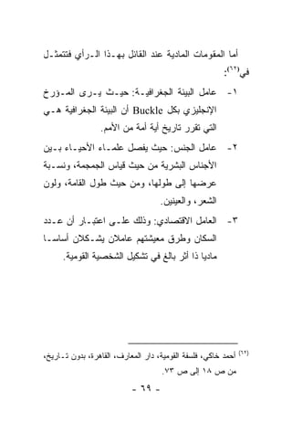 ‫ﺃﻤﺎ ﺍﻟﻤﻘﻭﻤﺎﺕ ﺍﻟﻤﺎﺩﻴﺔ ﻋﻨﺩ ﺍﻟﻘﺎﺌل ﺒﻬـﺫﺍ ﺍﻟـﺭﺃﻱ ﻓﺘﺘﻤﺜـل‬
                                                        ‫ﻓﻲ)٢٦(:‬
‫١- ﻋﺎﻤل ﺍﻟﺒﻴﺌﺔ ﺍﻟﺠﻐﺭﺍﻓﻴـﺔ: ﺤﻴـﺙ ﻴـﺭﻯ ﺍﻟﻤـﺅﺭﺥ‬
‫ﺍﻹﻨﺠﻠﻴﺯﻱ ﺒﻜل ‪ Buckle‬ﺃﻥ ﺍﻟﺒﻴﺌﺔ ﺍﻟﺠﻐﺭﺍﻓﻴﺔ ﻫـﻲ‬
                 ‫ﺍﻟﺘﻲ ﺘﻘﺭﺭ ﺘﺎﺭﻴﺦ ﺃﻴﺔ ﺃﻤﺔ ﻤﻥ ﺍﻷﻤﻡ.‬
‫٢- ﻋﺎﻤل ﺍﻟﺠﻨﺱ: ﺤﻴﺙ ﻴﻔﺼل ﻋﻠﻤـﺎﺀ ﺍﻷﺤﻴـﺎﺀ ﺒـﻴﻥ‬
‫ﺍﻷﺠﻨﺎﺱ ﺍﻟﺒﺸﺭﻴﺔ ﻤﻥ ﺤﻴﺙ ﻗﻴﺎﺱ ﺍﻟﺠﻤﺠﻤﺔ، ﻭﻨﺴـﺒﺔ‬
‫ﻋﺭﻀﻬﺎ ﺇﻟﻰ ﻁﻭﻟﻬﺎ، ﻭﻤﻥ ﺤﻴﺙ ﻁﻭل ﺍﻟﻘﺎﻤﺔ، ﻭﻟﻭﻥ‬
                                    ‫ﺍﻟﺸﻌﺭ، ﻭﺍﻟﻌﻴﻨﻴﻥ.‬
‫٣- ﺍﻟﻌﺎﻤل ﺍﻻﻗﺘﺼﺎﺩﻱ: ﻭﺫﻟﻙ ﻋﻠـﻰ ﺍﻋﺘﺒـﺎﺭ ﺃﻥ ﻋـﺩﺩ‬
‫ﺍﻟﺴﻜﺎﻥ ﻭﻁﺭﻕ ﻤﻌﻴﺸﺘﻬﻡ ﻋﺎﻤﻼﻥ ﻴﺸـﻜﻼﻥ ﺃﺴﺎ ‪‬ـﺎ‬
  ‫ﺴ‬
      ‫ﻤﺎﺩﻴﺎ ﺫﺍ ﺃﺜﺭ ﺒﺎﻟﻎ ﻓﻲ ﺘﺸﻜﻴل ﺍﻟﺸﺨﺼﻴﺔ ﺍﻟﻘﻭﻤﻴﺔ.‬
                                             ‫‪‬‬




                                                               ‫)٢٦(‬
‫ﺃﺤﻤﺩ ﺨﺎﻜﻲ، ﻓﻠﺴﻔﺔ ﺍﻟﻘﻭﻤﻴﺔ، ﺩﺍﺭ ﺍﻟﻤﻌﺎﺭﻑ، ﺍﻟﻘﺎﻫﺭﺓ، ﺒﺩﻭﻥ ﺘـﺎﺭﻴﺦ،‬
                                    ‫ﻤﻥ ﺹ ٨١ ﺇﻟﻰ ﺹ ٣٧.‬
                           ‫- ٩٦ -‬
 