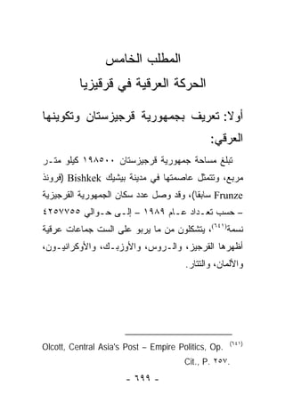 ‫ﺍﻟﻤﻁﻠﺏ ﺍﻟﺨﺎﻤﺱ‬
          ‫ﺍﻟﺤﺭﻜﺔ ﺍﻟﻌﺭﻗﻴﺔ ﻓﻲ ﻗﺭﻗﻴﺯﻴﺎ‬

‫ﺃﻭﻻ: ﺘﻌﺭﻴﻑ ﺒﺠﻤﻬﻭﺭﻴﺔ ﻗﺭﺠﻴﺯﺴﺘﺎﻥ ﻭﺘﻜﻭﻴﻨﻬﺎ‬
                                   ‫ﹰ‬
                                              ‫ﺍﻟﻌﺭﻗﻲ:‬
‫ﺘﺒﻠﻎ ﻤﺴﺎﺤﺔ ﺠﻤﻬﻭﺭﻴﺔ ﻗﺭﺠﻴﺯﺴﺘﺎﻥ ٠٠٥٨٩١ ﻜﻴﻠﻭ ﻤﺘـﺭ‬
‫ﻤﺭﺒﻊ، ﻭﺘﺘﻤﺜل ﻋﺎﺼﻤﺘﻬﺎ ﻓﻲ ﻤﺩﻴﻨﺔ ﺒﻴﺸﻴﻙ ‪) Bishkek‬ﻓﺭﻭﻨﺫ‬
‫‪ Frunze‬ﺴﺎﺒ ﹰﺎ(، ﻭﻗﺩ ﻭﺼل ﻋﺩﺩ ﺴﻜﺎﻥ ﺍﻟﺠﻤﻬﻭﺭﻴﺔ ﺍﻟﻘﺭﺠﻴﺯﻴﺔ‬
                                        ‫ﻘ‬
‫– ﺤﺴﺏ ﺘﻌـﺩﺍﺩ ﻋـﺎﻡ ٩٨٩١ – ﺇﻟـﻰ ﺤـﻭﺍﻟﻲ ٥٥٧٧٥٢٤‬
‫ﻨﺴﻤﺔ)١٤٦(، ﻴﺘﺸﻜﻠﻭﻥ ﻤﻥ ﻤﺎ ﻴﺭﺒﻭ ﻋﻠﻰ ﺍﻟﺴﺕ ﺠﻤﺎﻋﺎﺕ ﻋﺭﻗﻴﺔ‬
‫ﺃﻅﻬﺭﻫﺎ ﺍﻟﻘﺭﺠﻴﺯ، ﻭﺍﻟـﺭﻭﺱ، ﻭﺍﻷﻭﺯﺒـﻙ، ﻭﺍﻷﻭﻜﺭﺍﻨﻴـﻭﻥ،‬
                                       ‫ﻭﺍﻷﻟﻤﺎﻥ، ﻭﺍﻟﺘﺘﺎﺭ.‬




                                                     ‫)١٤٦(‬
‫.‪Olcott, Central Asia's Post – Empire Politics, Op‬‬
                                       ‫.٧٥٢ .‪Cit., P‬‬
                      ‫- ٩٩٦ -‬
 