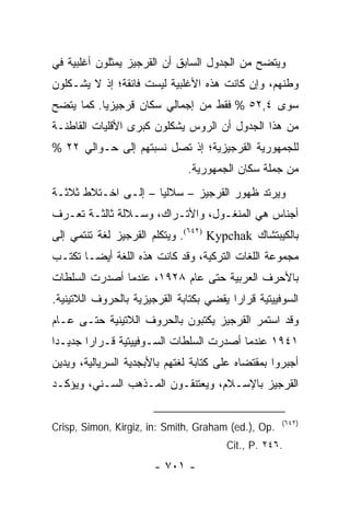 ‫ﻭﻴﺘﻀﺢ ﻤﻥ ﺍﻟﺠﺩﻭل ﺍﻟﺴﺎﺒﻕ ﺃﻥ ﺍﻟﻘﺭﺠﻴﺯ ﻴﻤﺜﻠﻭﻥ ﺃﻏﻠﺒﻴﺔ ﻓﻲ‬
‫ﻭﻁﻨﻬﻡ، ﻭﺇﻥ ﻜﺎﻨﺕ ﻫﺫﻩ ﺍﻷﻏﻠﺒﻴﺔ ﻟﻴﺴﺕ ﻓﺎﺌﻘﺔ؛ ﺇﺫ ﻻ ﻴﺸـﻜﻠﻭﻥ‬
‫ﺴﻭﻯ ٤,٢٥ % ﻓﻘﻁ ﻤﻥ ﺇﺠﻤﺎﻟﻲ ﺴﻜﺎﻥ ﻗﺭﺠﻴﺯﻴﺎ. ﻜﻤﺎ ﻴﺘﻀﺢ‬
‫ﻤﻥ ﻫﺫﺍ ﺍﻟﺠﺩﻭل ﺃﻥ ﺍﻟﺭﻭﺱ ﻴﺸﻜﻠﻭﻥ ﻜﺒﺭﻯ ﺍﻷﻗﻠﻴﺎﺕ ﺍﻟﻘﺎﻁﻨـﺔ‬
‫ﻟﻠﺠﻤﻬﻭﺭﻴﺔ ﺍﻟﻘﺭﺠﻴﺯﻴﺔ؛ ﺇﺫ ﺘﺼل ﻨﺴﺒﺘﻬﻡ ﺇﻟﻰ ﺤـﻭﺍﻟﻲ ٢٢ %‬
                               ‫ﻤﻥ ﺠﻤﻠﺔ ﺴﻜﺎﻥ ﺍﻟﺠﻤﻬﻭﺭﻴﺔ.‬
‫ﻭﻴﺭﺘﺩ ﻅﻬﻭﺭ ﺍﻟﻘﺭﺠﻴﺯ – ﺴﻼﻟﻴﺎ – ﺇﻟـﻰ ﺍﺨـﺘﻼﻁ ﺜﻼﺜـﺔ‬
                     ‫‪‬‬
‫ﺃﺠﻨﺎﺱ ﻫﻲ ﺍﻟﻤﻨﻐـﻭل، ﻭﺍﻷﺘـﺭﺍﻙ، ﻭﺴـﻼﻟﺔ ﺜﺎﻟﺜـﺔ ﺘﻌـﺭﻑ‬
‫ﺒﺎﻟﻜﻴﺒﺘﺸﺎﻙ ‪ .(٦٤٢) Kypchak‬ﻭﻴﺘﻜﻠﻡ ﺍﻟﻘﺭﺠﻴﺯ ﻟﻐﺔ ﺘﻨﺘﻤﻲ ﺇﻟﻰ‬
‫ﻤﺠﻤﻭﻋﺔ ﺍﻟﻠﻐﺎﺕ ﺍﻟﺘﺭﻜﻴﺔ، ﻭﻗﺩ ﻜﺎﻨﺕ ﻫﺫﻩ ﺍﻟﻠﻐﺔ ﺃﻴ ‪‬ـﺎ ﺘﻜﺘـﺏ‬
        ‫ﻀ‬
‫ﺒﺎﻷﺤﺭﻑ ﺍﻟﻌﺭﺒﻴﺔ ﺤﺘﻰ ﻋﺎﻡ ٨٢٩١، ﻋﻨﺩﻤﺎ ﺃﺼﺩﺭﺕ ﺍﻟﺴﻠﻁﺎﺕ‬
‫ﺍﻟﺴﻭﻓﻴﻴﺘﻴﺔ ﻗﺭﺍ ‪‬ﺍ ﻴﻘﻀﻲ ﺒﻜﺘﺎﺒﺔ ﺍﻟﻘﺭﺠﻴﺯﻴﺔ ﺒﺎﻟﺤﺭﻭﻑ ﺍﻟﻼﺘﻴﻨﻴﺔ.‬
                                         ‫ﺭ‬
‫ﻭﻗﺩ ﺍﺴﺘﻤﺭ ﺍﻟﻘﺭﺠﻴﺯ ﻴﻜﺘﺒﻭﻥ ﺒﺎﻟﺤﺭﻭﻑ ﺍﻟﻼﺘﻴﻨﻴﺔ ﺤﺘـﻰ ﻋـﺎﻡ‬
‫١٤٩١ ﻋﻨﺩﻤﺎ ﺃﺼﺩﺭﺕ ﺍﻟﺴﻠﻁﺎﺕ ﺍﻟﺴـﻭﻓﻴﻴﺘﻴﺔ ﻗـﺭﺍ ‪‬ﺍ ﺠﺩﻴـ ‪‬ﺍ‬
 ‫ﺩ‬       ‫ﺭ‬
‫ﺃﺠﺒﺭﻭﺍ ﺒﻤﻘﺘﻀﺎﻩ ﻋﻠﻰ ﻜﺘﺎﺒﺔ ﻟﻐﺘﻬﻡ ﺒﺎﻷﺒﺠﺩﻴﺔ ﺍﻟﺴﺭﻴﺎﻟﻴﺔ، ﻭﻴﺩﻴﻥ‬
‫ﺍﻟﻘﺭﺠﻴﺯ ﺒﺎﻹﺴـﻼﻡ، ﻭﻴﻌﺘﻨﻘـﻭﻥ ﺍﻟﻤـﺫﻫﺏ ﺍﻟﺴـﻨﻲ، ﻭﻴﺅﻜـﺩ‬

                                                     ‫)٢٤٦(‬
‫.‪Crisp, Simon, Kirgiz, in: Smith, Graham (ed.), Op‬‬
                                        ‫.٦٤٢ .‪Cit., P‬‬
                       ‫- ١٠٧ -‬
 