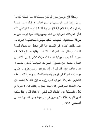 ‫ﻭﻫﻜﺫﺍ ﻓﺈﻥ ﻗﺭﺠﻴﺯﺴﺘﺎﻥ ﻟﻡ ﺘﻜﻥ ﺒﻤﺴﺘﺜﻨﺎﺓ؛ ﻤﻤﺎ ﺸﻬﺩﺘﻪ ﻜﺎﻓـﺔ‬
‫ﺠﻤﻬﻭﺭﻴﺎﺕ ﺁﺴﻴﺎ ﺍﻟﻭﺴﻁﻰ ﻤﻥ ﺼﺭﺍﻋﺎﺕ ﻋﺭﻗﻴﺔ، ﺃﻤـﺎ ﻓﻴﻤـﺎ‬
‫ﻴﺘﺼل ﺒﺎﻟﺤﺭﻜﺔ ﺍﻟﻌﺭﻗﻴﺔ ﺍﻟﻘﺭﺠﻴﺯﻴﺔ ﻓﻘﺩ ﻜﺎﻨﺕ – ﺸﺄﻨﻬﺎ ﻓﻲ ﺫﻟﻙ‬
‫ﺸﺄﻥ ﺍﻟﺤﺭﻜﺎﺕ ﺍﻟﻌﺭﻗﻴﺔ ﻓﻲ ﻜﺎﻓﺔ ﺠﻤﻬﻭﺭﻴﺎﺕ ﺁﺴﻴﺎ ﺍﻟﻭﺴـﻁﻰ –‬
‫ﺤﺭﻜﺔ ﺍﺴﺘﻌﻼﺌﻴﺔ، ﺘﺴﺘﻬﺩﻑ ﺘﺄﻜﻴﺩ ﺴﻴﻁﺭﺓ ﺠﻤﺎﻋﺘﻬـﺎ ﺍﻟﻌﺭﻗﻴـﺔ‬
‫ﻋﻠﻰ ﻤﻘﺎﻟﻴﺩ ﺍﻷﻤﻭﺭ ﻓﻲ ﺍﻟﺠﻤﻬﻭﺭﻴﺔ ﺍﻟﺘﻲ ﺘﺤﻤل ﺍﺴـﻤﻬﺎ، ﻜﻤـﺎ‬
‫ﺍﺘﺴﻤﺕ ﻭﺴﺎﺌل ﻫﺫﻩ ﺍﻟﺤﺭﻜﺔ – ﻜﺫﻟﻙ – ﺒﻐﻠﺒﺔ ﻁـﺎﺒﻊ ﺍﻟﻌﻨـﻑ‬
‫ﻋﻠﻴﻬﺎ، ﺃﻤﺎ ﺒﺼﺩﺩ ﻗﻭﺘﻬﺎ ﻓﻘﺩ ﻜﺎﻨﺕ ﺤﺭﻜﺔ ﺘﻔﺘﻘﺭ ﺇﻟـﻰ ﺍﻟﺘﻨﻅـﻴﻡ‬
‫ﺍﻟﻔﻌﺎل، ﻓﻀﻼ ﻋﻥ ﺘﻀﺎﺅل ﺍﻟﺨﺒﺭﺍﺕ ﺍﻟﺴﻴﺎﺴﻴﺔ ﻟـﺩﻯ ﻗﺎﺩﺘﻬـﺎ.‬
                                        ‫ﹰ‬
‫ﻭﻤﻥ ﺠﺎﻨﺏ ﺁﺨﺭ ﻓﻘﺩ ﻜـﺎﻥ ﺍﻟﺸـﻴﻭﻋﻴﻭﻥ ﻴﺴـﻴﻁﺭﻭﻥ ﻋﻠـﻰ‬
‫ﻤﺅﺴﺴﺎﺕ ﺍﻟﺩﻭﻟﺔ ﻓﻲ ﻗﺭﺠﻴﺯﻴﺎ، ﻭﺘﺒ ‪‬ﺎ ﻟﺫﻟﻙ – ﻭﻨﻅ ‪‬ﺍ ﻟﻠﻀـﻌﻑ‬
        ‫ﺭ‬             ‫ﻌ‬
‫ﺍﻟﺘﻨﻅﻴﻤﻲ ﻟﻠﺤﺭﻜﺔ ﺍﻟﻌﺭﻗﻴﺔ ﺍﻟﻘﺭﺠﻴﺯﻴﺔ – ﻓﺈﻥ ﻫﺩ ﹰﺎ ﻜﺎﻻﻨﻔﺼـﺎل‬
           ‫ﻓ‬
‫ﻋﻥ ﺍﻻﺘﺤﺎﺩ ﺍﻟﺴﻭﻓﻴﻴﺘﻲ ﻜﺎﻥ ﺒﻌﻴﺩ ﺍﻟﻤﻨﺎل، ﻭﻟﺫﻟﻙ ﻓﺈﻥ ﻗﺭﻗﻴﺯﻴﺎ ﻟﻡ‬
‫ﺘﻌﻠﻥ ﺍﻨﻔﺼﺎﻟﻬﺎ ﻋﻥ ﺍﻻﺘﺤﺎﺩ ﺍﻟﺴﻭﻓﻴﻴﺘﻲ ﺇﻻ ﻏﺩﺍﺓ ﻓﺸل ﺍﻻﻨﻘـﻼﺏ‬
‫ﺍﻟﺫﻱ ﻗﺎﻡ ﺒﻪ ﻏﻼﺓ ﺍﻟﺸﻴﻭﻋﻴﻴﻥ ﻓﻲ ﻤﻭﺍﺠﻬﺔ ﺠﻭﺭﺒﺎﺘﺸـﻭﻑ ﻓـﻲ‬
                                         ‫ﺃﻏﺴﻁﺱ ١٩٩١.‬
                         ‫***‬



                       ‫- ٤٠٧ -‬
 