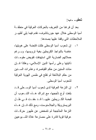 ‫ﺘﻌﻘﻴــﺏ:‬
‫ﺒﻌﺩ ﺃﻥ ﻓﺭﻏﻨﺎ ﻤﻥ ﺍﻟﺘﻌﺭﻴﻑ ﺒﺎﻟﺤﺭﻜﺎﺕ ﺍﻟﻌﺭﻗﻴﺔ ﻓﻲ ﻤﻨﻁﻘـﺔ‬
‫ﺁﺴﻴﺎ ﺍﻟﻭﺴﻁﻰ ﺨﻼل ﻋﻬﺩ ﺠﻭﺭﺒﺎﺘﺸﻭﻑ، ﻨﻘﺩﻡ ﻓﻴﻤﺎ ﻴﻠﻲ ﺃﻅﻬـﺭ‬
                    ‫ﺍﻟﻤﻼﺤﻅﺎﺕ ﺍﻟﺘﻲ ﻭﻗﻔﻨﺎ ﻋﻠﻴﻬﺎ ﺒﺼﺩﺩﻫﺎ:‬
‫١- ﺇﻥ ﺸﻌﻭﺏ ﺁﺴﻴﺎ ﺍﻟﻭﺴﻁﻰ ﻅﻠﺕ ﻗﺎﺒﻀﺔ ﻋﻠﻰ ﻫﻭﻴﺘﻬﺎ،‬
‫ﻋﺎﻀﺔ ﺒﺎﻟﻨﻭﺍﺠﺫ ﺍﻟﻜﺭﻴﻤﻠﻴﻥ ﺒﻐﻴﺔ ﺘﺭﻭﻴﺴﻬﺎ، ﻭﺒـﺭﻏﻡ‬
‫ﺤﻤﻼﺘﻬﻡ ﺍﻟﻀﺎﺭﻴﺔ ﺍﻟﺘﻲ ﺍﺴﺘﻬﺩﻓﺕ ﺘﻘﻭﻴﺽ ﻤﻘﻭﻤـﺎﺕ‬
‫ﺫﺍﺘﻴﺘﻬﺎ ﻭﻋﻠﻰ ﺭﺃﺴﻬﺎ ﺍﻟﺩﻴﻥ ﺍﻹﺴﻼﻤﻲ، ﻭﻫﻜﺫﺍ ﻓـﺈﻥ‬
‫ﻤﺌﺎﺕ ﺍﻟﺴﻨﻴﻥ ﻤﻥ ﺤﻜﻡ ﺍﻟﻘﻴﺎﺼﺭﺓ، ﻭﻋﺸﺭﺍﺕ ﺍﻟﺴـﻨﻴﻥ‬
‫ﻤﻥ ﺤﻜﻡ ﺍﻟﺒﻼﺸﻔﺔ ﻟﻡ ﺘﻔﻠﺢ ﻓﻲ ﻁﻤﺱ ﺍﻟﻬﻭﻴﺔ ﺍﻟﻌﺭﻗﻴﺔ‬
                         ‫ﻟﺸﻌﻭﺏ ﺁﺴﻴﺎ ﺍﻟﻭﺴﻁﻰ.‬
‫٢- ﺇﻥ ﺍﻟﻨﺯﻋﺔ ﺍﻟﻌﺭﻗﻴﺔ ﻟﺩﻯ ﺸﻌﻭﺏ ﺁﺴﻴﺎ ﺍﻟﻭﺴـﻁﻰ ﻗـﺩ‬
‫ﺒﻠﻐﺕ ﺃﻭﺝ ﺘﺄﺠﺠﻬﺎ، ﻤﻊ ﺇﺩﺭﺍﻙ ﻫـﺫﻩ ﺍﻟﺸـﻌﻭﺏ ﺃﻥ‬
‫ﻗﺒﻀﺔ ﺍﻟﻜـﺭﻴﻤﻠﻴﻥ ﻋﻠﻴﻬـﺎ ﻗـﺩ ﺨﻔـﺕ ﻓـﻲ ﻅـل‬
‫ﺍﻟﺒﺭﻴﺴﺘﺭﻭﻴﻜﺎ ﻭﺍﻟﺠﻼﺴﻨﻭﺴﺕ، ﻭﻤﻊ ﺫﻟﻙ ﻓـﺈﻥ ﻫـﺫﻩ‬
‫ﺍﻟﻨﺯﻋﺔ ﺍﻟﻤﺘﺄﺠﺠﺔ ﻟﻡ ﺘﺘﻤﺨﺽ ﻋﻥ ﻅﻬﻭﺭ ﺤﺭﻜـﺎﺕ‬
‫ﻋﺭﻗﻴﺔ ﻗﻭﻴﺔ ﻗﺎﺩﺭﺓ ﻋﻠﻰ ﻤﺼﺎﺭﻋﺔ ﻏﻼﺓ ﺍﻟﺸـﻴﻭﻋﻴﻴﻥ‬


                     ‫- ٥٠٧ -‬
 