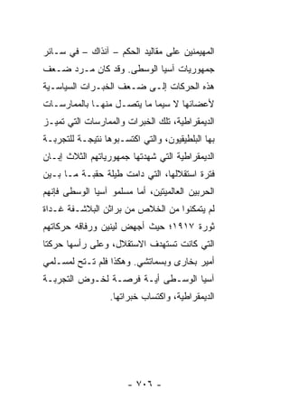 ‫ﺍﻟﻤﻬﻴﻤﻨﻴﻥ ﻋﻠﻰ ﻤﻘﺎﻟﻴﺩ ﺍﻟﺤﻜﻡ – ﺁﻨﺫﺍﻙ – ﻓﻲ ﺴـﺎﺌﺭ‬
‫ﺠﻤﻬﻭﺭﻴﺎﺕ ﺁﺴﻴﺎ ﺍﻟﻭﺴﻁﻰ. ﻭﻗﺩ ﻜﺎﻥ ﻤـﺭﺩ ﻀـﻌﻑ‬
‫ﻫﺫﻩ ﺍﻟﺤﺭﻜﺎﺕ ﺇﻟـﻰ ﻀـﻌﻑ ﺍﻟﺨﺒـﺭﺍﺕ ﺍﻟﺴﻴﺎﺴـﻴﺔ‬
‫ﻷﻋﻀﺎﺌﻬﺎ ﻻ ﺴﻴﻤﺎ ﻤﺎ ﻴﺘﺼـل ﻤﻨﻬـﺎ ﺒﺎﻟﻤﻤﺎﺭﺴـﺎﺕ‬
‫ﺍﻟﺩﻴﻤﻘﺭﺍﻁﻴﺔ، ﺘﻠﻙ ﺍﻟﺨﺒﺭﺍﺕ ﻭﺍﻟﻤﻤﺎﺭﺴﺎﺕ ﺍﻟﺘﻲ ﺘﻤﻴـﺯ‬
‫ﺒﻬﺎ ﺍﻟﺒﻠﻁﻴﻘﻴﻭﻥ، ﻭﺍﻟﺘﻲ ﺍﻜﺘﺴـﺒﻭﻫﺎ ﻨﺘﻴﺠـﺔ ﻟﻠﺘﺠﺭﺒـﺔ‬
‫ﺍﻟﺩﻴﻤﻘﺭﺍﻁﻴﺔ ﺍﻟﺘﻲ ﺸﻬﺩﺘﻬﺎ ﺠﻤﻬﻭﺭﻴﺎﺘﻬﻡ ﺍﻟﺜﻼﺙ ﺇﺒـﺎﻥ‬
‫ﻓﺘﺭﺓ ﺍﺴﺘﻘﻼﻟﻬﺎ، ﺍﻟﺘﻲ ﺩﺍﻤﺕ ﻁﻴﻠﺔ ﺤﻘﺒـﺔ ﻤـﺎ ﺒـﻴﻥ‬
‫ﺍﻟﺤﺭﺒﻴﻥ ﺍﻟﻌﺎﻟﻤﻴﺘﻴﻥ، ﺃﻤﺎ ﻤﺴﻠﻤﻭ ﺁﺴﻴﺎ ﺍﻟﻭﺴﻁﻰ ﻓﺈﻨﻬﻡ‬
‫ﻟﻡ ﻴﺘﻤﻜﻨﻭﺍ ﻤﻥ ﺍﻟﺨﻼﺹ ﻤﻥ ﺒﺭﺍﺜﻥ ﺍﻟﺒﻼﺸـﻔﺔ ﻏـﺩﺍﺓ‬
‫ﺜﻭﺭﺓ ٧١٩١؛ ﺤﻴﺙ ﺃﺠﻬﺽ ﻟﻴﻨﻴﻥ ﻭﺭﻓﺎﻗﻪ ﺤﺭﻜﺎﺘﻬﻡ‬
‫ﺍﻟﺘﻲ ﻜﺎﻨﺕ ﺘﺴﺘﻬﺩﻑ ﺍﻻﺴﺘﻘﻼل، ﻭﻋﻠﻰ ﺭﺃﺴﻬﺎ ﺤﺭﻜﺘﺎ‬
‫ﺃﻤﻴﺭ ﺒﺨﺎﺭﻯ ﻭﺒﺴﻤﺎﺘﺸﻲ. ﻭﻫﻜﺫﺍ ﻓﻠﻡ ﺘـﺘﺢ ﻟﻤﺴـﻠﻤﻲ‬
‫ﺁﺴﻴﺎ ﺍﻟﻭﺴـﻁﻰ ﺃﻴـﺔ ﻓﺭﺼـﺔ ﻟﺨـﻭﺽ ﺍﻟﺘﺠﺭﺒـﺔ‬
                  ‫ﺍﻟﺩﻴﻤﻘﺭﺍﻁﻴﺔ، ﻭﺍﻜﺘﺴﺎﺏ ﺨﺒﺭﺍﺘﻬﺎ.‬




                       ‫- ٦٠٧ -‬
 