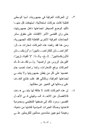 ‫٣- ﺇﻥ ﺍﻟﺤﺭﻜﺎﺕ ﺍﻟﻌﺭﻗﻴﺔ ﻓﻲ ﺠﻤﻬﻭﺭﻴﺎﺕ ﺁﺴﻴﺎ ﺍﻟﻭﺴﻁﻰ‬
‫ﻗﺎﻁﺒﺔ ﻜﺎﻨﺕ ﺤﺭﻜﺎﺕ ﺍﺴﺘﻌﻼﺌﻴﺔ، ﺍﺴﺘﻬﺩﻓﺕ ﻜل ﻤﻨﻬـﺎ‬
‫ﺘﺄﻜﻴﺩ ﺍﻟﻭﻀﻊ ﺍﻟﻤﺴﻴﻁﺭ ﻟﺠﻤﺎﻋﺘﻬﺎ ﺩﺍﺨل ﺠﻤﻬﻭﺭﻴﺘﻬﺎ،‬
‫ﺤﺘﻰ ﻭﺇﻥ ﺍﻗﺘﻀﻰ ﺍﻷﻤﺭ ﺍﻻﻓﺘﺌﺎﺕ ﻋﻠﻰ ﺤﻘﻭﻕ ﺴﺎﺌﺭ‬
‫ﺍﻟﺠﻤﺎﻋﺎﺕ ﺍﻟﻌﺭﻗﻴﺔ ﺍﻷﺨﺭﻯ ﺍﻟﻘﺎﻁﻨﺔ ﻟﺘﻠﻙ ﺍﻟﺠﻤﻬﻭﺭﻴﺔ،‬
‫ﻭﻤﻥ ﻫﻨﺎ ﻓﻘﺩ ﺭﻓﻌﺕ ﻫﺫﻩ ﺍﻟﺤﺭﻜﺎﺕ ﺸﻌﺎﺭﺍﺕ ﺤـﺎل:‬
‫ـﺘﺎﻥ‬‫ـﺘﺎﻨﻴﻴﻥ"، ﻭ"ﺃﻭﺯﺒﻜﺴـ‬‫ـﺘﺎﻥ ﻟﻠﻜﺎﺯﺍﺨﺴـ‬‫"ﻜﺎﺯﺍﺨﺴـ‬
‫ﻟﻸﻭﺯﺒﻜﺴﺘﺎﻨﻴﻴﻥ".. ﺇﻟـﺦ، ﻭﻜـﺫﺍ: "ﻻ ﻟﻠﻘﻭﻗـﺎﺯﻴﻴﻥ"،‬
‫"ﻓﻠﻴﺭﺤل ﺍﻟﺭﻭﺱ ﻋﻥ ﺃﺭﺍﻀﻴﻨﺎ". ﻭﻟـﻡ ﺘﻜﺘـﻑ ﺘﻠـﻙ‬
‫ﺍﻟﺤﺭﻜﺎﺕ ﺒﺭﻓﻊ ﺍﻟﺸﻌﺎﺭﺍﺕ، ﻭﺇﻨﻤﺎ ﺭﺍﺤﺕ ﺘﺼﺏ ﺠﺎﻡ‬
‫ﻏﻀﺒﻬﺎ ﻋﻠﻰ ﻜل ﻤﻥ ﻴﻘﻁﻥ ﺠﻤﻬﻭﺭﻴﺘﻬﺎ ﻭﻻ ﻴﻨﺘﻤـﻲ‬
‫ﻟﺠﻤﺎﻋﺘﻬﺎ ﺍﻟﻌﺭﻗﻴﺔ، ﻭﺒﺎﻟﺘﺎﻟﻲ ﻓﻘﺩ ﻏﻠﺏ ﻁﺎﺒﻊ ﺍﻟﻌﻨـﻑ‬
             ‫ﻋﻠﻰ ﻭﺴﺎﺌﻠﻬﺎ ﻓﻲ ﺍﻟﺘﻌﺒﻴﺭ ﻋﻥ ﻤﻁﺎﻟﺒﻬﺎ.‬
‫٤- ﺇﻥ ﻫﺫﻩ ﺍﻟﺤﺭﻜﺎﺕ ﻜﺎﻨﺕ ﻻ ﻁﺎﻗﺔ ﻟﻬﺎ ﺒﺘﺒﻨـﻲ ﻫـﺩﻑ‬
‫ﻜﺎﻻﻨﻔﺼﺎل ﻋﻥ ﺍﻻﺘﺤـﺎﺩ ﺍﻟﺴـﻭﻓﻴﻴﺘﻲ ﻓـﻲ ﺍﻷﺠـل‬
‫ﺍﻟﻘﺼﻴﺭ، ﻭﻤﺭﺩ ﺫﻟﻙ ﺇﻟﻰ ﻀﻌﻔﻬﺎ ﺍﻟﺘﻨﻅﻴﻤﻲ ﻭﻤﺤﺩﻭﺩﻴﺔ‬
‫ﻗﺎﻋﺩﺘﻬﺎ ﻭﻀﺂﻟﺔ ﺍﻟﺨﺒﺭﺍﺕ ﺍﻟﺴﻴﺎﺴﻴﺔ ﻟﻘﺎﺩﺘﻬﺎ ﻤﻥ ﻨﺎﺤﻴﺔ،‬
‫ﻭﻫﻴﻤﻨﺔ ﺸﻴﻭﻋﻴﻴﻥ ﻤﺘﺸﺩﺩﻴﻥ ﻤﻤﺎﻟﺌﻴﻥ ﻟﻠﻜﺭﻴﻤﻠﻴﻥ ﻋﻠـﻰ‬

                       ‫- ٧٠٧ -‬
 