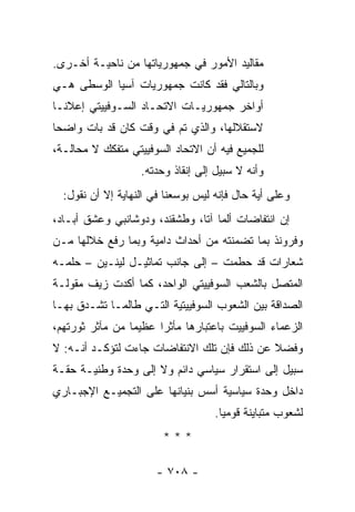 ‫ﻤﻘﺎﻟﻴﺩ ﺍﻷﻤﻭﺭ ﻓﻲ ﺠﻤﻬﻭﺭﻴﺎﺘﻬﺎ ﻤﻥ ﻨﺎﺤﻴـﺔ ﺃﺨـﺭﻯ.‬
‫ﻭﺒﺎﻟﺘﺎﻟﻲ ﻓﻘﺩ ﻜﺎﻨﺕ ﺠﻤﻬﻭﺭﻴﺎﺕ ﺁﺴﻴﺎ ﺍﻟﻭﺴﻁﻰ ﻫـﻲ‬
‫ﺃﻭﺍﺨﺭ ﺠﻤﻬﻭﺭﻴـﺎﺕ ﺍﻻﺘﺤـﺎﺩ ﺍﻟﺴـﻭﻓﻴﻴﺘﻲ ﺇﻋﻼ ﹰـﺎ‬
  ‫ﻨ‬
‫ﻻﺴﺘﻘﻼﻟﻬﺎ، ﻭﺍﻟﺫﻱ ﺘﻡ ﻓﻲ ﻭﻗﺕ ﻜﺎﻥ ﻗﺩ ﺒﺎﺕ ﻭﺍﻀ ‪‬ﺎ‬
 ‫ﺤ‬
‫ﻟﻠﺠﻤﻴﻊ ﻓﻴﻪ ﺃﻥ ﺍﻻﺘﺤﺎﺩ ﺍﻟﺴﻭﻓﻴﻴﺘﻲ ﻤﺘﻔﻜﻙ ﻻ ﻤﺤﺎﻟـﺔ،‬
                   ‫ﻭﺃﻨﻪ ﻻ ﺴﺒﻴل ﺇﻟﻰ ﺇﻨﻘﺎﺫ ﻭﺤﺩﺘﻪ.‬
  ‫ﻭﻋﻠﻰ ﺃﻴﺔ ﺤﺎل ﻓﺈﻨﻪ ﻟﻴﺱ ﺒﻭﺴﻌﻨﺎ ﻓﻲ ﺍﻟﻨﻬﺎﻴﺔ ﺇﻻ ﺃﻥ ﻨﻘﻭل:‬
‫ﺇﻥ ﺍﻨﺘﻔﺎﻀﺎﺕ ﺃﻟﻤﺎ ﺁﺘﺎ، ﻭﻁﺸﻘﻨﺩ، ﻭﺩﻭﺸﺎﻨﺒﻲ ﻭﻋﺸﻕ ﺃﺒـﺎﺩ،‬
‫ﻭﻓﺭﻭﻨﺫ ﺒﻤﺎ ﺘﻀﻤﻨﺘﻪ ﻤﻥ ﺃﺤﺩﺍﺙ ﺩﺍﻤﻴﺔ ﻭﺒﻤﺎ ﺭﻓﻊ ﺨﻼﻟﻬﺎ ﻤـﻥ‬
‫ﺸﻌﺎﺭﺍﺕ ﻗﺩ ﺤﻁﻤﺕ – ﺇﻟﻰ ﺠﺎﻨﺏ ﺘﻤﺎﺜﻴـل ﻟﻴﻨـﻴﻥ – ﺤﻠﻤـﻪ‬
‫ﺍﻟﻤﺘﺼل ﺒﺎﻟﺸﻌﺏ ﺍﻟﺴﻭﻓﻴﻴﺘﻲ ﺍﻟﻭﺍﺤﺩ، ﻜﻤﺎ ﺃﻜﺩﺕ ﺯﻴﻑ ﻤﻘﻭﻟـﺔ‬
‫ﺍﻟﺼﺩﺍﻗﺔ ﺒﻴﻥ ﺍﻟﺸﻌﻭﺏ ﺍﻟﺴﻭﻓﻴﻴﺘﻴﺔ ﺍﻟﺘـﻲ ﻁﺎﻟﻤـﺎ ﺘﺸـﺩﻕ ﺒﻬـﺎ‬
‫ﺍﻟﺯﻋﻤﺎﺀ ﺍﻟﺴﻭﻓﻴﻴﺕ ﺒﺎﻋﺘﺒﺎﺭﻫﺎ ﻤﺄﺜ ‪‬ﺍ ﻋﻅﻴ ‪‬ﺎ ﻤﻥ ﻤﺂﺜﺭ ﺜﻭﺭﺘﻬﻡ،‬
                 ‫ﻤ‬      ‫ﺭ‬
‫ﻭﻓﻀﻼ ﻋﻥ ﺫﻟﻙ ﻓﺈﻥ ﺘﻠﻙ ﺍﻻﻨﺘﻔﺎﻀﺎﺕ ﺠﺎﺀﺕ ﻟﺘﺅﻜـﺩ ﺃﻨـﻪ: ﻻ‬
                                             ‫ﹰ‬
‫ﺴﺒﻴل ﺇﻟﻰ ﺍﺴﺘﻘﺭﺍﺭ ﺴﻴﺎﺴﻲ ﺩﺍﺌﻡ ﻭﻻ ﺇﻟﻰ ﻭﺤﺩﺓ ﻭﻁﻨﻴـﺔ ﺤﻘـﺔ‬
‫ﺩﺍﺨل ﻭﺤﺩﺓ ﺴﻴﺎﺴﻴﺔ ﺃﺴﺱ ﺒﻨﻴﺎﻨﻬﺎ ﻋﻠﻰ ﺍﻟﺘﺠﻤﻴـﻊ ﺍﻹﺠﺒـﺎﺭﻱ‬
                                    ‫ﻟﺸﻌﻭﺏ ﻤﺘﺒﺎﻴﻨﺔ ﻗﻭﻤﻴﺎ.‬
                                      ‫‪‬‬
                        ‫***‬

                       ‫- ٨٠٧ -‬
 