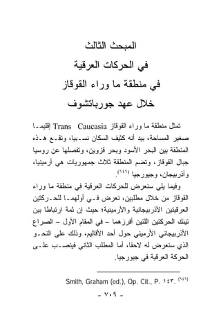 ‫ﺍﻟﻤﺒﺤﺙ ﺍﻟﺜﺎﻟﺙ‬
              ‫ﻓﻲ ﺍﻟﺤﺭﻜﺎﺕ ﺍﻟﻌﺭﻗﻴﺔ‬
          ‫ﻓﻲ ﻤﻨﻁﻘﺔ ﻤﺎ ﻭﺭﺍﺀ ﺍﻟﻘﻭﻗﺎﺯ‬
            ‫ﺨﻼل ﻋﻬﺩ ﺠﻭﺭﺒﺎﺘﺸﻭﻑ‬
‫ﺘﻤﺜل ﻤﻨﻁﻘﺔ ﻤﺎ ﻭﺭﺍﺀ ﺍﻟﻘﻭﻗﺎﺯ ‪ Trans Caucasia‬ﺇﻗﻠﻴ ‪‬ـﺎ‬
   ‫ﻤ‬                                                ‫ﹸ‬
‫ﺼﻐﻴﺭ ﺍﻟﻤﺴﺎﺤﺔ، ﺒﻴﺩ ﺃﻨﻪ ﻜﺜﻴﻑ ﺍﻟﺴﻜﺎﻥ ﻨﺴـﺒﻴﺎ، ﻭﺘﻘـﻊ ﻫـﺫﻩ‬
                ‫‪‬‬
‫ﺍﻟﻤﻨﻁﻘﺔ ﺒﻴﻥ ﺍﻟﺒﺤﺭ ﺍﻷﺴﻭﺩ ﻭﺒﺤﺭ ﻗﺯﻭﻴﻥ، ﻭﺘﻔﺼﻠﻬﺎ ﻋﻥ ﺭﻭﺴﻴﺎ‬
‫ﺠﺒﺎل ﺍﻟﻘﻭﻗﺎﺯ، ﻭﺘﻀﻡ ﺍﻟﻤﻨﻁﻘﺔ ﺜﻼﺙ ﺠﻤﻬﻭﺭﻴﺎﺕ ﻫﻲ ﺃﺭﻤﻴﻨﻴﺎ،‬
                              ‫ﻭﺃﺫﺭﺒﻴﺠﺎﻥ، ﻭﺠﻴﻭﺭﺠﻴﺎ )٦٤٦(.‬
‫ﻭﻓﻴﻤﺎ ﻴﻠﻲ ﺴﻨﻌﺭﺽ ﻟﻠﺤﺭﻜﺎﺕ ﺍﻟﻌﺭﻗﻴﺔ ﻓﻲ ﻤﻨﻁﻘﺔ ﻤﺎ ﻭﺭﺍﺀ‬
‫ﺍﻟﻘﻭﻗﺎﺯ ﻤﻥ ﺨﻼل ﻤﻁﻠﺒﻴﻥ، ﻨﻌﺭﺽ ﻓـﻲ ﺃﻭﻟﻬﻤـﺎ ﻟﻠﺤـﺭﻜﺘﻴﻥ‬
‫ﺍﻟﻌﺭﻗﻴﺘﻴﻥ ﺍﻷﺫﺭﺒﻴﺠﺎﻨﻴﺔ ﻭﺍﻷﺭﻤﻴﻨﻴﺔ؛ ﺤﻴﺙ ﺇﻥ ﺜﻤﺔ ﺍﺭﺘﺒﺎ ﹰﺎ ﺒﻴﻥ‬
      ‫ﻁ‬
‫ﺘﻴﻨﻙ ﺍﻟﺤﺭﻜﺘﻴﻥ ﺍﻟﻠﺘﻴﻥ ﺃﻓﺭﺯﻫﻤﺎ – ﻓﻲ ﺍﻟﻤﻘﺎﻡ ﺍﻷﻭل – ﺍﻟﺼﺭﺍﻉ‬
‫ﺍﻷﺫﺭﺒﻴﺠﺎﻨﻲ ﺍﻷﺭﻤﻴﻨﻲ ﺤﻭل ﺃﺤﺩ ﺍﻷﻗﺎﻟﻴﻡ، ﻭﺫﻟﻙ ﻋﻠﻰ ﺍﻟﻨﺤـﻭ‬
‫ﺍﻟﺫﻱ ﺴﻨﻌﺭﺽ ﻟﻪ ﻻﺤ ﹰﺎ، ﺃﻤﺎ ﺍﻟﻤﻁﻠﺏ ﺍﻟﺜﺎﻨﻲ ﻓﻴﻨﺼـﺏ ﻋﻠـﻰ‬
                                     ‫ﻘ‬
                             ‫ﺍﻟﺤﺭﻜﺔ ﺍﻟﻌﺭﻗﻴﺔ ﻓﻲ ﺠﻴﻭﺭﺠﻴﺎ.‬

                                                    ‫)٦٤٦(‬
           ‫.٣٤١ .‪Smith, Graham (ed.), Op. Cit., P‬‬
                       ‫- ٩٠٧ -‬
 