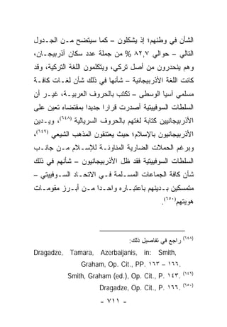 ‫ﺍﻟﺸﺄﻥ ﻓﻲ ﻭﻁﻨﻬﻡ؛ ﺇﺫ ﻴﺸﻜﻠﻭﻥ – ﻜﻤﺎ ﺴﻴﺘﻀﺢ ﻤـﻥ ﺍﻟﺠـﺩﻭل‬
‫ﺍﻟﺘﺎﻟﻲ – ﺤﻭﺍﻟﻲ ٧,٢٨ % ﻤﻥ ﺠﻤﻠﺔ ﻋﺩﺩ ﺴﻜﺎﻥ ﺃﺫﺭﺒﻴﺠـﺎﻥ،‬
‫ﻭﻫﻡ ﻴﻨﺤﺩﺭﻭﻥ ﻤﻥ ﺃﺼل ﺘﺭﻜﻲ، ﻭﻴﺘﻜﻠﻤﻭﻥ ﺍﻟﻠﻐﺔ ﺍﻟﺘﺭﻜﻴﺔ، ﻭﻗﺩ‬
‫ﻜﺎﻨﺕ ﺍﻟﻠﻐﺔ ﺍﻷﺫﺭﺒﻴﺠﺎﻨﻴﺔ – ﺸﺄﻨﻬﺎ ﻓﻲ ﺫﻟﻙ ﺸﺄﻥ ﻟﻐـﺎﺕ ﻜﺎﻓـﺔ‬
‫ﻤﺴﻠﻤﻲ ﺁﺴﻴﺎ ﺍﻟﻭﺴﻁﻰ – ﺘﻜﺘﺏ ﺒﺎﻟﺤﺭﻭﻑ ﺍﻟﻌﺭﺒﻴـﺔ، ﻏﻴـﺭ ﺃﻥ‬
‫ﺍﻟﺴﻠﻁﺎﺕ ﺍﻟﺴﻭﻓﻴﻴﺘﻴﺔ ﺃﺼﺩﺭﺕ ﻗﺭﺍ ‪‬ﺍ ﺠﺩﻴ ‪‬ﺍ ﺒﻤﻘﺘﻀﺎﻩ ﺘﻌﻴﻥ ﻋﻠﻰ‬
                  ‫ﺩ‬      ‫ﺭ‬
‫ﺍﻷﺫﺭﺒﻴﺠﺎﻨﻴﻴﻥ ﻜﺘﺎﺒﺔ ﻟﻐﺘﻬﻡ ﺒﺎﻟﺤﺭﻭﻑ ﺍﻟﺴﺭﻴﺎﻟﻴﺔ )٨٤٦(، ﻭﻴـﺩﻴﻥ‬
‫ﺍﻷﺫﺭﺒﻴﺠﺎﻨﻴﻭﻥ ﺒﺎﻹﺴﻼﻡ؛ ﺤﻴﺙ ﻴﻌﺘﻨﻘﻭﻥ ﺍﻟﻤﺫﻫﺏ ﺍﻟﺸﻴﻌﻲ )٩٤٦(،‬
‫ﻭﺒﺭﻏﻡ ﺍﻟﺤﻤﻼﺕ ﺍﻟﻀﺎﺭﻴﺔ ﺍﻟﻤﻨﺎﻭﺌـﺔ ﻟﻺﺴـﻼﻡ ﻤـﻥ ﺠﺎﻨـﺏ‬
‫ﺍﻟﺴﻠﻁﺎﺕ ﺍﻟﺴﻭﻓﻴﻴﺘﻴﺔ ﻓﻘﺩ ﻅل ﺍﻷﺫﺭﺒﻴﺠﺎﻨﻴﻭﻥ – ﺸﺄﻨﻬﻡ ﻓﻲ ﺫﻟﻙ‬
‫ﺸﺄﻥ ﻜﺎﻓﺔ ﺍﻟﺠﻤﺎﻋﺎﺕ ﺍﻟﻤﺴـﻠﻤﺔ ﻓـﻲ ﺍﻻﺘﺤـﺎﺩ ﺍﻟﺴـﻭﻓﻴﻴﺘﻲ –‬
‫ﻤﺘﻤﺴﻜﻴﻥ ﺒـﺩﻴﻨﻬﻡ ﺒﺎﻋﺘﺒـﺎﺭﻩ ﻭﺍﺤـ ‪‬ﺍ ﻤـﻥ ﺃﺒـﺭﺯ ﻤﻘﻭﻤـﺎﺕ‬
                   ‫ﺩ‬
                                            ‫ﻫﻭﻴﺘﻬﻡ)٠٥٦(.‬



                                                       ‫)٨٤٦(‬
                                 ‫ﺭﺍﺠﻊ ﻓﻲ ﺘﻔﺎﺼﻴل ﺫﻟﻙ:‬
‫,‪Dragadze, Tamara, Azerbaijanis, in: Smith‬‬
                ‫.٦٦١ – ٣٦١ .‪Graham, Op. Cit., PP‬‬
                                                       ‫)٩٤٦(‬
           ‫.٣٤١ .‪Smith, Graham (ed.), Op. Cit., P‬‬
                                                       ‫)٠٥٦(‬
                       ‫.٦٦١ .‪Dragadze, Op. Cit., P‬‬
                       ‫- ١١٧ -‬
 