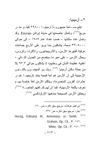 ‫٢- ﺃﺭﻤﻴﻨﻴﺎ:‬
‫ﺘﺒﻠﻎ ﻤﺴـﺎﺤﺔ ﺠﻤﻬﻭﺭﻴـﺔ ﺃﺭﻤﻴﻨﻴـﺎ ٠٠٨٩٢ ﻜﻴﻠـﻭ ﻤﺘـﺭ‬
‫ﻤﺭﺒﻊ)٢٥٦(، ﻭﺘﺘﻤﺜل ﻋﺎﺼﻤﺘﻬﺎ ﻓﻲ ﻤﺩﻴﻨﺔ ﺇﻴﺭﻓﺎﻥ ‪ .Erevan‬ﻭﻗﺩ‬
‫ﻭﺼل ﻋﺩﺩ ﺴﻜﺎﻨﻬﺎ – ﺤﺴﺏ ﺘﻌﺩﺍﺩ ﻋﺎﻡ ٩٨٩١ – ﺇﻟﻰ ﺤﻭﺍﻟﻲ‬
‫٠٠٠٥٠٣٣ ﻨﺴﻤﺔ، ﻴﺘﺸﻜﻠﻭﻥ ﻤﻤﺎ ﻴﺭﺒﻭ ﻋﻠﻰ ﺍﻷﺭﺒﻊ ﺠﻤﺎﻋﺎﺕ‬
‫ﻋﺭﻗﻴﺔ ﺃﻅﻬﺭﻫﺎ ﺍﻷﺭﻤﻥ، ﻭﺍﻷﺫﺭﺒﻴﺠﺎﻨﻴﻭﻥ، ﻭﺍﻷﻜﺭﺍﺩ، ﻭﺍﻟﺭﻭﺱ،‬
‫ﻭﻴﻤﺜل ﺍﻷﺭﻤﻥ – ﻋﻠﻰ ﻨﺤﻭ ﻤﺎ ﺴﻴﺘﻀﺢ ﻤﻥ ﺍﻟﺠﺩﻭل ﺍﻟﺘـﺎﻟﻲ –‬
                                                ‫‪‬‬
‫ﺃﻏﻠﺒﻴﺔ ﻋﻅﻴﻤﺔ ﺍﻟﺸﺄﻥ ﻓﻲ ﻭﻁﻨﻬﻡ؛ ﺇﺫ ﻴﺸﻜﻠﻭﻥ ﺤﻭﺍﻟﻲ ٣,٣٩ %‬
‫ﻤﻥ ﺠﻤﻠﺔ ﺴﻜﺎﻥ ﺃﺭﻤﻴﻨﻴﺎ )٣٥٦(. ﻭﻴﺸـﻴﺭ ﺍﻟﻤﻬﺘﻤـﻭﻥ ﺒﺎﻟﺸـﺌﻭﻥ‬
‫ﺍﻷﺭﻤﻴﻨﻴﺔ ﺇﻟﻰ ﺃﻥ ﺍﻷﺭﻤﻥ ﻫﻡ ﺃﻤﺔ ﻗﺩﻴﻤﺔ ﻴﻤﺘﺩ ﺘﺎﺭﻴﺨﻬـﺎ ﻋﺒـﺭ‬
‫ﻋﺸﺭﺍﺕ ﺍﻟﻘﺭﻭﻥ ﺍﻟﻤﻨﺼﺭﻤﺔ، ﻭﻴﺘﻜﻠﻡ ﺍﻷﺭﻤﻥ ﻟﻐﺔ ﺨﺎﺼﺔ ﺒﻬـﻡ‬
‫ﺘﻌﺭﻑ ﺒﺎﻟﻠﻐﺔ ﺍﻷﺭﻤﻴﻨﻴﺔ، ﻜﻤﺎ ﺃﻥ ﻟﻬﻡ ﺜﻘـﺎﻓﺘﻬﻡ ﺍﻟﺨﺎﺼـﺔ )٤٥٦(،‬
        ‫ﻭﻴﻌﺘﻨﻕ ﺍﻷﺭﻤﻥ ﺍﻟﻤﺴﻴﺤﻴﺔ ﺒﻤﺫﻫﺒﻬﺎ ﺍﻷﺭﺜﻭﺫﻜﺴﻲ )٥٥٦(.‬

                                                      ‫)٢٥٦(‬
               ‫ﺇﺒﺭﺍﻫﻴﻡ ﻋﺭﻓﺎﺕ، ﻤﺭﺠﻊ ﺴﺒﻕ ﺫﻜﺭﻩ، ﺹ ٠٧١.‬
                                                      ‫)٣٥٦(‬
                       ‫ﺠﺎﺭ، ﻤﺭﺠﻊ ﺴﺒﻕ ﺫﻜﺭﻩ، ﺹ ٧٣٢.‬
                                                      ‫)٤٥٦(‬
‫,‪Herzig, Edmund, M., Armenians, in: Smith‬‬
                         ‫.٦٤١ .‪Graham, Op. Cit., P‬‬
                                                      ‫)٥٥٦(‬
                          ‫.١٤١ .‪White. Op. Cit., P‬‬
                       ‫- ٣١٧ -‬
 