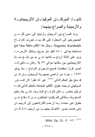 ‫ـﺔ‬
 ‫ـﺎﻥ ﺍﻷﺫﺭﺒﻴﺠﺎﻨﻴـ‬
               ‫ـﺎﻥ ﺍﻟﻌﺭﻗﻴﺘـ‬
                          ‫ﺜﺎﻨﻴ ـﺎ: ﺍﻟﺤﺭﻜﺘـ‬
                                    ‫‪‬ـ‬
                       ‫ﻭﺍﻷﺭﻤﻴﻨﻴﺔ ﻭﺍﻟﺼﺭﺍﻉ ﺒﻴﻨﻬﻤﺎ:‬
‫ﻴﺭﺘﺩ ﺍﻟﺼﺭﺍﻉ ﺒﻴﻥ ﺃﺫﺭﺒﻴﺠﺎﻥ ﻭﺃﺭﻤﻴﻨﻴﺎ ﺇﻟﻰ ﺴﻌﻲ ﻜل ﻤـﻥ‬
‫ﺍﻟﺠﻤﻬﻭﺭﻴﺘﻴﻥ ﺇﻟﻰ ﺍﻟﺴﻴﻁﺭﺓ ﻋﻠﻰ ﺇﻗﻠـﻴﻡ ﻨـﺎﺠﻭﺭﻨﻭ ﻜﺎﺭﺍﺒـﺎﺥ‬
‫‪ .Nagorno Karabakh‬ﻭﻴﻤﺜل ﻫﺫﺍ ﺍﻹﻗﻠﻴﻡ ﻤﻨﻁﻘﺔ ﺠﺒﻠﻴﺔ ﺘﺒﻠﻎ‬
                               ‫‪‬‬
‫ﻤﺴﺎﺤﺘﻬﺎ ﺤﻭﺍﻟﻲ ٠٠٤٤ ﻜﻴﻠﻭ ﻤﺘﺭ ﻤﺭﺒﻊ، ﻭﻴﺸﻜل ﺍﻷﺭﻤﻥ ﻤـﺎ‬
‫ﻴﺭﺒﻭ ﻋﻠﻰ ﺜﻼﺜﺔ ﺃﺭﺒﺎﻉ ﺴـﻜﺎﻨﻬﺎ، ﻓـﻲ ﺤـﻴﻥ ﺘﺒﻠـﻎ ﻨﺴـﺒﺔ‬
‫ﺍﻷﺫﺭﺒﻴﺠﺎﻨﻴﻴﻥ ﺒﻴﻥ ﺴﻜﺎﻨﻬﺎ ﺤﻭﺍﻟﻲ ٣٢ %. ﻭﻜﺎﻥ ﺴـﺘﺎﻟﻴﻥ ﻗـﺩ‬
‫ﺃﺼﺩﺭ ﻗﺭﺍ ‪‬ﺍ ﺒﻤﻘﺘﻀﺎﻩ ﺃﺼﺒﺢ ﻨﺎﺭﺠﻭﺭﻨﻭ ﻜﺎﺭﺍﺒﺎﺥ – ﻤﻨﺫ ﻴﻭﻟﻴﻭ‬
                                           ‫ﺭ‬
‫٣٢٩١ – ﺠﺯ ‪‬ﺍ ﻤﻥ ﺃﺭﺍﻀﻲ ﺠﻤﻬﻭﺭﻴﺔ ﺃﺫﺭﺒﻴﺠﺎﻥ، ﻭﺇﻥ ﻜـﺎﻥ‬
                                     ‫ﺀ‬
‫ﻗﺩ ﻤﻨﺢ ﺤﻕ ﺍﻟﺤﻜﻡ ﺍﻟﺫﺍﺘﻲ )٧٥٦(. ﻏﻴﺭ ﺃﻨﻪ ﻨﻅ ‪‬ﺍ ﻷﻥ ﺍﻟﺩﺴـﺘﻭﺭ‬
             ‫ﺭ‬
‫ﺍﻟﺴﻭﻓﻴﻴﺘﻲ ﻟﻡ ﻴﺤﺩﺩ ﺤﻘﻭﻕ ﺍﻷﻗﺎﻟﻴﻡ ﺍﻟﻤﺘﻤﺘﻌﺔ ﺒﺎﻟﺤﻜﻡ ﺍﻟﺫﺍﺘﻲ ﻓﺈﻨـﻪ‬
‫ﻟﻡ ﻴﻜﻥ ﺒﻤﻘﺩﻭﺭ ﺴـﻜﺎﻥ ﻜﺎﺭﺍﺒـﺎﺥ ﺍﻟﻭﻗـﻭﻑ ﻋﻠـﻰ ﺤﻘـﻭﻗﻬﻡ‬
‫ﺍﻟﺩﺴﺘﻭﺭﻴﺔ، ﻭﺒﺎﻟﺘﺎﻟﻲ ﻓﻠﻡ ﻴﻜﻭﻨﻭﺍ ﻟﻴﺘﻤﻜﻨﻭﻥ ﻤـﻥ ﺍﻟـﺩﻓﺎﻉ ﻋـﻥ‬
‫ﺤﻘﻭﻕ ﻏﻴﺭ ﻤﺤﺩﺩﺓ. ﻭﻤﺎ ﺃﻥ ﻀﻡ ﺍﻟﻜﺎﺭﺍﺒﺎﺨﻴﻭﻥ ﺇﻟﻰ ﺃﺫﺭﺒﻴﺠـﺎﻥ‬
‫ﺤﺘﻰ ﻫﺩﻤﺕ ﺠﺴﻭﺭ ﺍﻻﺘﺼﺎل ﺒﻴﺘﻬﻡ ﻭﺒـﻴﻥ ﺃﺭﻤﻴﻨﻴـﺎ؛ ﺇﺫ ﻜـﺎﻥ‬

                                                       ‫)٧٥٦(‬
                           ‫.٩٥١ .‪White, Op. Cit., P‬‬
                        ‫- ٥١٧ -‬
 