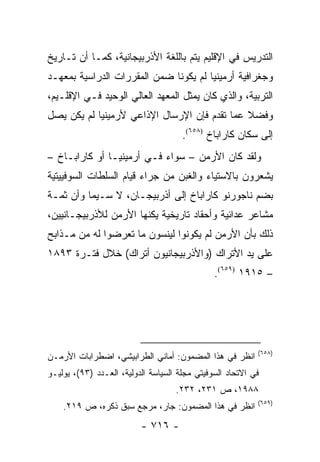 ‫ﺍﻟﺘﺩﺭﻴﺱ ﻓﻲ ﺍﻹﻗﻠﻴﻡ ﻴﺘﻡ ﺒﺎﻟﻠﻐﺔ ﺍﻷﺫﺭﺒﻴﺠﺎﻨﻴﺔ، ﻜﻤـﺎ ﺃﻥ ﺘـﺎﺭﻴﺦ‬
‫ﻭﺠﻐﺭﺍﻓﻴﺔ ﺃﺭﻤﻴﻨﻴﺎ ﻟﻡ ﻴﻜﻭﻨﺎ ﻀﻤﻥ ﺍﻟﻤﻘﺭﺭﺍﺕ ﺍﻟﺩﺭﺍﺴﻴﺔ ﺒﻤﻌﻬـﺩ‬
‫ﺍﻟﺘﺭﺒﻴﺔ، ﻭﺍﻟﺫﻱ ﻜﺎﻥ ﻴﻤﺜل ﺍﻟﻤﻌﻬﺩ ﺍﻟﻌﺎﻟﻲ ﺍﻟﻭﺤﻴﺩ ﻓـﻲ ﺍﻹﻗﻠـﻴﻡ،‬
                                     ‫‪‬‬
‫ﻭﻓﻀﻼ ﻋﻤﺎ ﺘﻘﺩﻡ ﻓﺈﻥ ﺍﻹﺭﺴﺎل ﺍﻹﺫﺍﻋﻲ ﻷﺭﻤﻴﻨﻴﺎ ﻟﻡ ﻴﻜﻥ ﻴﺼل‬
                                              ‫ﹰ‬
                                      ‫ﺇﻟﻰ ﺴﻜﺎﻥ ﻜﺎﺭﺍﺒﺎﺥ )٨٥٦(.‬
‫ﻭﻟﻘﺩ ﻜﺎﻥ ﺍﻷﺭﻤﻥ – ﺴﻭﺍﺀ ﻓـﻲ ﺃﺭﻤﻴﻨﻴـﺎ ﺃﻭ ﻜﺎﺭﺍﺒـﺎﺥ –‬
‫ﻴﺸﻌﺭﻭﻥ ﺒﺎﻻﺴﺘﻴﺎﺀ ﻭﺍﻟﻐﺒﻥ ﻤﻥ ﺠﺭﺍﺀ ﻗﻴﺎﻡ ﺍﻟﺴﻠﻁﺎﺕ ﺍﻟﺴﻭﻓﻴﻴﺘﻴﺔ‬
‫ﺒﻀﻡ ﻨﺎﺠﻭﺭﻨﻭ ﻜﺎﺭﺍﺒﺎﺥ ﺇﻟﻰ ﺃﺫﺭﺒﻴﺠـﺎﻥ، ﻻ ﺴـﻴﻤﺎ ﻭﺃﻥ ﺜﻤـﺔ‬
‫ﻤﺸﺎﻋﺭ ﻋﺩﺍﺌﻴﺔ ﻭﺃﺤﻘﺎﺩ ﺘﺎﺭﻴﺨﻴﺔ ﻴﻜﻨﻬﺎ ﺍﻷﺭﻤﻥ ﻟﻸﺫﺭﺒﻴﺠـﺎﻨﻴﻴﻥ،‬
‫ﺫﻟﻙ ﺒﺄﻥ ﺍﻷﺭﻤﻥ ﻟﻡ ﻴﻜﻭﻨﻭﺍ ﻟﻴﻨﺴﻭﻥ ﻤﺎ ﺘﻌﺭﻀﻭﺍ ﻟﻪ ﻤﻥ ﻤـﺫﺍﺒﺢ‬
‫ﻋﻠﻰ ﻴﺩ ﺍﻷﺘﺭﺍﻙ )ﻭﺍﻷﺫﺭﺒﻴﺠﺎﻨﻴﻭﻥ ﺃﺘﺭﺍﻙ( ﺨﻼل ﻓﺘـﺭﺓ ٣٩٨١‬
                                               ‫– ٥١٩١ )٩٥٦(.‬




                                                           ‫)٨٥٦(‬
‫ﺍﻨﻅﺭ ﻓﻲ ﻫﺫﺍ ﺍﻟﻤﻀﻤﻭﻥ: ﺃﻤﺎﻨﻲ ﺍﻟﻁﺭﺍﺒﻴﺸﻲ، ﺍﻀﻁﺭﺍﺒﺎﺕ ﺍﻷﺭﻤـﻥ‬
‫ﻓﻲ ﺍﻻﺘﺤﺎﺩ ﺍﻟﺴﻭﻓﻴﺘﻲ ﻤﺠﻠﺔ ﺍﻟﺴﻴﺎﺴﺔ ﺍﻟﺩﻭﻟﻴﺔ، ﺍﻟﻌـﺩﺩ )٣٩(، ﻴﻭﻟﻴـﻭ‬
                                    ‫٨٨٩١، ﺹ ١٣٢، ٢٣٢.‬
                                                           ‫)٩٥٦(‬
    ‫ﺍﻨﻅﺭ ﻓﻲ ﻫﺫﺍ ﺍﻟﻤﻀﻤﻭﻥ: ﺠﺎﺭ، ﻤﺭﺠﻊ ﺴﺒﻕ ﺫﻜﺭﻩ، ﺹ ٩١٢.‬
                          ‫- ٦١٧ -‬
 