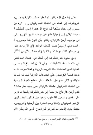 ‫ﻋﻠﻰ ﺃﻴﺔ ﺤﺎل ﻓﺈﻨﻪ ﺒﺎﻨﺘﻬـﺎﺀ ﺍﻟﺤﻘﺒـﺔ ﺍﻟﺴـﺘﺎﻟﻴﻨﻴﺔ ﻭﻤﺠـﻲﺀ‬
‫ﺨﺭﻭﺸﻭﻑ ﺇﻟﻰ ﺍﻟﺤﻜﻡ ﻓﻲ ﺍﻻﺘﺤﺎﺩ ﺍﻟﺴـﻭﻓﻴﻴﺘﻲ ﺭﺍﺡ ﺍﻷﺭﻤـﻥ‬
‫ﻴﺴﻌﻭﻥ ﺇﻟﻰ ﺇﺤﻴﺎﺀ ﻤﺸﻜﻠﺔ ﻜﺎﺭﺍﺒﺎﺥ؛ ﺇﺫ ﻋﻤﺩﻭﺍ ﺇﻟـﻰ ﺍﻟﻤﻁﺎﻟﺒـﺔ‬
‫ﺒﻌﻭﺩﺓ ﺍﻹﻗﻠﻴﻡ ﺇﻟﻰ ﺃﺭﻤﻴﻨﻴﺎ ﻤﺘﺫﺭﻋﻴﻥ ﺒﻭﺠﻭﺩ ﺘﻤﻴﻴﺯ ﺃﺫﺭﺒﻴﺠـﺎﻨﻲ‬
‫ﻓﻲ ﻤﻭﺍﺠﻬﺔ ﺃﺭﻤﻥ ﻜﺎﺭﺍﺒﺎﺥ، ﻭﻨﺎﺩﻭﺍ ﺒﺄﻥ ﺘﻜﻭﻥ ﺜﻤﺔ ﺠﻤﻬﻭﺭﻴـﺔ‬
‫ﻭﺍﺤﺩﺓ )ﻫﻲ ﺃﺭﻤﻴﻨﻴﺎ( ﺘﻀﻡ ﺍﻟﺸﻌﺏ ﺍﻟﻭﺍﺤﺩ )ﺃﻱ ﺍﻷﺭﻤﻥ(. ﻏﻴﺭ‬
‫ﺃﻥ ﻤﻭﺴﻜﻭ ﻜﺎﻨﺕ ﺩﻭ ‪‬ﺎ ﺘﺼﻡ ﺁﺫﺍﻨﻬﺎ ﺇﺯﺍﺀ ﻤﻁﺎﻟﺏ ﺍﻷﺭﻤﻥ )٠٦٦(.‬
                                    ‫ﻤ‬
‫ﻭﻤﻊ ﻤﺠﻲﺀ ﺠﻭﺭﺒﺎﺘﺸﻭﻑ ﺇﻟﻰ ﺍﻟﺤﻜﻡ ﻓﻲ ﺍﻻﺘﺤﺎﺩ ﺍﻟﺴﻭﻓﻴﻴﺘﻲ‬
‫ﻓﻲ ﻤﻨﺘﺼﻑ ﻋﻘﺩ ﺍﻟﺜﻤﺎﻨﻴﻨﺎﺕ – ﻭﻓﻲ ﻅـل ﺍﻟﻤﻨـﺎﺥ ﺍﻟﺴﻴﺎﺴـﻲ‬
‫ﺍﻟﺠﺩﻴﺩ ﺍﻟﺫﻱ ﺘﻤﺨﻀﺕ ﻋﻨﻪ ﺍﻟﺒﺭﻴﺴـﺘﺭﻭﻴﻜﺎ ﻭﺍﻟﺠﻼﺴﻨﻭﺴـﺕ –‬
‫ﺒﺩﺃﺕ ﻗﺒﻀﺔ ﺍﻟﻜﺭﻴﻤﻠﻴﻥ ﻋﻠﻰ ﺍﻟﺠﻤﺎﻋﺎﺕ ﺍﻟﻌﺭﻗﻴﺔ ﺘﺨـﻑ ﺸـﻴ ًﺎ‬
 ‫ﺌ‬
‫ﻓﺸﻴ ًﺎ، ﻭﺒﺎﻟﺘﺎﻟﻲ ﻓﺴﺭﻋﺎﻥ ﻤﺎ ﻁﻔﺕ ﻋﻠﻰ ﺴﻁﺢ ﺍﻟﺤﻴﺎﺓ ﺍﻟﺴﻴﺎﺴﻴﺔ‬
                                                 ‫ﺌ‬
‫ﻓﻲ ﺍﻻﺘﺤﺎﺩ ﺍﻟﺴﻭﻓﻴﻴﺘﻲ ﻤﺸﻜﻠﺔ ﻜﺎﺭﺍﺒﺎﺥ. ﻓﻔﻲ ﺒﺩﺍﻴﺔ ﻋﺎﻡ ٨٨٩١‬
‫ﺘﻘﺩﻡ ﺃﺭﻤﻥ ﻜﺎﺭﺍﺒﺎﺥ ﺒﻌﺭﻴﻀﺔ ﺇﻟﻰ ﺠﻭﺭﺒﺎﺘﺸﻭﻑ ﻭﻗﻌﻬﺎ ﻤﺎ ﻴﺭﺒﻭ‬
‫ﻋﻠﻰ ﺨﻤﺱ ﻭﺴﺒﻌﻴﻥ ﺃﻟ ﹰﺎ ﻤﻨﻬﻡ، ﺭﺍﺤﻭﺍ ﻤﻥ ﺨﻼﻟﻬـﺎ ﻴﻁـﺎﻟﺒﻭﻥ‬
                                ‫ﻔ‬
‫ﺍﻟﺯﻋﻴﻡ ﺍﻟﺴﻭﻓﻴﻴﺘﻲ ﺒﺈﻋﺎﺩﺓ ﺭﺴﻡ ﺍﻟﺤﺩﻭﺩ ﺒﻴﻥ ﺃﺭﻤﻴﻨﻴﺎ ﻭﺃﺫﺭﺒﻴﺠﺎﻥ،‬
‫ﺒﺤﻴﺙ ﻴﻌﻭﺩ ﺇﻗﻠـﻴﻡ ﻨـﺎﺠﻭﺭﻨﻭ ﻜﺎﺭﺍﺒـﺎﺥ ﺇﻟـﻰ ﺍﻟـﻭﻁﻥ ﺍﻷﻡ‬

                                                           ‫)٠٦٦(‬
    ‫ﺩﺍﻨﻜﻭﺱ، ﻨﻬﺎﻴﺔ ﺍﻹﻤﺒﺭﺍﻁﻭﺭﻴﺔ.. ﻤﺭﺠﻊ ﺴﺒﻕ ﺫﻜﺭﻩ، ﺹ ٠٨، ١٨.‬

                        ‫- ٧١٧ -‬
 