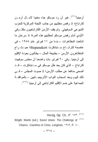 ‫ﺃﺭﻤﻴﻨﻴﺎ)١٦٦(. ﻏﻴﺭ ﺃﻥ ﺭﺩ ﻤﻭﺴﻜﻭ ﺠﺎﺀ ﻤﺨﻴ ‪‬ﺎ ﻵﻤـﺎل ﺃﺭﻤـﻥ‬
             ‫ﺒ‬
‫ﻜﺎﺭﺍﺒﺎﺥ؛ ﺇﺫ ﺭﻓﺽ ﻤﻁﻠﺒﻬﻡ ﻤﻥ ﺠﺎﻨﺏ ﺍﻟﻠﺠﻨﺔ ﺍﻟﻤﺭﻜﺯﻴﺔ ﻟﻠﺤﺯﺏ‬
‫ﺍﻟﺸﻴﻭﻋﻲ ﺍﻟﺴﻭﻓﻴﻴﺘﻲ. ﻭﻟﻡ ﻴﻘﻑ ﺍﻷﺭﻤﻥ ﺍﻟﻜﺎﺭﺍﺒﺎﺨﻴﻭﻥ ﻤﻜﺘـﻭﻓﻲ‬
‫ﺍﻷﻴﺩﻱ ﺃﻤﺎﻡ ﺭﻓﺽ ﻤﻭﺴﻜﻭ ﻟﻤﻁﻠﺒﻬﻡ ﻫﺫﻩ ﺍﻟﻤﺭﺓ؛ ﺇﺫ ﺴﺭﻋﺎﻥ ﻤﺎ‬
‫ﺍﻨﺩﻟﻌﺕ ﺍﻟﻤﻅﺎﻫﺭﺍﺕ – ﺒﺩ ‪‬ﺍ ﻤﻥ ١١ ﻓﺒﺭﺍﻴﺭ ﻋﺎﻡ ٨٨٩١ – ﻓﻲ‬
                            ‫ﺀ‬
‫ﻋﺎﺼﻤﺔ ﻜﺎﺭﺍﺒـﺎﺥ ﺴـﺘﺒﺎﻨﻜﺭﺕ ‪Stepanakert‬؛ ﺤﻴـﺙ ﺭﺍﺡ‬
‫ﺍﻟﻤﺘﻅﺎﻫﺭﻭﻥ ﺍﻷﺭﻤﻥ – ﺒﻁﺒﻴﻌﺔ ﺍﻟﺤﺎل – ﻴﻁﺎﻟﺒﻭﻥ ﺒﻌﻭﺩﺓ ﺍﻹﻗﻠﻴﻡ‬
‫ﺇﻟﻰ ﺃﺭﻤﻴﻨﻴﺎ. ﻭﻓﻲ ٠٢ ﻓﺒﺭﺍﻴﺭ ﺒﺎﺕ ﻭﺍﻀ ‪‬ﺎ ﺃﻥ ﻤﺠﻠﺱ ﺴﻭﻓﻴﻴﺕ‬
                ‫ﺤ‬
‫ﻜﺎﺭﺍﺒﺎﺥ – ﺍﻟﺫﻱ ﻜﺎﻥ ﻴﻌﺩ ﻅل ﻤﻭﺴﻜﻭ ﻓﻲ ﺴـﺘﺒﺎﻨﻜﺭﺕ – ﻗـﺩ‬
‫ﺃﻀﺤﻰ ﻤﺩﺍﻓ ‪‬ﺎ ﻋﻥ ﻤﻁﻠﺏ ﺍﻷﺭﻤﻥ؛ ﺇﺫ ﺼﻭﺕ ﺍﻟﻤﺠﻠﺱ – ﻓـﻲ‬
                                    ‫ﻌ‬
‫ﺫﻟﻙ ﺍﻟﻴﻭﻡ ﻭﺒﻌﺩ ﺍﻨﺴﺤﺎﺏ ﺍﻟﻨﻭﺍﺏ ﺍﻷﺫﺭﺒﻴﺠـﺎﻨﻴﻴﻥ – ﺒﺎﻟﻤﻭﺍﻓﻘـﺔ‬
     ‫ﺍﻟﺠﻤﺎﻋﻴﺔ ﻋﻠﻰ ﻀﻡ ﺍﻹﻗﻠﻴﻡ ﺍﻟﻜﺎﺭﺍﺒﺎﺨﻲ ﺇﻟﻰ ﺃﺭﻤﻴﻨﻴﺎ )٢٦٦(.‬




                                                       ‫)١٦٦(‬
                          ‫.٣٥١ .‪Herzig, Op. Cit., P‬‬
                                                        ‫)٢٦٦(‬
‫‪Wright, Martin (ed.), Soviet Union: The Challenge of‬‬
   ‫.٠٤ .‪Chance. Countries in Crisis, Longman, ١٩٨٩, P‬‬

                       ‫- ٨١٧ -‬
 