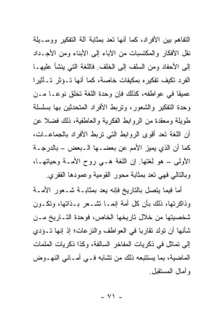 ‫ﺍﻟﺘﻔﺎﻫﻡ ﺒﻴﻥ ﺍﻷﻓﺭﺍﺩ، ﻜﻤﺎ ﺃﻨﻬﺎ ﺘﻌﺩ ﺒﻤﺜﺎﺒﺔ ﺁﻟﺔ ﺍﻟﺘﻔﻜﻴﺭ ﻭﻭﺴـﻴﻠﺔ‬
                             ‫ﹸ‬
‫ﻨﻘل ﺍﻷﻓﻜﺎﺭ ﻭﺍﻟﻤﻜﺘﺴﺒﺎﺕ ﻤﻥ ﺍﻵﺒﺎﺀ ﺇﻟﻰ ﺍﻷﺒﻨﺎﺀ ﻭﻤﻥ ﺍﻷﺠـﺩﺍﺩ‬
‫ﺇﻟﻰ ﺍﻷﺤﻔﺎﺩ ﻭﻤﻥ ﺍﻟﺴﻠﻑ ﺇﻟﻰ ﺍﻟﺨﻠﻑ. ﻓﺎﻟﻠﻐﺔ ﺍﻟﺘﻲ ﻴﻨﺸﺄ ﻋﻠﻴﻬـﺎ‬
‫ﺍﻟﻔﺭﺩ ﺘﻜﻴﻑ ﺘﻔﻜﻴﺭﻩ ﺒﻤﻜﻴﻔﺎﺕ ﺨﺎﺼﺔ، ﻜﻤﺎ ﺃﻨﻬﺎ ﺘـﺅﺜﺭ ﺘـﺄﺜﻴ ‪‬ﺍ‬
 ‫ﺭ‬
‫ﻋﻤﻴ ﹰﺎ ﻓﻲ ﻋﻭﺍﻁﻔﻪ، ﻜﺫﻟﻙ ﻓﺈﻥ ﻭﺤﺩﺓ ﺍﻟﻠﻐﺔ ﺘﺨﻠﻕ ﻨﻭ ‪‬ـﺎ ﻤـﻥ‬
      ‫ﻋ‬                                         ‫ﻘ‬
‫ﻭﺤﺩﺓ ﺍﻟﺘﻔﻜﻴﺭ ﻭﺍﻟﺸﻌﻭﺭ، ﻭﺘﺭﺒﻁ ﺍﻷﻓﺭﺍﺩ ﺍﻟﻤﺘﺤﺩﺜﻴﻥ ﺒﻬﺎ ﺒﺴﻠﺴﻠﺔ‬
‫ﻁﻭﻴﻠﺔ ﻭﻤﻌﻘﺩﺓ ﻤﻥ ﺍﻟﺭﻭﺍﺒﻁ ﺍﻟﻔﻜﺭﻴﺔ ﻭﺍﻟﻌﺎﻁﻔﻴﺔ، ﺫﻟﻙ ﻓﻀﻼ ﻋﻥ‬
   ‫ﹰ‬
‫ﺃﻥ ﺍﻟﻠﻐﺔ ﺘﻌﺩ ﺃﻗﻭﻯ ﺍﻟﺭﻭﺍﺒﻁ ﺍﻟﺘﻲ ﺘﺭﺒﻁ ﺍﻷﻓﺭﺍﺩ ﺒﺎﻟﺠﻤﺎﻋـﺎﺕ،‬
                                            ‫ﹸ‬
‫ﻜﻤﺎ ﺃﻥ ﺍﻟﺫﻱ ﻴﻤﻴﺯ ﺍﻷﻤﻡ ﻋﻥ ﺒﻌﻀـﻬﺎ ﺍﻟـﺒﻌﺽ – ﺒﺎﻟﺩﺭﺠـﺔ‬
‫ﺍﻷﻭﻟﻰ – ﻫﻭ ﻟﻐﺘﻬﺎ. ﺇﻥ ﺍﻟﻠﻐﺔ ﻫـﻲ ﺭﻭﺡ ﺍﻷﻤـﺔ ﻭﺤﻴﺎﺘﻬـﺎ،‬
    ‫ﻭﺒﺎﻟﺘﺎﻟﻲ ﻓﻬﻲ ﺘﻌﺩ ﺒﻤﺜﺎﺒﺔ ﻤﺤﻭﺭ ﺍﻟﻘﻭﻤﻴﺔ ﻭﻋﻤﻭﺩﻫﺎ ﺍﻟﻔﻘﺭﻱ.‬
                                          ‫ﹸ‬
‫ﺃﻤﺎ ﻓﻴﻤﺎ ﻴﺘﺼل ﺒﺎﻟﺘﺎﺭﻴﺦ ﻓﺈﻨﻪ ﻴﻌﺩ ﺒﻤﺜﺎﺒـﺔ ﺸـﻌﻭﺭ ﺍﻷﻤـﺔ‬
                      ‫‪‬‬
‫ﻭﺫﺍﻜﺭﺘﻬﺎ، ﺫﻟﻙ ﺒﺄﻥ ﻜل ﺃﻤﺔ ﺇﻨﻤـﺎ ﺘﺸـﻌﺭ ﺒـﺫﺍﺘﻬﺎ، ﻭﺘﻜـﻭﻥ‬
‫ﺸﺨﺼﻴﺘﻬﺎ ﻤﻥ ﺨﻼل ﺘﺎﺭﻴﺨﻬﺎ ﺍﻟﺨﺎﺹ، ﻓﻭﺤﺩﺓ ﺍﻟﺘـﺎﺭﻴﺦ ﻤـﻥ‬
‫ﺸﺄﻨﻬﺎ ﺃﻥ ﺘﻭﻟﺩ ﺘﻘﺎﺭ ‪‬ﺎ ﻓﻲ ﺍﻟﻌﻭﺍﻁﻑ ﻭﺍﻟﻨﺯﻋﺎﺕ؛ ﺇﺫ ﺇﻨﻬﺎ ﺘـﺅﺩﻱ‬
                                    ‫ﺒ‬
‫ﺇﻟﻰ ﺘﻤﺎﺜل ﻓﻲ ﺫﻜﺭﻴﺎﺕ ﺍﻟﻤﻔﺎﺨﺭ ﺍﻟﺴﺎﻟﻔﺔ، ﻭﻜﺫﺍ ﺫﻜﺭﻴﺎﺕ ﺍﻟﻤﻠﻤﺎﺕ‬
‫ﺍﻟﻤﺎﻀﻴﺔ، ﺒﻤﺎ ﻴﺴﺘﺘﺒﻌﻪ ﺫﻟﻙ ﻤﻥ ﺘﺸﺎﺒﻪ ﻓـﻲ ﺃﻤـﺎﻨﻲ ﺍﻟﻨﻬـﻭﺽ‬
                                           ‫ﻭﺁﻤﺎل ﺍﻟﻤﺴﺘﻘﺒل.‬


                         ‫- ١٧ -‬
 