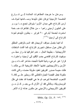 ‫ﻭﺴﺭﻋﺎﻥ ﻤﺎ ﺨﺭﺠﺕ ﺍﻟﻤﻅﺎﻫﺭﺍﺕ ﺍﻟﺤﺎﺸﺩﺓ ﺇﻟـﻰ ﺸـﻭﺍﺭﻉ‬
‫ﺍﻟﻌﺎﺼﻤﺔ ﺍﻷﺭﻤﻴﻨﻴﺔ ﺇﻴﺭﻓﺎﻥ ﺘﻌﻠﻥ ﺘﺄﻴﻴﺩﻫﺎ ﻭﻤﺴـﺎﻨﺩﺘﻬﺎ ﻟﻤﻭﻗـﻑ‬
‫ﺃﺭﻤﻥ ﻜﺎﺭﺍﺒﺎﺥ، ﻓﻔﻲ ﻤﻴﺩﺍﻥ ﺍﻷﻭﺒﺭﺍ ﺒﺈﻴﺭﻓﺎﻥ ﺘﺠﻤﻊ ﻤـﺎ ﻴﺭﺒـﻭ‬
‫ﻋﻠﻰ ﺍﻟﻤﻠﻴﻭﻥ ﺃﺭﻤﻴﻨﻲ ﺭﺍﺤﻭﺍ – ﻤﻥ ﺨﻼل ﺘﻅﺎﻫﺭﺍﺕ ﻀـﺨﻤﺔ‬
‫ﺍﺴﺘﻤﺭﺕ ﻟﺒﻀﻌﺔ ﺃﻴﺎﻡ ﻓﻲ ٠٢ ﻓﺒﺭﺍﻴﺭ – ﻴﻌﻠﻨﻭﻥ ﺘﺄﻴﻴﺩﻫﻡ ﻟﻌﻭﺩﺓ‬
                                ‫ﻜﺎﺭﺍﺒﺎﺥ ﺇﻟﻰ ﺃﺭﻤﻴﻨﻴﺎ )٣٦٦(.‬
‫ﺃﻤﺎ ﻓﻴﻤﺎ ﻴﺘﺼل ﺒﻤﻭﻗﻑ ﺃﺫﺭﺒﻴﺠﺎﻥ ﻓﻘﺩ ﺍﺘﺴﻡ ﺒﺎﻟﺭﻓﺽ ﺍﻟﻤﻁﻠﻕ‬
‫ﻷﻱ ﻨﻘﺎﺵ ﺤﻭل ﻤﺴﺘﻘﺒل ﻨﺎﺠﻭﺭﻨﻭ ﻜﺎﺭﺍﺒﺎﺥ، ﻜﻤﺎ ﺃﻜﺩﺕ ﺍﻟﺴﻠﻁﺎﺕ‬
‫ﺍﻷﺫﺭﺒﻴﺠﺎﻨﻴﺔ – ﺒﻁﺒﻴﻌﺔ ﺍﻟﺤﺎل – ﻋﺩﻡ ﺍﻋﺘﺭﺍﻓﻬﺎ ﺒﻘـﺭﺍﺭ ﻤﺠﻠـﺱ‬
‫ﺴﻭﻓﻴﻴﺕ ﻜﺎﺭﺍﺒﺎﺥ ﺍﻟﻘﺎﻀﻲ ﺒﻀﻡ ﺍﻹﻗﻠﻴﻡ ﺇﻟﻰ ﺃﺭﻤﻴﻨﻴﺎ، ﻭﺍﻋﺘﺒﺭﺘـﻪ‬
‫ﻗﺭﺍ ‪‬ﺍ ﻏﻴﺭ ﺸﺭﻋﻲ، ﻭﺸﻴ ًﺎ ﻓﺸﻴ ًﺎ ﺘﺄﺠﺠﺕ ﻤﺸﺎﻋﺭ ﺍﻟﻌـﺩﺍﺀ ﺒـﻴﻥ‬
                          ‫ﺌ‬      ‫ﺌ‬                ‫ﺭ‬
‫ﺍﻷﺭﻤﻥ ﻭﺍﻷﺫﺭﺒﻴﺠﺎﻨﻴﻴﻥ ﺘﻐﺫﻴﻬﺎ ﺍﻷﺤﻘﺎﺩ ﺍﻟﺘﺎﺭﻴﺨﻴﺔ ﺍﻟﺘـﻲ ﻁﺎﻟﻤـﺎ‬
‫ﻅﻠﺕ ﺤﺒﻴﺴﺔ ﺼﺩﻭﺭ ﺍﻟﻔﺭﻴﻘﻴﻥ ﻟﻌﻘﻭﺩ ﻁﻭﻴﻠﺔ ﻤﻀﺕ، ﻭﺍﻟﺘﻲ ﻜﺎﻨﺕ‬
‫ﻤﻜﺒﻭﺘﺔ ﺒﻔﻌل ﺍﻟﻘﺒﻀﺔ ﺍﻟﺠﺒﺎﺭﺓ ﻟﻘﺎﻁﻨﻲ ﺍﻟﻜـﺭﻴﻤﻠﻴﻥ ﻋﻠـﻰ ﻜﺎﻓـﺔ‬
‫ﺍﻟﺸﻌﻭﺏ ﺍﻟﺨﺎﻀﻌﺔ ﻟﻨﻴﺭﻫﻡ، ﺜﻡ ﻫﺎ ﻫﻲ ﺍﻟﻘﺒﻀﺔ ﻗﺩ ﺨﻔﺕ ﻓﻲ ﻅل‬
‫ﺍﻟﺒﺭﻴﺴﺘﺭﻭﻴﻜﺎ، ﻭﺒﺎﻟﺘﺎﻟﻲ ﻓﻘﺩ ﺁﻥ ﺍﻷﻭﺍﻥ ﻜـﻲ ﻴﻌﺒـﺭ ﻜـل ﻤـﻥ‬
‫ﺍﻟﻔﺭﻴﻘﻴﻥ ﺍﻷﺫﺭﺒﻴﺠﺎﻨﻲ ﻭﺍﻷﺭﻤﻴﻨﻲ ﻋﻥ ﻤﻜﻨﻭﻥ ﻋﺩﺍﺌﻪ ﺇﺯﺍﺀ ﺍﻵﺨﺭ.‬

                                                      ‫)٣٦٦(‬
                           ‫.٩٥١ .‪White, Op. Cit., P‬‬
                       ‫- ٩١٧ -‬
 