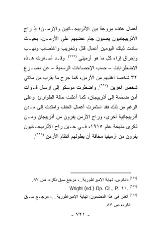 ‫ﺃﻋﻤﺎل ﻋﻨﻑ ﻤﺭﻭﻋﺔ ﺒﻴﻥ ﺍﻷﺫﺭﺒﻴﺠـﺎﻨﻴﻴﻥ ﻭﺍﻷﺭﻤـﻥ؛ ﺇﺫ ﺭﺍﺡ‬
‫ﺍﻷﺫﺭﺒﻴﺠﺎﻨﻴﻭﻥ ﻴﺼﺒﻭﻥ ﺠﺎﻡ ﻏﻀﺒﻬﻡ ﻋﻠﻰ ﺍﻷﺭﻤـﻥ، ﺒﺤﻴـﺙ‬
‫ﺴﺎﺩﺕ ﺫﻴﻨﻙ ﺍﻟﻴﻭﻤﻴﻥ ﺃﻋﻤﺎل ﻗﺘل ﻭﺘﺨﺭﻴﺏ ﻭﺍﻏﺘﺼﺎﺏ ﻭﻨﻬـﺏ‬
‫ﻭﺇﺤﺭﺍﻕ ﺇﺯﺍﺀ ﻜل ﻤﺎ ﻫﻭ ﺃﺭﻤﻴﻨﻲ )٦٦٦(. ﻭﻗـﺩ ﺃﺴـﻔﺭﺕ ﻫـﺫﻩ‬
‫ﺍﻻﻀﻁﺭﺍﺒﺎﺕ – ﺤﺴﺏ ﺍﻹﺤﺼﺎﺀﺍﺕ ﺍﻟﺭﺴﻤﻴﺔ – ﻋﻥ ﻤﺼـﺭﻉ‬
‫٢٣ ﺸﺨ ‪‬ﺎ ﺃﻏﻠﺒﻬﻡ ﻤﻥ ﺍﻷﺭﻤﻥ، ﻜﻤﺎ ﺠﺭﺡ ﻤﺎ ﻴﻘﺭﺏ ﻤﻥ ﻤﺎﺌﺘﻲ‬
                                           ‫ﺼ‬
‫ﺸﺨﺹ ﺁﺨﺭﻴﻥ )٧٦٦(. ﻭﺍﻀﻁﺭﺕ ﻤﻭﺴﻜﻭ ﺇﻟﻰ ﺇﺭﺴﺎل ﻗـﻭﺍﺕ‬
‫ﺃﻤﻥ ﻀﺨﻤﺔ ﺇﻟﻰ ﺃﺫﺭﺒﻴﺠﺎﻥ، ﻜﻤﺎ ﺃﻋﻠﻨﺕ ﺤﺎﻟﺔ ﺍﻟﻁﻭﺍﺭﺉ. ﻭﻋﻠﻰ‬
‫ﺍﻟﺭﻏﻡ ﻤﻥ ﺫﻟﻙ ﻓﻘﺩ ﺍﺴﺘﻤﺭﺕ ﺃﻋﻤﺎل ﺍﻟﻌﻨﻑ ﻭﺍﻤﺘﺩﺕ ﺇﻟﻰ ﻤـﺩﻥ‬
‫ﺃﺫﺭﺒﻴﺠﺎﻨﻴﺔ ﺃﺨﺭﻯ، ﻭﺭﺍﺡ ﺍﻷﺭﻤﻥ ﻴﻔﺭﻭﻥ ﻤﻥ ﺃﺫﺭﺒﻴﺠﺎﻥ ﻭﻤـﻥ‬
‫ﺫﻜﺭﻯ ﻤﺫﺒﺤﺔ ﻋﺎﻡ ٥١٩١، ﻓـﻲ ﺤـﻴﻥ ﺭﺍﺡ ﺍﻷﺫﺭﺒﻴﺠـﺎﻨﻴﻭﻥ‬
    ‫ﻴﻔﺭﻭﻥ ﻤﻥ ﺃﺭﻤﻴﻨﻴﺎ ﻤﺨﺎﻓﺔ ﺃﻥ ﻴﻁﻭﻟﻬﻡ ﺍﻨﺘﻘﺎﻡ ﺍﻷﺭﻤﻥ )٨٦٦(.‬




                                                        ‫)٦٦٦(‬
   ‫ﺩﺍﻨﻜﻭﺱ، ﻨﻬﺎﻴﺔ ﺍﻹﻤﺒﺭﺍﻁﻭﺭﻴﺔ..، ﻤﺭﺠﻊ ﺴﺒﻕ ﺫﻜﺭﻩ، ﺹ ٧٨.‬
                                                        ‫)٧٦٦(‬
                       ‫.١٤ .‪Wright (ed.) Op. Cit., P‬‬
                                                        ‫)٨٦٦(‬
‫ﺍﻨﻅﺭ ﻓﻲ ﻫﺫﺍ ﺍﻟﻤﻀﻤﻭﻥ: ﻨﻬﺎﻴﺔ ﺍﻹﻤﺒﺭﺍﻁﻭﺭﻴﺔ...، ﻤﺭﺠـﻊ ﺴـﺒﻕ‬
                                         ‫ﺫﻜﺭﻩ، ﺹ ٧٨.‬
                       ‫- ١٢٧ -‬
 