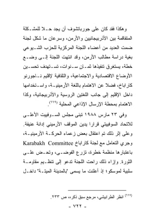 ‫ﻭﻫﻜﺫﺍ ﻓﻘﺩ ﻜﺎﻥ ﻋﻠﻰ ﺠﻭﺭﺒﺎﺘﺸﻭﻑ ﺃﻥ ﻴﺠﺩ ﺤـﻼ ﻟﻠﻤﺸـﻜﻠﺔ‬
         ‫ﹰ‬
‫ﺍﻟﻤﺘﻔﺎﻗﻤﺔ ﺒﻴﻥ ﺍﻷﺫﺭﺒﻴﺠﺎﻨﻴﻴﻥ ﻭﺍﻷﺭﻤﻥ، ﻭﺴﺭﻋﺎﻥ ﻤﺎ ﺸﻜل ﻟﺠﻨﺔ‬
‫ﻀﻤﺕ ﺍﻟﻌﺩﻴﺩ ﻤﻥ ﺃﻋﻀﺎﺀ ﺍﻟﻠﺠﻨﺔ ﺍﻟﻤﺭﻜﺯﻴﺔ ﻟﻠﺤﺯﺏ ﺍﻟﺸـﻴﻭﻋﻲ‬
‫ﺒﻐﻴﺔ ﺩﺭﺍﺴﺔ ﻤﻁﺎﻟﺏ ﺍﻷﺭﻤﻥ، ﻭﻗﺩ ﺍﻨﺘﻬﺕ ﺍﻟﻠﺠﻨﺔ ﺇﻟـﻰ ﻭﻀـﻊ‬
‫ﺨﻁﺔ، ﻴﺴﺘﻐﺭﻕ ﺘﻨﻔﻴﺫﻫﺎ ﺜﻤـﺎﻥ ﺴـﻨﻭﺍﺕ، ﺘﺴـﺘﻬﺩﻑ ﺘﺤﺴـﻴﻥ‬
                       ‫ٍ‬
‫ﺍﻷﻭﻀﺎﻉ ﺍﻻﻗﺘﺼﺎﺩﻴﺔ ﻭﺍﻻﺠﺘﻤﺎﻋﻴﺔ، ﻭﺍﻟﺜﻘﺎﻓﻴﺔ ﻹﻗﻠﻴﻡ ﻨـﺎﺠﻭﺭﻨﻭ‬
‫ﻜﺎﺭﺍﺒﺎﺥ، ﻓﻀﻼ ﻋﻥ ﺍﻻﻫﺘﻤﺎﻡ ﺒﺎﻟﻠﻐﺔ ﺍﻷﺭﻤﻴﻨﻴـﺔ، ﻭﺍﺴـﺘﺨﺩﺍﻤﻬﺎ‬
                                         ‫ﹰ‬
‫ﺩﺍﺨل ﺍﻹﻗﻠﻴﻡ ﺇﻟﻰ ﺠﺎﻨﺏ ﺍﻟﻠﻐﺘﻴﻥ ﺍﻟﺭﻭﺴﻴﺔ ﻭﺍﻷﺫﺭﺒﻴﺠﺎﻨﻴﺔ، ﻭﻜﺫﺍ‬
            ‫ﺍﻻﻫﺘﻤﺎﻡ ﺒﻤﺤﻁﺔ ﺍﻹﺭﺴﺎل ﺍﻹﺫﺍﻋﻲ ﺍﻟﻤﺤﻠﻴﺔ )٩٦٦(.‬
‫ﻭﻓﻲ ٣٢ ﻤﺎﺭﺱ ٨٨٩١ ﺘﺒﻨﻰ ﻤﺠﻠﺱ ﺍﻟﺴـﻭﻓﻴﻴﺕ ﺍﻷﻋﻠـﻰ‬
‫ﻟﻼﺘﺤﺎﺩ ﺍﻟﺴﻭﻓﻴﻴﺘﻲ ﻗﺭﺍ ‪‬ﺍ ﻴﺩﻴﻥ ﺍﻟﻤﻭﻗﻑ ﺍﻷﺭﻤﻴﻨﻲ ﺇﺩﺍﻨﺔ ﻋﻨﻴﻔﺔ.‬
                                  ‫ﺭ‬
‫ﻭﻋﻠﻰ ﺇﺜﺭ ﺫﻟﻙ ﺘﻡ ﺍﻋﺘﻘﺎل ﺒﻌﺽ ﺯﻋﻤﺎﺀ ﺍﻟﺤﺭﻜـﺔ ﺍﻷﺭﻤﻴﻨﻴـﺔ،‬
‫ﻭﺠﺭﻱ ﺍﻟﺘﻌﺎﻤل ﻤﻊ ﻟﺠﻨﺔ ﻜﺎﺭﺍﺒﺎﺥ ‪Karabakh Committee‬‬
‫ﺒﺎﻋﺘﺒﺎﺭﻫﺎ ﻤﻨﻅﻤﺔ ﺨﻁﺭﺓ، ﺘﺯﺭﻉ ﺍﻟﻔﻭﻀـﻰ، ﻭﺘﺤـﺽ ﻋﻠـﻰ‬
‫ﺍﻟﺜﻭﺭﺓ. ﻭﺇﺯﺍﺀ ﺫﻟﻙ ﺭﺍﺤﺕ ﺍﻟﻠﺠﻨﺔ ﺘﺩﻋﻭ ﺇﻟﻰ ﺘﻨﻅـﻴﻡ ﻤﻘﺎﻭﻤـﺔ‬
‫ﺴﻠﺒﻴﺔ ﻟﻤﻭﺴﻜﻭ؛ ﺇﺫ ﺃﻋﻠﻨﺕ ﻤﺎ ﻴﺴﻤﻰ "ﺒﺎﻟﻤﺩﻴﻨﺔ ﺍﻟﻤﻴﺘـﺔ" ﺩﺍﺨـل‬



                                                      ‫)٩٦٦(‬
              ‫ﺍﻨﻅﺭ ﺍﻟﻁﺭﺍﺒﻴﺸﻲ، ﻤﺭﺠﻊ ﺴﺒﻕ ﺫﻜﺭﻩ، ﺹ ٣٣٢.‬
                       ‫- ٢٢٧ -‬
 