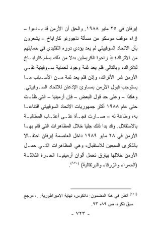 ‫ﺇﻴﺭﻓﺎﻥ ﻓﻲ ٥٢ ﻤﺎﻴﻭ ٨٨٩١. ﻭﺍﻟﺤﻕ ﺃﻥ ﺍﻷﺭﻤﻥ ﻗﺩ ﺒـﺩﺀﻭﺍ –‬
‫ﺇﺯﺍﺀ ﻤﻭﻗﻑ ﻤﻭﺴﻜﻭ ﻤﻥ ﻤﺴﺄﻟﺔ ﻨﺎﺠﻭﺭﻨﻭ ﻜﺎﺭﺍﺒﺎﺥ – ﻴﺸﻌﺭﻭﻥ‬
‫ﺒﺄﻥ ﺍﻻﺘﺤﺎﺩ ﺍﻟﺴﻭﻓﻴﻴﺘﻲ ﻟﻡ ﻴﻌﺩ ﻴﺅﺩﻱ ﺩﻭﺭﻩ ﺍﻟﺘﻘﻠﻴﺩﻱ ﻓﻲ ﺤﻤﺎﻴﺘﻬﻡ‬
‫ﻤﻥ ﺍﻷﺘﺭﺍﻙ؛ ﺇﺫ ﺭﺍﺤﻭﺍ ﺍﻟﻜﺭﻴﻤﻠﻴﻥ ﺒﺩﻻ ﻤﻥ ﺫﻟﻙ ﻴﺴﻠﻡ ﻜﺎﺭﺍﺒـﺎﺥ‬
                     ‫ﹰ‬
‫ﻟﻸﺘﺭﺍﻙ، ﻭﺒﺎﻟﺘﺎﻟﻲ ﻓﻠﻡ ﻴﻌﺩ ﺜﻤﺔ ﻭﺠﻭﺩ ﻟﺤﻤﺎﻴﺔ ﺴـﻭﻓﻴﺘﻴﺔ ﺘﻘـﻲ‬
‫ﺍﻷﺭﻤﻥ ﺸﺭ ﺍﻷﺘﺭﺍﻙ، ﻭﺇﺫﻥ ﻓﻠﻡ ﻴﻌﺩ ﺜﻤﺔ ﻤـﻥ ﺍﻷﺴـﺒﺎﺏ ﻤـﺎ‬
‫ﻴﺴﺘﻭﺠﺏ ﻗﺒﻭل ﺍﻷﺭﻤﻥ ﺒﻤﺴﺎﻭﺉ ﺍﻹﺫﻋﺎﻥ ﻟﻼﺘﺤﺎﺩ ﺍﻟﺴـﻭﻓﻴﻴﺘﻲ.‬
‫ﻭﻫﻜﺫﺍ – ﻭﻋﻠﻰ ﺤﺩ ﻗﻭل ﺍﻟﺒﻌﺽ – ﻓﺈﻥ ﺃﺭﻤﻴﻨﻴﺎ – ﺍﻟﺘﻲ ﻅﻠـﺕ‬
‫ﺤﺘﻰ ﻋﺎﻡ ٨٨٩١ ﺃﻜﺜﺭ ﺠﻤﻬﻭﺭﻴﺎﺕ ﺍﻻﺘﺤﺎﺩ ﺍﻟﺴﻭﻓﻴﻴﺘﻲ ﺍﻗﺘﻨﺎ ‪‬ـﺎ‬
  ‫ﻋ‬
‫ﺒﻪ، ﻭﻁﺎﻋﺔ ﻟﻪ – ﺼـﺎﺭﺕ ﻓﺠـﺄﺓ ﻋﻠـﻰ ﺃﻋﺘـﺎﺏ ﺍﻟﻤﻁﺎﻟﺒـﺔ‬
‫ﺒﺎﻻﺴﺘﻘﻼل. ﻭﻗﺩ ﺒﺩﺍ ﺫﻟﻙ ﺠﻠ ‪‬ﺎ ﺨﻼل ﺍﻟﻤﻅﺎﻫﺭﺍﺕ ﺍﻟﺘﻲ ﻗﺎﻡ ﺒﻬـﺎ‬
                             ‫ﻴ‬
‫ﺍﻷﺭﻤﻥ ﻓﻲ ٨٢ ﻤﺎﻴﻭ ٩٨٩١ ﺩﺍﺨل ﺍﻟﻌﺎﺼﻤﺔ ﺇﻴﺭﻓﺎﻥ ﺍﺤﺘﻔـﺎﻻ‬
‫ﹰ‬
‫ﺒﺎﻟﺫﻜﺭﻯ ﺍﻟﺴﺒﻌﻴﻥ ﻟﻼﺴﺘﻘﺒﺎل، ﻭﻫﻲ ﺍﻟﻤﻅﺎﻫﺭﺍﺕ ﺍﻟﺘـﻲ ﺤﻤـل‬
‫ﺍﻷﺭﻤﻥ ﺨﻼﻟﻬﺎ ﺒﻴﺎﺭﻕ ﺘﺤﻤل ﺃﻟﻭﺍﻥ ﺃﺭﻤﻴﻨﻴـﺎ ﺍﻟﺤـﺭﺓ ﺍﻟﺜﻼﺜـﺔ‬
                       ‫)ﺍﻟﺤﻤﺭﺍﺀ ﻭﺍﻟﺯﺭﻗﺎﺀ ﻭﺍﻟﺒﺭﺘﻘﺎﻟﻴﺔ( )٠٧٦(.‬



                                                          ‫)٠٧٦(‬
‫ﺍﻨﻅﺭ ﻓﻲ ﻫﺫﺍ ﺍﻟﻤﻀﻤﻭﻥ: ﺩﺍﻨﻜﻭﺱ، ﻨﻬﺎﻴﺔ ﺍﻹﻤﺒﺭﺍﻁﻭﺭﻴﺔ...، ﻤﺭﺠﻊ‬
                                   ‫ﺴﺒﻕ ﺫﻜﺭﻩ، ﺹ ٩٨، ٣٩.‬
                        ‫- ٣٢٧ -‬
 