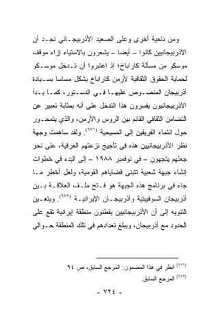 ‫ﻭﻤﻥ ﻨﺎﺤﻴﺔ ﺃﺨﺭﻯ ﻭﻋﻠﻰ ﺍﻟﺼﻌﻴﺩ ﺍﻷﺫﺭﺒﻴﺠـﺎﻨﻲ ﻨﺠـﺩ ﺃﻥ‬
‫ﺍﻷﺫﺭﺒﻴﺠﺎﻨﻴﻴﻥ ﻜﺎﻨﻭﺍ – ﺃﻴ ‪‬ﺎ – ﻴﺸﻌﺭﻭﻥ ﺒﺎﻻﺴﺘﻴﺎﺀ ﺇﺯﺍﺀ ﻤﻭﻗﻑ‬
                             ‫ﻀ‬
‫ﻤﻭﺴﻜﻭ ﻤﻥ ﻤﺴﺄﻟﺔ ﻜﺎﺭﺍﺒﺎﺥ؛ ﺇﺫ ﺍﻋﺘﺒﺭﻭﺍ ﺃﻥ ﺘـﺩﺨل ﻤﻭﺴـﻜﻭ‬
‫ﻟﺤﻤﺎﻴﺔ ﺍﻟﺤﻘﻭﻕ ﺍﻟﺜﻘﺎﻓﻴﺔ ﻷﺭﻤﻥ ﻜﺎﺭﺍﺒﺎﺥ ﻴﺸﻜل ﻤﺴﺎ ‪‬ﺎ ﺒﺴـﻴﺎﺩﺓ‬
         ‫ﺴ‬
‫ﺃﺫﺭﺒﻴﺠﺎﻥ ﺍﻟﻤﻨﺼـﻭﺹ ﻋﻠﻴﻬـﺎ ﻓـﻲ ﺍﻟﺩﺴـﺘﻭﺭ، ﻜﻤـﺎ ﺒـﺩﺃ‬
‫ﺍﻷﺫﺭﺒﻴﺠﺎﻨﻴﻭﻥ ﻴﻔﺴﺭﻭﻥ ﻫﺫﺍ ﺍﻟﺘﺩﺨل ﻋﻠﻰ ﺃﻨﻪ ﺒﻤﺜﺎﺒﺔ ﺘﻌﺒﻴﺭ ﻋﻥ‬
‫ﺍﻟﺘﻀﺎﻤﻥ ﺍﻟﺜﻘﺎﻓﻲ ﺍﻟﻘﺎﺌﻡ ﺒﻴﻥ ﺍﻟﺭﻭﺱ ﻭﺍﻷﺭﻤﻥ، ﻭﺍﻟﺫﻱ ﻴﺘﻤﺤـﻭﺭ‬
‫ﺤﻭل ﺍﻨﺘﻤﺎﺀ ﺍﻟﻔﺭﻴﻘﻴﻥ ﺇﻟﻰ ﺍﻟﻤﺴﻴﺤﻴﺔ )١٧٦(. ﻭﻟﻘﺩ ﺴﺎﻫﻤﺕ ﻭﺠﻬﺔ‬
‫ﻨﻅﺭ ﺍﻷﺫﺭﺒﻴﺠﺎﻨﻴﻴﻥ ﻫﺫﻩ ﻓﻲ ﺘﺄﺠﻴﺞ ﻨﺯﻋﺘﻬﻡ ﺍﻟﻌﺭﻗﻴﺔ، ﻋﻠﻰ ﻨﺤﻭ‬
‫ﺠﻌﻠﻬﻡ ﻴﺘﺠﻬﻭﻥ – ﻓﻲ ﻨﻭﻓﻤﺒﺭ ٨٨٩١ – ﺇﻟﻰ ﺍﻟﺒﺩﺀ ﻓﻲ ﺨﻁﻭﺍﺕ‬
‫ﺇﻨﺸﺎﺀ ﺠﺒﻬﺔ ﺸﻌﺒﻴﺔ ﺘﺘﺒﻨﻰ ﻗﻀﺎﻴﺎﻫﻡ ﺍﻟﻘﻭﻤﻴﺔ، ﻭﻟﻌل ﺃﺨﻁﺭ ﻤـﺎ‬
‫ﺠﺎﺀ ﻓﻲ ﺒﺭﻨﺎﻤﺞ ﻫﺫﻩ ﺍﻟﺠﺒﻬﺔ ﻫﻭ ﻓـﺘﺢ ﻤﻠـﻑ ﺍﻟﻌﻼﻗـﺔ ﺒـﻴﻥ‬
‫ﺃﺫﺭﺒﻴﺠﺎﻥ ﺍﻟﺴﻭﻓﻴﻴﺘﻴﺔ ﻭﺃﺫﺭﺒﻴﺠـﺎﻥ ﺍﻹﻴﺭﺍﻨﻴـﺔ )٢٧٦(. ﻭﻴﺘﻌـﻴﻥ‬
‫ﺍﻟﺘﻨﻭﻴﻪ ﺇﻟﻰ ﺃﻥ ﺍﻷﺫﺭﺒﻴﺠﺎﻨﻴﻴﻥ ﻴﻘﻁﻨﻭﻥ ﻤﻨﻁﻘﺔ ﺇﻴﺭﺍﻨﻴﺔ ﺘﻘﻊ ﻋﻠﻰ‬
‫ﺍﻟﺤﺩﻭﺩ ﻤﻊ ﺃﺫﺭﺒﻴﺠﺎﻥ، ﻭﻴﺒﻠﻎ ﺘﻌﺩﺍﺩﻫﻡ ﻓﻲ ﺘﻠﻙ ﺍﻟﻤﻨﻁﻘﺔ ﺤـﻭﺍﻟﻲ‬



                                                        ‫)١٧٦(‬
           ‫ﺍﻨﻅﺭ ﻓﻲ ﻫﺫﺍ ﺍﻟﻤﻀﻤﻭﻥ: ﺍﻟﻤﺭﺠﻊ ﺍﻟﺴﺎﺒﻕ، ﺹ ٤٩.‬
                                                        ‫)٢٧٦(‬
                                       ‫ﺍﻟﻤﺭﺠﻊ ﺍﻟﺴﺎﺒﻕ.‬
                       ‫- ٤٢٧ -‬
 