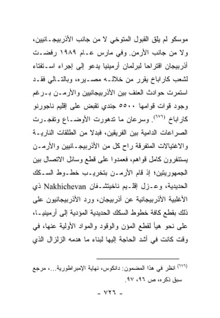 ‫ﻤﻭﺴﻜﻭ ﻟﻡ ﻴﻠﻕ ﺍﻟﻘﺒﻭل ﺍﻟﻤﺘﻭﺨﻲ ﻻ ﻤﻥ ﺠﺎﻨﺏ ﺍﻷﺫﺭﺒﻴﺠـﺎﻨﻴﻴﻥ،‬
‫ﻭﻻ ﻤﻥ ﺠﺎﻨﺏ ﺍﻷﺭﻤﻥ. ﻭﻓﻲ ﻤﺎﺭﺱ ﻋـﺎﻡ ٩٨٩١ ﺭﻓﻀـﺕ‬
‫ﺃﺫﺭﺒﻴﺠﺎﻥ ﺍﻗﺘﺭﺍ ‪‬ﺎ ﻟﺒﺭﻟﻤﺎﻥ ﺃﺭﻤﻴﻨﻴﺎ ﻴﺩﻋﻭ ﺇﻟﻰ ﺇﺠﺭﺍﺀ ﺍﺴـﺘﻔﺘﺎﺀ‬
                                         ‫ﺤ‬
‫ﻟﺸﻌﺏ ﻜﺎﺭﺍﺒﺎﺥ ﻴﻘﺭﺭ ﻤﻥ ﺨﻼﻟـﻪ ﻤﺼـﻴﺭﻩ، ﻭﺒﺎﻟﺘـﺎﻟﻲ ﻓﻘـﺩ‬
‫ﺍﺴﺘﻤﺭﺕ ﺤﻭﺍﺩﺙ ﺍﻟﻌﻨﻑ ﺒﻴﻥ ﺍﻷﺫﺭﺒﻴﺠﺎﻨﻴﻴﻥ ﻭﺍﻷﺭﻤـﻥ ﺒـﺭﻏﻡ‬
‫ﻭﺠﻭﺩ ﻗﻭﺍﺕ ﻗﻭﺍﻤﻬﺎ ٠٠٥٥ ﺠﻨﺩﻱ ﺘﻘﺒﺽ ﻋﻠﻰ ﺇﻗﻠﻴﻡ ﻨﺎﺠﻭﺭﻨﻭ‬
‫ﻜﺎﺭﺍﺒﺎﺥ )٦٧٦(. ﻭﺴﺭﻋﺎﻥ ﻤﺎ ﺘﺩﻫﻭﺭﺕ ﺍﻷﻭﻀـﺎﻉ ﻭﺘﻔﺠـﺭﺕ‬
‫ﺍﻟﺼﺭﺍﻋﺎﺕ ﺍﻟﺩﺍﻤﻴﺔ ﺒﻴﻥ ﺍﻟﻔﺭﻴﻘﻴﻥ، ﻓﺒﺩﻻ ﻤﻥ ﺍﻟﻁﻠﻘﺎﺕ ﺍﻟﻨﺎﺭﻴـﺔ‬
                    ‫ﹰ‬
‫ﻭﺍﻻﻏﺘﻴﺎﻻﺕ ﺍﻟﻤﺘﻔﺭﻗﺔ ﺭﺍﺡ ﻜل ﻤﻥ ﺍﻷﺫﺭﺒﻴﺠـﺎﻨﻴﻴﻥ ﻭﺍﻷﺭﻤـﻥ‬
‫ﻴﺴﺘﻨﻔﺭﻭﻥ ﻜﺎﻤل ﻗﻭﺍﻫﻡ، ﻓﻌﻤﺩﻭﺍ ﻋﻠﻰ ﻗﻁﻊ ﻭﺴﺎﺌل ﺍﻻﺘﺼﺎل ﺒﻴﻥ‬
‫ﺍﻟﺠﻤﻬﻭﺭﻴﺘﻴﻥ؛ ﺇﺫ ﻗﺎﻡ ﺍﻷﺭﻤـﻥ ﺒﺘﺨﺭﻴـﺏ ﺨﻁـﻭﻁ ﺍﻟﺴـﻜﻙ‬
‫ﺍﻟﺤﺩﻴﺩﻴﺔ، ﻭﻋـﺯل ﺇﻗﻠـﻴﻡ ﻨﺎﺨﻴﺘﺸـﻔﺎﻥ ‪ Nakhichevan‬ﺫﻱ‬
‫ﺍﻷﻏﻠﺒﻴﺔ ﺍﻷﺫﺭﺒﻴﺠﺎﻨﻴﺔ ﻋﻥ ﺃﺫﺭﺒﻴﺠﺎﻥ، ﻭﺭﺩ ﺍﻷﺫﺭﺒﻴﺠﺎﻨﻴﻭﻥ ﻋﻠﻰ‬
‫ﺫﻟﻙ ﺒﻘﻁﻊ ﻜﺎﻓﺔ ﺨﻁﻭﻁ ﺍﻟﺴﻜﻙ ﺍﻟﺤﺩﻴﺩﻴﺔ ﺍﻟﻤﺅﺩﻴﺔ ﺇﻟﻰ ﺃﺭﻤﻴﻨﻴـﺎ،‬
‫ﻋﻠﻰ ﻨﺤﻭ ﻫﻴﺄ ﻟﻘﻁﻊ ﺍﻟﻤﺅﻥ ﻭﺍﻟﻭﻗﻭﺩ ﻭﺍﻟﻤﻭﺍﺩ ﺍﻷﻭﻟﻴﺔ ﻋﻨﻬﺎ، ﻓﻲ‬
‫ﻭﻗﺕ ﻜﺎﻨﺕ ﻓﻲ ﺃﺸﺩ ﺍﻟﺤﺎﺠﺔ ﺇﻟﻴﻬﺎ ﻟﺒﻨﺎﺀ ﻤﺎ ﻫﺩﻤﻪ ﺍﻟﺯﻟﺯﺍل ﺍﻟﺫﻱ‬


                                                          ‫)٦٧٦(‬
‫ﺍﻨﻅﺭ ﻓﻲ ﻫﺫﺍ ﺍﻟﻤﻀﻤﻭﻥ: ﺩﺍﻨﻜﻭﺱ، ﻨﻬﺎﻴﺔ ﺍﻹﻤﺒﺭﺍﻁﻭﺭﻴﺔ...، ﻤﺭﺠﻊ‬
                                   ‫ﺴﺒﻕ ﺫﻜﺭﻩ، ﺹ ٦٩، ٧٩.‬
                        ‫- ٦٢٧ -‬
 