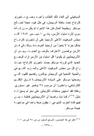 ‫ﺍﻟﺴﻭﻓﻴﻴﺘﻲ ﺇﻟﻰ ﺇﻟﻐﺎﺀ ﺫﻟﻙ ﺍﻟﻨﻅﺎﻡ، ﻭﺃﻋﻴـﺩ ﻭﻀـﻊ ﻨـﺎﺠﻭﺭﻨﻭ‬
‫ﻜﺎﺭﺍﺒﺎﺥ ﺘﺤﺕ ﺴﻠﻁﺔ ﺃﺫﺭﺒﻴﺠﺎﻥ، ﻓﻲ ﻅل ﻗﻴﻭﺩ ﻤﻌﻴﻨﺔ ﻟﺼـﺎﻟﺢ‬
‫ﻤﻭﺴﻜﻭ. ﻭﺒﻁﺒﻴﻌﺔ ﺍﻟﺤﺎل ﻓﺈﻥ ﻫﺫﺍ ﺍﻹﺠﺭﺍﺀ ﻟﻡ ﻴﻜﻥ ﻤـﻥ ﺸـﺄﻨﻪ‬
‫ﺴﻭﻯ ﺇﺜﺎﺭﺓ ﺍﺴﺘﻴﺎﺀ ﺍﻷﺭﻤﻥ، ﻭﻓـﻲ ١ ﺩﻴﺴـﻤﺒﺭ ٩٨٩١ ﺃﻜـﺩ‬
‫ﻤﺠﻠﺱ ﺍﻟﺴﻭﻓﻴﻴﺕ ﺍﻷﻋﻠﻰ ﻷﺭﻤﻴﻨﻴﺎ ﻋﻠﻰ ﺃﻥ ﻨﺎﺠﻭﺭﻨﻭ ﻜﺎﺭﺍﺒـﺎﺥ‬
‫ﻴﺸﻜل ﺠﺯ ‪‬ﺍ ﻻ ﻴﺘﺠﺯﺃ ﻤﻥ ﺃﺭﻤﻴﻨﻴﺎ ﺍﻟﻤﻭﺤـﺩﺓ، ﻭﺒﺎﻟﺘـﺎﻟﻲ ﻓـﺈﻥ‬
                                             ‫ﺀ‬
‫ﺍﻷﺭﻤﻥ ﻴﺭﻓﻀﻭﻥ ﺍﻻﻋﺘﺭﺍﻑ ﺒﺎﻟﻭﻀـﻊ ﺍﻟﺠﺩﻴـﺩ، ﻭﻴﺒـﺩﻭ ﺃﻥ‬
‫ﺍﻷﺫﺭﺒﻴﺠﺎﻨﻴﻴﻥ ﻟﻡ ﻴﻜﻭﻨﻭﺍ ﺃﻗل ﺍﺴﺘﻴﺎﺀ ﻤﻥ ﺍﻷﺭﻤﻥ ﺇﺯﺍﺀ ﺍﻟﻭﻀـﻊ‬
‫ﺍﻟﺠﺩﻴﺩ ﺍﻟﺫﻱ ﻗﺭﺭﺘﻪ ﻤﻭﺴﻜﻭ ﺒﺼﺩﺩ ﻨﺎﺠﻭﺭﻨﻭ ﻜﺎﺭﺍﺒﺎﺥ؛ ﺤﻴـﺙ‬
‫ﺭﺍﺡ ﻜل ﻤﻥ ﻤﺠﻠﺱ ﺍﻟﺴﻭﻓﻴﻴﺕ ﺍﻷﻋﻠﻰ ﻭﺍﻟﺤـﺯﺏ ﺍﻟﺸـﻴﻭﻋﻲ‬
‫ﻭﺍﻟﺠﺒﻬﺔ ﺍﻟﺸﻌﺒﻴﺔ ﻓﻲ ﺃﺫﺭﺒﻴﺠﺎﻥ ﻴﺅﻜﺩﻭﻥ ﺭﻓﻀﻬﻡ ﻟﻠﻘﻴﻭﺩ ﺍﻟﺘـﻲ‬
‫ﻭﻀﻌﺘﻬﺎ ﻤﻭﺴﻜﻭ ﻋﻠﻰ ﺍﻟﺴﻴﺎﺩﺓ ﺍﻷﺫﺭﺒﻴﺠﺎﻨﻴـﺔ ﻓـﻭﻕ ﺍﻹﻗﻠـﻴﻡ‬
‫ﺍﻟﻜﺎﺭﺍﺒﺎﺨﻲ، ﻭﺍﻋﺘﺒﺭﻭﺍ ﺃﻥ ﻤﺭﺴﻭﻡ ٨٢ ﻨﻭﻓﻤﺒﺭ ﻏﻴﺭ ﺩﺴﺘﻭﺭﻱ.‬
‫ﻭﻫﻜﺫﺍ ﻓﻘﺩ ﺍﺴﺘﻬﻴﻥ ﺒﺴﻠﻁﺎﺕ ﺍﻟﻜﺭﻴﻤﻠﻴﻥ ﻋﻠﻰ ﻨﺤﻭ ﻟﻡ ﻴﺴﺒﻕ ﻟـﻪ‬
‫ﻤﺜﻴل )٨٧٦(، ﻜﻤﺎ ﺒﺎﺕ ﻭﺍﻀ ‪‬ﺎ ﺃﻥ ﺍﻷﺫﺭﺒﻴﺠﺎﻨﻴﻴﻥ ﻗﺎﻁﺒﺔ – ﺒﻤـﻥ‬
                              ‫ﺤ‬
‫ﻓﻴﻬﻡ ﻗﺎﺩﺓ ﺍﻟﺤﺯﺏ ﺍﻟﺸﻴﻭﻋﻲ – ﻴﻘﻔﻭﻥ ﺼ ﹰﺎ ﻭﺍﺤ ‪‬ﺍ ﻓﻲ ﻤﻭﺍﺠﻬـﺔ‬
            ‫ﺩ‬      ‫ﻔ‬
                                              ‫ﻫﻴﻤﻨﺔ ﻤﻭﺴﻜﻭ.‬

                                                           ‫)٨٧٦(‬
  ‫ﺍﻨﻅﺭ ﻓﻲ ﻫﺫﺍ ﺍﻟﻤﻀﻤﻭﻥ: ﺍﻟﻤﺭﺠﻊ ﺍﻟﺴﺎﺒﻕ، ﻤﻥ ﺹ ٨٥ ﺇﻟﻰ ﺹ ١٠١.‬

                        ‫- ٨٢٧ -‬
 