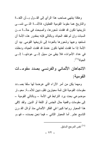 ‫ﻭﻫﻜﺫﺍ ﻴﻨﺘﻬﻲ ﺼﺎﺤﺏ ﻫﺫﺍ ﺍﻟﺭﺃﻱ ﺇﻟﻰ ﺍﻟﻘـﻭل ﺒـﺄﻥ ﺍﻟﻠﻐـﺔ‬
‫ﻭﺍﻟﺘﺎﺭﻴﺦ ﻫﻤﺎ ﻤﻘﻭﻤﺎ ﺍﻟﻘﻭﻤﻴﺔ ﺍﻟﻔﻌﻠﻴﺎﻥ، ﻓﺎﻷﻤـﺔ ﺍﻟﺘـﻲ ﺘﻨﺴـﻰ‬
‫ﺘﺎﺭﻴﺨﻬﺎ ﺘﻜﻭﻥ ﻗﺩ ﻓﻘﺩﺕ ﺸﻌﻭﺭﻫﺎ، ﻭﺃﺼﺒﺤﺕ ﻓﻲ ﺤﺎﻟـﺔ ﻤـﻥ‬
‫ﺍﻟﺴﺒﺎﺕ ﻭﺇﻥ ﻟﻡ ﺘﻔﻘﺩ ﺍﻟﺤﻴﺎﺓ، ﻭﺒﺎﻟﺘﺎﻟﻲ ﻓﺈﻨﻪ ﺒﻤﻘﺩﻭﺭ ﻫﺫﻩ ﺍﻷﻤﺔ ﺃﻥ‬
‫ﺘﺴﺘﻌﻴﺩ ﻭﻋﻴﻬﺎ ﻭﺸﻌﻭﺭﻫﺎ ﺒﺎﻟﻌﻭﺩﺓ ﺇﻟﻰ ﺘﺎﺭﻴﺨﻬﺎ ﺍﻟﻘﻭﻤﻲ. ﺒﻴﺩ ﺃﻥ‬
‫ﺍﻷﻤﺔ ﺇﺫﺍ ﻤﺎ ﻓﻘﺩﺕ ﻟﻐﺘﻬﺎ ﺘﻜﻭﻥ ﻋﻨﺩﺌﺫ ﻗﺩ ﻓﻘﺩﺕ ﺍﻟﺤﻴﺎﺓ، ﻭﺩﺨﻠﺕ‬
‫ﻓﻲ ﻋﺩﺍﺩ ﺍﻷﻤﻭﺍﺕ، ﻓﻼ ﻴﺒﻘﻰ ﻤﻥ ﺴﺒﻴل ﺇﻟـﻰ ﻋﻭﺩﺘﻬـﺎ ﺇﻟـﻰ‬
                                                 ‫ﺍﻟﺤﻴﺎﺓ)٤٦(.‬

‫ﺍﻻﺘﺠﺎﻫﺎﻥ ﺍﻷﻟﻤﺎﻨﻲ ﻭﺍﻟﻔﺭﻨﺴﻲ ﺒﺼﺩﺩ ﻤﻘﻭﻤـﺎﺕ‬
                                                 ‫ﺍﻟﻘﻭﻤﻴﺔ:‬
‫ﻭﻤﻬﻤﺎ ﻴﻜﻥ ﻤﻥ ﺃﻤﺭ ﺍﻵﺭﺍﺀ ﺍﻟﺘﻲ ﻋﺭﻀﻨﺎ ﻟﻬﺎ ﺴﻠ ﹰﺎ ﺒﺼـﺩﺩ‬
       ‫ﻔ‬
‫ﻤﻘﻭﻤﺎﺕ ﺍﻟﻘﻭﻤﻴﺔ ﻓﺈﻥ ﺜﻤﺔ ﻤﻌﻴﺎﺭﻴﻥ ﺘﻘﻠﻴـﺩﻴﻴﻥ ﻟﻸﻤـﺔ: ﻤﻌﻴـﺎﺭ‬
‫ﻤﻭﻀﻭﻋﻲ ﺒﺤﺕ ﻴﺭﺩ ﺍﻟﺘﺭﺍﺒﻁ ﻓﻲ ﺍﻷﻤﺔ – ﻭﺒﺎﻟﺘﺎﻟﻲ ﺍﻟﻘﻭﻤﻴﺔ –‬
‫ﺇﻟﻰ ﻤﻘﻭﻤﺎﺕ ﻭﺍﻗﻌﻴﺔ ﺤﺎل ﺍﻟﺠﻨﺱ ﺃﻭ ﺍﻟﻠﻐﺔ ﺃﻭ ﺍﻟﺩﻴﻥ. ﻭﻟﻘﺩ ﻻﻗﻰ‬
‫ﻫﺫﺍ ﺍﻟﻤﻌﻴﺎﺭ ﺭﻭﺍ ‪‬ﺎ ﻜﺒﻴ ‪‬ﺍ ﻓﻲ ﺍﻟﻔﻜﺭ ﺍﻷﻟﻤﺎﻨﻲ ﻤﻨﺫ ﺃﻭﺍﺌل ﺍﻟﻘـﺭﻥ‬
                                   ‫ﺠ ﺭ‬
‫ﺍﻟﺘﺎﺴﻊ ﻋﺸﺭ. ﺃﻤﺎ ﺍﻟﻤﻌﻴﺎﺭ ﺍﻟﺜﺎﻨﻲ – ﻓﻴﻤﺎ ﻨﺤﻥ ﺒﺼﺩﺩﻩ – ﻓﻬـﻭ‬

                                                           ‫)٤٦(‬
                                      ‫ﻨﻔﺱ ﺍﻟﻤﺭﺠﻊ ﺍﻟﺴﺎﺒﻕ.‬
                         ‫- ٢٧ -‬
 