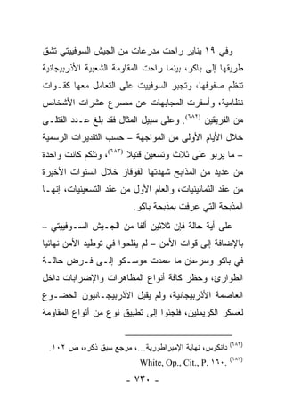 ‫ﻭﻓﻲ ٩١ ﻴﻨﺎﻴﺭ ﺭﺍﺤﺕ ﻤﺩﺭﻋﺎﺕ ﻤﻥ ﺍﻟﺠﻴﺵ ﺍﻟﺴﻭﻓﻴﻴﺘﻲ ﺘﺸﻕ‬
‫ﻁﺭﻴﻘﻬﺎ ﺇﻟﻰ ﺒﺎﻜﻭ، ﺒﻴﻨﻤﺎ ﺭﺍﺤﺕ ﺍﻟﻤﻘﺎﻭﻤﺔ ﺍﻟﺸﻌﺒﻴﺔ ﺍﻷﺫﺭﺒﻴﺠﺎﻨﻴﺔ‬
‫ﺘﻨﻅﻡ ﺼﻔﻭﻓﻬﺎ، ﻭﺘﺠﺒﺭ ﺍﻟﺴﻭﻓﻴﻴﺕ ﻋﻠﻰ ﺍﻟﺘﻌﺎﻤل ﻤﻌﻬﺎ ﻜﻘـﻭﺍﺕ‬
‫ﻨﻅﺎﻤﻴﺔ، ﻭﺃﺴﻔﺭﺕ ﺍﻟﻤﺠﺎﺒﻬﺎﺕ ﻋﻥ ﻤﺼﺭﻉ ﻋﺸﺭﺍﺕ ﺍﻷﺸﺨﺎﺹ‬
‫ﻤﻥ ﺍﻟﻔﺭﻴﻘﻴﻥ )٢٨٦(. ﻭﻋﻠﻰ ﺴﺒﻴل ﺍﻟﻤﺜﺎل ﻓﻘﺩ ﺒﻠﻎ ﻋـﺩﺩ ﺍﻟﻘﺘﻠـﻰ‬
‫ﺨﻼل ﺍﻷﻴﺎﻡ ﺍﻷﻭﻟﻰ ﻤﻥ ﺍﻟﻤﻭﺍﺠﻬﺔ – ﺤﺴﺏ ﺍﻟﺘﻘﺩﻴﺭﺍﺕ ﺍﻟﺭﺴﻤﻴﺔ‬
‫– ﻤﺎ ﻴﺭﺒﻭ ﻋﻠﻰ ﺜﻼﺙ ﻭﺘﺴﻌﻴﻥ ﻗﺘﻴﻼ )٣٨٦(، ﻭﺘﻠﻜﻡ ﻜﺎﻨﺕ ﻭﺍﺤﺩﺓ‬
                        ‫ﹰ‬
‫ﻤﻥ ﻋﺩﻴﺩ ﻤﻥ ﺍﻟﻤﺫﺍﺒﺢ ﺸﻬﺩﺘﻬﺎ ﺍﻟﻘﻭﻗﺎﺯ ﺨﻼل ﺍﻟﺴﻨﻭﺍﺕ ﺍﻷﺨﻴﺭﺓ‬
‫ﻤﻥ ﻋﻘﺩ ﺍﻟﺜﻤﺎﻨﻴﻨﻴﺎﺕ، ﻭﺍﻟﻌﺎﻡ ﺍﻷﻭل ﻤﻥ ﻋﻘﺩ ﺍﻟﺘﺴﻌﻴﻨﻴﺎﺕ، ﺇﻨﻬـﺎ‬
                         ‫ﺍﻟﻤﺫﺒﺤﺔ ﺍﻟﺘﻲ ﻋﺭﻓﺕ ﺒﻤﺫﺒﺤﺔ ﺒﺎﻜﻭ.‬
‫ﻋﻠﻰ ﺃﻴﺔ ﺤﺎﻟﺔ ﻓﺈﻥ ﺜﻼﺜﻴﻥ ﺃﻟ ﹰﺎ ﻤﻥ ﺍﻟﺠـﻴﺵ ﺍﻟﺴـﻭﻓﻴﻴﺘﻲ –‬
                        ‫ﻔ‬
‫ﺒﺎﻹﻀﺎﻓﺔ ﺇﻟﻰ ﻗﻭﺍﺕ ﺍﻷﻤﻥ – ﻟﻡ ﻴﻔﻠﺤﻭﺍ ﻓﻲ ﺘﻭﻁﻴﺩ ﺍﻷﻤﻥ ﻨﻬﺎﺌﻴﺎ‬
 ‫‪‬‬
‫ﻓﻲ ﺒﺎﻜﻭ ﻭﺴﺭﻋﺎﻥ ﻤﺎ ﻋﻤﺩﺕ ﻤﻭﺴـﻜﻭ ﺇﻟـﻰ ﻓـﺭﺽ ﺤﺎﻟـﺔ‬
‫ﺍﻟﻁﻭﺍﺭﺉ، ﻭﺤﻅﺭ ﻜﺎﻓﺔ ﺃﻨﻭﺍﻉ ﺍﻟﻤﻅﺎﻫﺭﺍﺕ ﻭﺍﻹﻀﺭﺍﺒﺎﺕ ﺩﺍﺨل‬
‫ﺍﻟﻌﺎﺼﻤﺔ ﺍﻷﺫﺭﺒﻴﺠﺎﻨﻴﺔ، ﻭﻟﻡ ﻴﻘﺒل ﺍﻷﺫﺭﺒﻴﺠـﺎﻨﻴﻭﻥ ﺍﻟﺨﻀـﻭﻉ‬
‫ﻟﻌﺴﻜﺭ ﺍﻟﻜﺭﻴﻤﻠﻴﻥ، ﻓﻠﺠﺌﻭﺍ ﺇﻟﻰ ﺘﻁﺒﻴﻕ ﻨﻭﻉ ﻤﻥ ﺃﻨﻭﺍﻉ ﺍﻟﻤﻘﺎﻭﻤﺔ‬

                                                       ‫)٢٨٦(‬
 ‫ﺩﺍﻨﻜﻭﺱ، ﻨﻬﺎﻴﺔ ﺍﻹﻤﺒﺭﺍﻁﻭﺭﻴﺔ...، ﻤﺭﺠﻊ ﺴﺒﻕ ﺫﻜﺭﻩ، ﺹ ٢٠١.‬
                                                       ‫)٣٨٦(‬
                           ‫.٠٦١ .‪White, Op., Cit., P‬‬
                       ‫- ٠٣٧ -‬
 