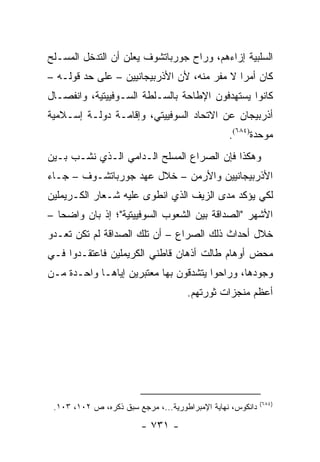 ‫ﺍﻟﺴﻠﺒﻴﺔ ﺇﺯﺍﺀﻫﻡ، ﻭﺭﺍﺡ ﺠﻭﺭﺒﺎﺘﺸﻭﻑ ﻴﻌﻠﻥ ﺃﻥ ﺍﻟﺘﺩﺨل ﺍﻟﻤﺴـﻠﺢ‬
‫ﻜﺎﻥ ﺃﻤ ‪‬ﺍ ﻻ ﻤﻔﺭ ﻤﻨﻪ، ﻷﻥ ﺍﻷﺫﺭﺒﻴﺠﺎﻨﻴﻴﻥ – ﻋﻠﻰ ﺤﺩ ﻗﻭﻟـﻪ –‬
                                             ‫ﺭ‬
‫ﻜﺎﻨﻭﺍ ﻴﺴﺘﻬﺩﻓﻭﻥ ﺍﻹﻁﺎﺤﺔ ﺒﺎﻟﺴـﻠﻁﺔ ﺍﻟﺴـﻭﻓﻴﻴﺘﻴﺔ، ﻭﺍﻨﻔﺼـﺎل‬
‫ﺃﺫﺭﺒﻴﺠﺎﻥ ﻋﻥ ﺍﻻﺘﺤﺎﺩ ﺍﻟﺴﻭﻓﻴﻴﺘﻲ، ﻭﺇﻗﺎﻤـﺔ ﺩﻭﻟـﺔ ﺇﺴـﻼﻤﻴﺔ‬
                                                 ‫ﻤﻭﺤﺩﺓ)٤٨٦(.‬
‫ﻭﻫﻜﺫﺍ ﻓﺈﻥ ﺍﻟﺼﺭﺍﻉ ﺍﻟﻤﺴﻠﺢ ﺍﻟـﺩﺍﻤﻲ ﺍﻟـﺫﻱ ﻨﺸـﺏ ﺒـﻴﻥ‬
‫ﺍﻷﺫﺭﺒﻴﺠﺎﻨﻴﻴﻥ ﻭﺍﻷﺭﻤﻥ – ﺨﻼل ﻋﻬﺩ ﺠﻭﺭﺒﺎﺘﺸـﻭﻑ – ﺠـﺎﺀ‬
‫ﻟﻜﻲ ﻴﺅﻜﺩ ﻤﺩﻯ ﺍﻟﺯﻴﻑ ﺍﻟﺫﻱ ﺍﻨﻁﻭﻯ ﻋﻠﻴﻪ ﺸـﻌﺎﺭ ﺍﻟﻜـﺭﻴﻤﻠﻴﻥ‬
‫ﺍﻷﺸﻬﺭ "ﺍﻟﺼﺩﺍﻗﺔ ﺒﻴﻥ ﺍﻟﺸﻌﻭﺏ ﺍﻟﺴﻭﻓﻴﻴﺘﻴﺔ"؛ ﺇﺫ ﺒﺎﻥ ﻭﺍﻀ ‪‬ﺎ –‬
   ‫ﺤ‬
‫ﺨﻼل ﺃﺤﺩﺍﺙ ﺫﻟﻙ ﺍﻟﺼﺭﺍﻉ – ﺃﻥ ﺘﻠﻙ ﺍﻟﺼﺩﺍﻗﺔ ﻟﻡ ﺘﻜﻥ ﺘﻌـﺩﻭ‬
‫ﻤﺤﺽ ﺃﻭﻫﺎﻡ ﻁﺎﻟﺕ ﺃﺫﻫﺎﻥ ﻗﺎﻁﻨﻲ ﺍﻟﻜﺭﻴﻤﻠﻴﻥ ﻓﺎﻋﺘﻘـﺩﻭﺍ ﻓـﻲ‬
‫ﻭﺠﻭﺩﻫﺎ، ﻭﺭﺍﺤﻭﺍ ﻴﺘﺸﺩﻗﻭﻥ ﺒﻬﺎ ﻤﻌﺘﺒﺭﻴﻥ ﺇﻴﺎﻫـﺎ ﻭﺍﺤـﺩﺓ ﻤـﻥ‬
                                     ‫ﺃﻋﻅﻡ ﻤﻨﺠﺯﺍﺕ ﺜﻭﺭﺘﻬﻡ.‬




                                                            ‫)٤٨٦(‬
 ‫ﺩﺍﻨﻜﻭﺱ، ﻨﻬﺎﻴﺔ ﺍﻹﻤﺒﺭﺍﻁﻭﺭﻴﺔ...، ﻤﺭﺠﻊ ﺴﺒﻕ ﺫﻜﺭﻩ، ﺹ ٢٠١، ٣٠١.‬

                         ‫- ١٣٧ -‬
 