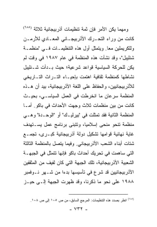 ‫)٥٨٦(‬
        ‫ﻭﻤﻬﻤﺎ ﻴﻜﻥ ﺍﻷﻤﺭ ﻓﺈﻥ ﺜﻤﺔ ﺘﻨﻅﻴﻤﺎﺕ ﺃﺫﺭﺒﻴﺠﺎﻨﻴﺔ ﺜﻼﺜﺔ‬
‫ﻜﺎﻨﺕ ﻤﻥ ﻭﺭﺍﺀ ﺍﻟﺘﺤـﺭﻙ ﺍﻷﺫﺭﺒﻴﺠـﺎﻨﻲ ﺍﻟﻤﻌـﺎﺩﻱ ﻟﻸﺭﻤـﻥ‬
‫ﻭﻟﻠﻜﺭﻴﻤﻠﻴﻥ ﻤ ‪‬ﺎ. ﻭﻴﺘﻤﺜل ﺃﻭل ﻫﺫﻩ ﺍﻟﺘﻨﻅﻴﻤـﺎﺕ ﻓـﻲ "ﻤﻨﻅﻤـﺔ‬
                                        ‫ﻌ‬
‫ﺸﻨﻠﻴﺒل"، ﻭﻗﺩ ﻨﺸﺄﺕ ﻫﺫﻩ ﺍﻟﻤﻨﻅﻤﺔ ﻓﻲ ﻋﺎﻡ ٧٨٩١ ﻓﻲ ﻭﻗﺕ ﻟﻡ‬
‫ﻴﻜﻥ ﻟﻠﺤﺭﻜﺔ ﺍﻟﺴﻴﺎﺴﻴﺔ ﻗﻭﺍﻋﺩ ﺸﺭﻋﻴﺔ؛ ﺤﻴﺙ ﺒـﺩﺃﺕ ﺸـﻨﻠﻴﺒل‬
‫ﻨﺸﺎﻁﻬﺎ ﻜﻤﻨﻅﻤﺔ ﺜﻘﺎﻓﻴﺔ ﺍﻫﺘﻤﺕ ﺒﺈﺤﻴـﺎﺀ ﺍﻟﺘـﺭﺍﺙ ﺍﻟﺘـﺎﺭﻴﺨﻲ‬
‫ﻟﻸﺫﺭﺒﻴﺠﺎﻨﻴﻴﻥ، ﻭﺍﻟﺤﻔﺎﻅ ﻋﻠﻰ ﺍﻟﻠﻐﺔ ﺍﻷﺫﺭﺒﻴﺠﺎﻨﻴﺔ، ﺒﻴﺩ ﺃﻥ ﻫـﺫﻩ‬
‫ﺍﻟﻤﻨﻅﻤﺔ ﺴﺭﻋﺎﻥ ﻤﺎ ﺍﻨﺨﺭﻁﺕ ﻓﻲ ﺍﻟﻌﻤل ﺍﻟﺴﻴﺎﺴـﻲ، ﺒﺤﻴـﺙ‬
‫ﻜﺎﻨﺕ ﻤﻥ ﺒﻴﻥ ﻤﻨﻅﻤﺎﺕ ﺜﻼﺙ ﻭﺠﻬﺕ ﺍﻷﺤﺩﺍﺙ ﻓﻲ ﺒﺎﻜﻭ. ﺃﻤـﺎ‬
‫ﺍﻟﻤﻨﻅﻤﺔ ﺍﻟﺜﺎﻨﻴﺔ ﻓﻘﺩ ﺘﻤﺜﻠﺕ ﻓﻲ "ﺒﻴﺭﻟﻴـﻙ" ﺃﻭ "ﺍﻟﻭﺤـﺩﺓ" ﻭﻫـﻲ‬
‫ﻤﻨﻅﻤﺔ ﺘﻨﺤﻭ ﻤﻨﺤﻰ ﺇﺴﻼﻤﻴﺎ، ﻭﺘﺘﺒﻨﻰ ﺒﺭﻨﺎﻤﺞ ﻋﻤل ﻴﺴـﺘﻬﺩﻑ‬
                            ‫‪‬‬
‫ﻏﺎﻴﺔ ﻨﻬﺎﺌﻴﺔ ﻗﻭﺍﻤﻬﺎ ﺘﺸﻜﻴل ﺩﻭﻟﺔ ﺃﺫﺭﺒﻴﺠﺎﻨﻴﺔ ﻜﺒـﺭﻯ، ﺘﺠﻤـﻊ‬
‫ﺸﺘﺎﺕ ﺃﺒﻨﺎﺀ ﺍﻟﺸﻌﺏ ﺍﻷﺫﺭﺒﻴﺠﺎﻨﻲ. ﻭﻓﻴﻤﺎ ﻴﺘﺼل ﺒﺎﻟﻤﻨﻅﻤﺔ ﺍﻟﺜﺎﻟﺜﺔ‬
‫ﺍﻟﺘﻲ ﺴﺎﻫﻤﺕ ﻓﻲ ﺘﺤﺭﻴﻙ ﺃﺤﺩﺍﺙ ﺒﺎﻜﻭ ﻓﺈﻨﻬﺎ ﺘﺘﻤﺜل ﻓﻲ ﺍﻟﺠﺒﻬـﺔ‬
‫ﺍﻟﺸﻌﺒﻴﺔ ﺍﻷﺫﺭﺒﻴﺠﺎﻨﻴﺔ، ﺘﻠﻙ ﺍﻟﺠﺒﻬﺔ ﺍﻟﺘﻲ ﻜﺎﻥ ﻟﻔﻴﻑ ﻤﻥ ﺍﻟﻤﺜﻘﻔﻴﻥ‬
‫ﺍﻷﺫﺭﺒﻴﺠﺎﻨﻴﻴﻥ ﻗﺩ ﺸﺭﻉ ﻓﻲ ﺘﺄﺴﻴﺴﻬﺎ ﺒﺩ ‪‬ﺍ ﻤﻥ ﺸـﻬﺭ ﻨـﻭﻓﻤﺒﺭ‬
                 ‫ﺀ‬
‫٨٨٩١ ﻋﻠﻰ ﻨﺤﻭ ﻤﺎ ﺫﻜﺭﻨﺎ، ﻭﻗﺩ ﻅﻬﺭﺕ ﺍﻟﺠﺒﻬﺔ ﺇﻟـﻰ ﺤﻴـﺯ‬

                                                                  ‫)٥٨٦(‬
    ‫ﺍﻨﻅﺭ ﺒﺼﺩﺩ ﻫﺫﻩ ﺍﻟﺘﻨﻅﻴﻤﺎﺕ: ﺍﻟﻤﺭﺠﻊ ﺍﻟﺴﺎﺒﻕ، ﻤﻥ ﺹ ٥٠١ ﺇﻟﻰ ﺹ ٨٠١.‬

                           ‫- ٢٣٧ -‬
 