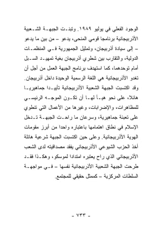 ‫ﺍﻟﻭﺠﻭﺩ ﺍﻟﻔﻌﻠﻲ ﻓﻲ ﻴﻭﻟﻴﻭ ٩٨٩١. ﻭﺘﺒﻨـﺕ ﺍﻟﺠﺒﻬـﺔ ﺍﻟﺸـﻌﺒﻴﺔ‬
‫ﺍﻷﺫﺭﺒﻴﺠﺎﻨﻴﺔ ﺒﺭﻨﺎﻤ ‪‬ﺎ ﻗﻭﻤﻲ ﺍﻟﻤﻨﺤﻰ، ﻴﺩﻋﻭ – ﻤﻥ ﺒﻴﻥ ﻤﺎ ﻴﺩﻋﻭ‬
                                    ‫ﺠ‬
‫– ﺇﻟﻰ ﺴﻴﺎﺩﺓ ﺃﺫﺭﺒﻴﺠﺎﻥ، ﻭﺘﻤﺜﻴل ﺍﻟﺠﻤﻬﻭﺭﻴﺔ ﻓـﻲ ﺍﻟﻤﻨﻅﻤـﺎﺕ‬
‫ﺍﻟﺩﻭﻟﻴﺔ، ﻭﺍﻟﺘﻘﺎﺭﺏ ﺒﻴﻥ ﺸﻁﺭﻱ ﺃﺫﺭﺒﻴﺠﺎﻥ ﺒﻐﻴﺔ ﺘﻤﻬﻴـﺩ ﺍﻟﺴـﺒل‬
‫ﺃﻤﺎﻡ ﺘﻭﺤﺩﻫﻤﺎ، ﻜﻤﺎ ﺍﺴﺘﻬﺩﻑ ﺒﺭﻨﺎﻤﺞ ﺍﻟﺠﺒﻬﺔ ﺍﻟﻌﻤل ﻤﻥ ﺃﺠل ﺃﻥ‬
‫ﺘﻐﺩﻭ ﺍﻷﺫﺭﺒﻴﺠﺎﻨﻴﺔ ﻫﻲ ﺍﻟﻠﻐﺔ ﺍﻟﺭﺴﻤﻴﺔ ﺍﻟﻭﺤﻴﺩﺓ ﺩﺍﺨل ﺃﺫﺭﺒﻴﺠﺎﻥ.‬
‫ﻭﻗﺩ ﺍﻜﺘﺴﺒﺕ ﺍﻟﺠﺒﻬﺔ ﺍﻟﺸﻌﺒﻴﺔ ﺍﻷﺫﺭﺒﻴﺠﺎﻨﻴﺔ ﺘﺄﻴﻴـ ‪‬ﺍ ﺠﻤﺎﻫﻴﺭ ‪‬ـﺎ‬
  ‫ﻴ‬         ‫ﺩ‬
‫ﻫﺎﺌ ﹰ، ﻋﻠﻰ ﻨﺤﻭ ﻫﻴـﺄ ﻟﻬـﺎ ﺃﻥ ﺘﻜـﻭﻥ ﺍﻟﻤﻭﺠـﻪ ﺍﻟﺭﺌﻴﺴـﻲ‬
                                             ‫ﻼ‬
‫ﻟﻠﻤﻅﺎﻫﺭﺍﺕ، ﻭﺍﻹﻀﺭﺍﺒﺎﺕ، ﻭﻏﻴﺭﻫﺎ ﻤﻥ ﺍﻷﻋﻤﺎل ﺍﻟﺘﻲ ﺘﻨﻁﻭﻱ‬
‫ﻋﻠﻰ ﺘﻌﺒﺌﺔ ﺠﻤﺎﻫﻴﺭﻴﺔ، ﻭﺴﺭﻋﺎﻥ ﻤﺎ ﺭﺍﺤـﺕ ﺍﻟﺠﺒﻬـﺔ ﺘـﺩﺨل‬
‫ﺍﻹﺴﻼﻡ ﻓﻲ ﻨﻁﺎﻕ ﺍﻫﺘﻤﺎﻤﻬﺎ ﺒﺎﻋﺘﺒﺎﺭﻩ ﻭﺍﺤ ‪‬ﺍ ﻤﻥ ﺃﺒﺭﺯ ﻤﻘﻭﻤﺎﺕ‬
                ‫ﺩ‬
‫ﺍﻟﻬﻭﻴﺔ ﺍﻷﺫﺭﺒﻴﺠﺎﻨﻴﺔ. ﻭﻋﻠﻰ ﺤﻴﻥ ﺍﻜﺘﺴﺒﺕ ﺍﻟﺠﺒﻬﺔ ﺸﺭﻋﻴﺔ ﻫﺎﺌﻠﺔ‬
‫ﺃﺨﺫ ﺍﻟﺤﺯﺏ ﺍﻟﺸﻴﻭﻋﻲ ﺍﻷﺫﺭﺒﻴﺠﺎﻨﻲ ﻴﻔﻘﺩ ﻤﺼﺩﺍﻗﻴﺘﻪ ﻟﺩﻯ ﺍﻟﺸﻌﺏ‬
‫ﺍﻷﺫﺭﺒﻴﺠﺎﻨﻲ ﺍﻟﺫﻱ ﺭﺍﺡ ﻴﻌﺘﺒﺭﻩ ﺍﻤﺘﺩﺍ ‪‬ﺍ ﻟﻤﻭﺴﻜﻭ، ﻭﻫﻜـﺫﺍ ﻓﻘـﺩ‬
                     ‫ﺩ‬
‫ﻁﺭﺤﺕ ﺍﻟﺠﺒﻬﺔ ﺍﻟﺸﻌﺒﻴﺔ ﺍﻷﺫﺭﺒﻴﺠﺎﻨﻴﺔ ﻨﻔﺴﻬﺎ – ﻓـﻲ ﻤﻭﺍﺠﻬـﺔ‬
               ‫ﺍﻟﺴﻠﻁﺎﺕ ﺍﻟﻤﺭﻜﺯﻴﺔ – ﻜﻤﻤﺜل ﺤﻘﻴﻘﻲ ﻟﻠﻤﺠﺘﻤﻊ.‬




                       ‫- ٣٣٧ -‬
 