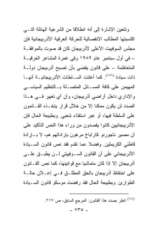 ‫ﻭﺘﺘﻌﻴﻥ ﺍﻹﺸﺎﺭﺓ ﺇﻟﻰ ﺃﻨﻪ ﺍﻨﻁﻼ ﹰﺎ ﻤﻥ ﺍﻟﺸﺭﻋﻴﺔ ﺍﻟﻬﺎﺌﻠﺔ ﺍﻟﺘـﻲ‬
                          ‫ﻗ‬
‫ﺍﻜﺘﺴﺒﺘﻬﺎ ﺍﻟﻤﻁﺎﻟﺏ ﺍﻻﻨﻔﺼﺎﻟﻴﺔ ﻟﻠﺤﺭﻜﺔ ﺍﻟﻌﺭﻗﻴﺔ ﺍﻷﺫﺭﺒﻴﺠﺎﻨﻴﺔ ﻓﺈﻥ‬
‫ﻤﺠﻠﺱ ﺍﻟﺴﻭﻓﻴﻴﺕ ﺍﻷﻋﻠﻰ ﻷﺫﺭﺒﻴﺠﺎﻥ ﻜﺎﻥ ﻗﺩ ﺼﻭﺕ ﺒﺎﻟﻤﻭﺍﻓﻘـﺔ‬
‫– ﻓﻲ ﺃﻭل ﺴﺒﺘﻤﺒﺭ ﻋﺎﻡ ٩٨٩١ ﻭﻓﻲ ﻏﻤﺭﺓ ﺍﻟﻤﺸﺎﻋﺭ ﺍﻟﻌﺭﻗﻴـﺔ‬
‫ﺍﻟﻤﺘﻌﺎﻅﻤﺔ – ﻋﻠﻰ ﻗﺎﻨﻭﻥ ﻴﻘﻀﻲ ﺒﺄﻥ ﺘﺼﺒﺢ ﺃﺫﺭﺒﻴﺠﺎﻥ ﺩﻭﻟـﺔ‬
‫ﺫﺍﺕ ﺴﻴﺎﺩﺓ )٦٨٦(. ﻜﻤﺎ ﺃﻋﻠﻨﺕ ﺍﻟﺴـﻠﻁﺎﺕ ﺍﻷﺫﺭﺒﻴﺠﺎﻨﻴـﺔ ﺃﻨﻬـﺎ‬
‫ﺍﻟﻤﻬﻴﻤﻥ ﻋﻠﻰ ﻜﺎﻓﺔ ﺍﻟﻤﺴـﺎﺌل ﺍﻟﻤﺘﺼـﻠﺔ ﺒـﺎﻟﺘﻨﻅﻴﻡ ﺍﻟﺴﻴﺎﺴـﻲ‬
‫ﻭﺍﻹﺩﺍﺭﻱ ﺩﺍﺨل ﺃﺭﺍﻀﻲ ﺃﺫﺭﺒﻴﺠﺎﻥ، ﻭﺃﻥ ﺃﻱ ﺘﻐﻴﻴﺭ ﻓـﻲ ﻫـﺫﺍ‬
‫ﺍﻟﺼﺩﺩ ﻟﻥ ﻴﻜﻭﻥ ﻤﻤﻜ ﹰﺎ ﺇﻻ ﻤﻥ ﺨﻼل ﻗﺭﺍﺭ ﻴﺘﺨـﺫﻩ ﺍﻟﻘـﺎﺌﻤﻭﻥ‬
                                 ‫ﻨ‬
‫ﻋﻠﻰ ﺍﻟﺴﻠﻁﺔ ﻓﻴﻬﺎ، ﺃﻭ ﻋﺒﺭ ﺍﺴﺘﻔﺘﺎﺀ ﺸﻌﺒﻲ. ﻭﺒﻁﺒﻴﻌﺔ ﺍﻟﺤﺎل ﻓﺈﻥ‬
‫ﺍﻷﺫﺭﺒﻴﺠﺎﻨﻴﻴﻥ ﻜﺎﻨﻭﺍ ﻴﻘﺼﺩﻭﻥ ﻤﻥ ﻭﺭﺍﺀ ﻫﺫﺍ ﺍﻟﻨﺹ ﺍﻟﺘﺄﻜﻴﺩ ﻋﻠﻰ‬
‫ﺃﻥ ﻤﺼﻴﺭ ﻨﺎﺠﻭﺭﻨﻭ ﻜﺎﺭﺍﺒﺎﺥ ﻤﺭﻫﻭﻥ ﺒﺈﺭﺍﺩﺍﺘﻬﻡ ﻫﻡ، ﻻ ﺒـﺈﺭﺍﺩﺓ‬
‫ﻗﺎﻁﻨﻲ ﺍﻟﻜﺭﻴﻤﻠﻴﻥ. ﻭﻓﻀﻼ ﻋﻤﺎ ﺘﻘﺩﻡ ﻓﻘﺩ ﻨﺹ ﻗﺎﻨﻭﻥ ﺍﻟﺴـﻴﺎﺩﺓ‬
                               ‫ﹰ‬
‫ﺍﻷﺫﺭﺒﻴﺠﺎﻨﻲ ﻋﻠﻰ ﺃﻥ ﺍﻟﻘﺎﻨﻭﻥ ﺍﻟﺴـﻭﻓﻴﻴﺘﻲ ﻟـﻥ ﻴﻁﺒـﻕ ﻋﻠـﻰ‬
‫ﺃﺫﺭﺒﻴﺠﺎﻥ ﺇﻻ ﺇﺫﺍ ﻜﺎﻥ ﻤﺘﻤﺎﺸ ‪‬ﺎ ﻤﻊ ﻗﻭﺍﻨﻴﻨﻬﺎ، ﻜﻤﺎ ﻨﺹ ﺍﻟﻘـﺎﻨﻭﻥ‬
                              ‫ﻴ‬
‫ﻋﻠﻰ ﺍﺤﺘﻔﺎﻅ ﺃﺫﺭﺒﻴﺠﺎﻥ ﺒﺎﻟﺤﻕ ﺍﻟﻤﻁﻠـﻕ ﻓـﻲ ﺇﻋـﻼﻥ ﺤﺎﻟـﺔ‬
‫ﺍﻟﻁﻭﺍﺭﺉ. ﻭﺒﻁﺒﻴﻌﺔ ﺍﻟﺤﺎل ﻓﻘﺩ ﺭﻓﻀﺕ ﻤﻭﺴﻜﻭ ﻗﺎﻨﻭﻥ ﺍﻟﺴـﻴﺎﺩﺓ‬

                                                         ‫)٦٨٦(‬
          ‫ﺍﻨﻅﺭ ﺒﺼﺩﺩ ﻫﺫﺍ ﺍﻟﻘﺎﻨﻭﻥ: ﺍﻟﻤﺭﺠﻊ ﺍﻟﺴﺎﺒﻕ، ﺹ ٧١٢.‬
                       ‫- ٥٣٧ -‬
 