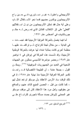 ‫ﺍﻷﺫﺭﺒﻴﺠﺎﻨﻲ ﻭﺍﻋﺘﺒﺭﺘـﻪ ﻏﻴـﺭ ﺩﺴـﺘﻭﺭﻱ، ﻓـﻲ ﺤـﻴﻥ ﺭﺍﺡ‬
‫ﺍﻷﺫﺭﺒﻴﺠﺎﻨﻴﻭﻥ ﻴﺅﻜﺩﻭﻥ ﻤﻀﻴﻬﻡ ﻗﺩﻤﺎ ﻨﺤﻭ ﺍﻻﺴـﺘﻘﻼل ﺍﻟﺘـﺎﻡ،‬
‫ﻭﻋﻠﻰ ﺃﻴﺔ ﺤﺎل ﻓﻘﺩ ﺘﻤﻜﻥ ﺍﻷﺫﺭﺒﻴﺠﺎﻨﻴﻭﻥ ﻤﻥ ﻨﻴـل ﺍﺴـﺘﻘﻼﻟﻬﻡ‬
‫"ﺍﻟﻔﻌﻠﻲ" ﻋﻠﻰ ﺇﺜﺭ ﺍﻻﻨﻘﻼﺏ ﺍﻟﻔﺎﺸل ﺍﻟﺫﻱ ﺘﻌـﺭﺽ ﻟـﻪ ﺤﻜـﻡ‬
                    ‫ﺠﻭﺭﺒﺎﺘﺸﻭﻑ ﻓﻲ ﺃﻏﺴﻁﺱ ﻋﺎﻡ ١٩٩١.‬
‫ﺃﻤﺎ ﻓﻴﻤﺎ ﻴﺘﺼل ﺒﺎﻟﺤﺭﻜﺔ ﺍﻟﻌﺭﻗﻴﺔ ﺍﻷﺭﻤﻴﻨﻴﺔ ﻓﻘﺩ ﺘﺠﺴـﺩﺕ –‬
‫ﻓﻲ ﺍﻟﺒﺩﺍﻴﺔ – ﻤﻥ ﺨﻼل ﻟﺠﻨﺔ ﻜﺎﺭﺍﺒﺎﺥ، ﺜـﻡ ﺘﺭﺍﻜﻤـﺕ ﻋﻠﻴﻬـﺎ‬
‫ﻤﻨﻅﻤﺔ ﺃﺨﺭﻯ ﻜﺎﻨﺕ ﺒﻤﺜﺎﺒﺔ ﺍﻤﺘﺩﺍﺩ ﻟﻬﺎ ﻋﺭﻓﺕ ﺒﺎﻟﺤﺭﻜﺔ ﺍﻟﻭﻁﻨﻴﺔ‬
‫ﺍﻷﺭﻤﻴﻨﻴﺔ، ﻭﻗﺩ ﺘﺄﺴﺴﺕ ﻫﺫﻩ ﺍﻟﺤﺭﻜﺔ ﻓﻲ ﺇﻴﺭﻓﺎﻥ ﻓﻲ ٤ ﻨﻭﻓﻤﺒﺭ‬
‫ﻋﺎﻡ ٩٨٩١، ﻭﺤﻀﺭ ﻤﺅﺘﻤﺭﻫﺎ ﺍﻟﺘﺄﺴﻴﺴﻲ ﻤﻤﺜﻠﻭﻥ ﻋﻥ ﺍﻟﺠﺒﻬﺎﺕ‬
‫ﺍﻟﺸﻌﺒﻴﺔ ﻓﻲ ﺍﻟﻌﺩﻴﺩ ﻤﻥ ﺍﻟﺠﻤﻬﻭﺭﻴﺎﺕ ﺍﻟﺴﻭﻓﻴﻴﺘﻴﺔ )٧٨٦(. ﻭﻴﻤﻜـﻥ‬
‫ﺍﻟﻘﻭل – ﺒﺼﻔﺔ ﻋﺎﻤﺔ – ﺃﻥ ﺍﻟﻁﺒﻴﻌﺔ ﺍﻻﻨﻔﺼﺎﻟﻴﺔ ﻗـﺩ ﺭﺍﺤـﺕ‬
‫ﺘﻜﺴﻭ ﺍﻟﺤﺭﻜﺔ ﺍﻟﻌﺭﻗﻴﺔ ﺍﻷﺭﻤﻴﻨﻴﺔ ﻤﻨﺫ ﻨﻬﺎﻴﺔ ﻋﺎﻡ ٨٨٩١، ﺇﺫ ﻓﻲ‬
‫ﺫﻟﻙ ﺍﻟﻭﻗﺕ ﺴﺎﺩ ﺍﻷﺭﻤﻥ ﺍﻻﻋﺘﻘﺎﺩ ﺒﺄﻥ ﻤﻭﺴﻜﻭ ﻟﻡ ﺘﻌﺩ ﺘﻤﺜل ﻟﻬﻡ‬
‫– ﻜﻤﺎ ﻜﺎﻨﺕ ﻤﻥ ﻗﺒل – ﺍﻟﺤﺼﻥ ﺍﻟﻤﻨﻴﻊ ﺍﻟﺫﺍﺌﺩ ﻋﻨﻬﻡ، ﻭﺍﻟﻤﺩﺍﻓﻊ‬
‫ﻋﻥ ﺤﻘﻭﻗﻬﻡ، ﻭﻟﻌل ﻤﺭﺩ ﻫﺫﺍ ﺍﻻﻋﺘﻘﺎﺩ ﻜﺎﻥ ﺇﻟﻰ ﻤﻭﻗﻑ ﻤﻭﺴﻜﻭ‬
‫ﻏﻴﺭ ﺍﻟﻤﺤﺎﺒﻲ ﻹﻴﺭﻓﺎﻥ ﺒﺼﺩﺩ ﻤﺴﺄﻟﺔ ﻨﺎﺠﻭﺭﻨﻭ ﻜﺎﺭﺍﺒـﺎﺥ ﻋﻠـﻰ‬

                                                      ‫)٧٨٦(‬
                              ‫ﺍﻟﻤﺭﺠﻊ ﺍﻟﺴﺎﺒﻕ، ﺹ ٣٩١.‬
                       ‫- ٦٣٧ -‬
 