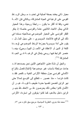 ‫ﻤﻌﻴﺎﺭ ﺫﺍﺘﻲ ﻴﻌﺘﻤﺩ ﺒﺼﻔﺔ ﺃﺼﻠﻴﺔ ﻓﻲ ﺘﺤﺩﻴـﺩ ﻤـﻭﻁﻥ ﺍﻟﺭﺒـﺎﻁ‬
‫ﺍﻟﻘﻭﻤﻲ ﻋﻠﻰ ﺍﻟﺭﻏﺒﺔ ﻓﻲ ﺍﻟﺤﻴﺎﺓ ﺍﻟﻤﺸﺘﺭﻜﺔ، ﻭﺒﺎﻟﺘﺎﻟﻲ ﻓﺈﻥ ﺍﻷﻤـﺔ‬
‫ﺘﻌﻨﻲ، ﻭﻓ ﹰﺎ ﻟﻪ ﺃﻜﺜﺭ ﻤﺎ ﻴﻜﻭﻥ – ﺭﺍﺒﻁﺔ ﺭﻭﺤﻴﺔ، ﻭﻫﺫﺍ ﺍﻟﻤﻌﻴﺎﺭ‬
                                             ‫ﻘ‬
‫ﺍﻟﺫﺍﺘﻲ ﻴﻤﺜل ﺍﻻﺘﺠﺎﻩ ﺍﻟﻼﺘﻴﻨﻲ ﻋﺎﻤﺔ ﻭﺍﻟﻔﺭﻨﺴﻲ ﺨﺎﺼﺔ؛ ﺇﺫ ﻴﻨﻜﺭ‬
                                              ‫‪‬‬
‫ﺍﻟﻔﻜﺭ ﺍﻟﻔﺭﻨﺴﻲ ﻋﻠﻰ ﺍﻟﻤﻌﻴﺎﺭ ﺍﻟﻤﻭﻀﻭﻋﻲ ﺼﻼﺤﻴﺘﻪ ﻤﺴﺘﻨ ‪‬ﺍ ﻓﻲ‬
    ‫ﺩ‬
‫ﺫﻟﻙ ﺇﻟﻰ ﺍﻟﻭﺍﻗﻊ، ﻓﺎﻻﺘﺤﺎﺩ ﺍﻟﺴﻭﻴﺴﺭﻱ – ﻋﻠﻰ ﺴﺒﻴل ﺍﻟﻤﺜـﺎل –‬
‫ﻴﻘﻭﻡ ﻋﻠﻰ ﺃﻤﺔ ﺴﻭﻴﺴﺭﻴﺔ ﻴﻌﻭﺯﻫﺎ ﺍﻟﺭﺒﺎﻁ ﺍﻟﻤﻭﻀﻭﻋﻲ )ﻭﺤـﺩﺓ‬
‫ﺍﻟﻠﻐﺔ ﺃﻭ ﺍﻟﺩﻴﻥ ﺃﻭ ﺍﻻﻋﺘﻘﺎﺩ ﻓﻲ ﺍﻷﺼـل ﺍﻟﺒﻴﻭﻟـﻭﺠﻲ(، ﺒﻴﻨﻤـﺎ‬
‫ﻋﻨﺼﺭ ﺍﻟﺘﺭﺍﺒﻁ ﻓﻴﻬﺎ ﺭﻭﺤﻲ ﻴﺘﻤﺜل ﻓﻲ ﺍﻟﺭﻏﺒـﺔ ﻓـﻲ ﺍﻟﺤﻴـﺎﺓ‬
                                           ‫ﺍﻟﻤﺸﺘﺭﻜﺔ )٥٦(.‬
‫ﻭﺍﻟﺤﻕ ﺃﻥ ﻨﺸﺄﺓ ﻫﺫﻴﻥ ﺍﻻﺘﺠﺎﻫﻴﻥ ﺍﻟﻠﺫﻴﻥ ﻨﺤﻥ ﺒﺼﺩﺩﻫﻤﺎ ﻗـﺩ‬
‫ﺠﺎﺀﺕ ﻤﺭﺘﺒﻁﺔ ﺒﺄﺴﺒﺎﺏ ﻏﻴﺭ ﻤﻭﻀﻭﻋﻴﺔ )ﺫﺍﺘﻴﺔ( ﺘﺘﺼل ﺒﺎﻟﻨﺯﺍﻉ‬
‫ﺍﻷﻟﻤﺎﻨﻲ ﺍﻟﻔﺭﻨﺴﻲ ﺤﻭل ﻤﻨﻁﻘﺔ ﺍﻷﻟﺯﺍﺱ ﺍﻟﻐﻨﻴﺔ ﺒـﺎﻟﻔﺤﻡ. ﻓﻠﻘـﺩ‬
‫ﻜﺎﻨﺕ ﻓﺭﻨﺴﺎ – ﻤﻨﺫ ﻋﺼﻭﺭ – ﺘﺘﻁﻠﻊ ﺇﻟﻰ ﺍﻟﺘﻭﺴﻊ ﺸﻤﺎﻻ ﺤﺘﻰ‬
    ‫ﹰ‬
‫ﻨﻬﺭ ﺍﻟﺭﺍﻴﻥ ﻟﺘﻀﻤﻥ ﻟﻨﻔﺴﻬﺎ ﺤﺩﻭ ‪‬ﺍ ﻁﺒﻴﻌﻴـﺔ ﻗﻭﻴـﺔ، ﻏﻴـﺭ ﺃﻥ‬
                        ‫ﺩ‬
‫ﺍﻷﻟﻤﺎﻥ ﻜﺎﻨﻭﺍ ﺒﻌﻜﺱ ﺫﻟﻙ ﻴﺤﺭﺼﻭﻥ ﻋﻠـﻰ ﺍﻻﺤﺘﻔـﺎﻅ ﺒﻨﻬـﺭ‬
‫ﺍﻟﺭﺍﻴﻥ ﺩﺍﺨل ﺒﻼﺩﻫﻡ، ﻜﻤﺎ ﻜﺎﻨﻭﺍ ﻴﺘﻭﻗﻭﻥ ﺇﻟﻰ ﺍﺴﺘﺭﺩﺍﺩ ﺍﻷﻟﺯﺍﺱ‬

                                                         ‫)٥٦(‬
  ‫ﻤﺤﻤﺩ ﻁﻪ ﺒﺩﻭﻱ، ﺍﻟﻨﻅﺭﻴﺔ ﺍﻟﺴﻴﺎﺴﻴﺔ، ﻤﺭﺠﻊ ﺴﺒﻕ ﺫﻜﺭﻩ، ﺹ ٣٤.‬
                        ‫- ٣٧ -‬
 