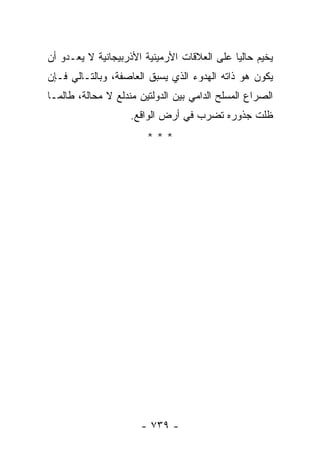 ‫ﻴﺨﻴﻡ ﺤﺎﻟ ‪‬ﺎ ﻋﻠﻰ ﺍﻟﻌﻼﻗﺎﺕ ﺍﻷﺭﻤﻴﻨﻴﺔ ﺍﻷﺫﺭﺒﻴﺠﺎﻨﻴﺔ ﻻ ﻴﻌـﺩﻭ ﺃﻥ‬
                                             ‫ﻴ‬
‫ﻴﻜﻭﻥ ﻫﻭ ﺫﺍﺘﻪ ﺍﻟﻬﺩﻭﺀ ﺍﻟﺫﻱ ﻴﺴﺒﻕ ﺍﻟﻌﺎﺼﻔﺔ، ﻭﺒﺎﻟﺘـﺎﻟﻲ ﻓـﺈﻥ‬
‫ﺍﻟﺼﺭﺍﻉ ﺍﻟﻤﺴﻠﺢ ﺍﻟﺩﺍﻤﻲ ﺒﻴﻥ ﺍﻟﺩﻭﻟﺘﻴﻥ ﻤﻨﺩﻟﻊ ﻻ ﻤﺤﺎﻟﺔ، ﻁﺎﻟﻤـﺎ‬
                    ‫ﻅﻠﺕ ﺠﺫﻭﺭﻩ ﺘﻀﺭﺏ ﻓﻲ ﺃﺭﺽ ﺍﻟﻭﺍﻗﻊ.‬
                        ‫***‬




                      ‫- ٩٣٧ -‬
 