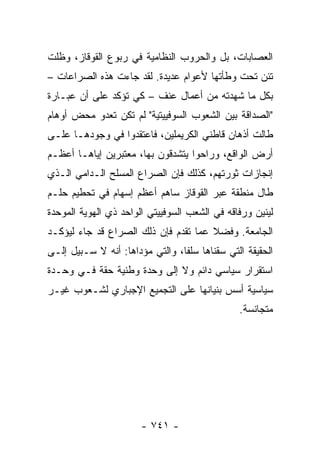 ‫ﺍﻟﻌﺼﺎﺒﺎﺕ، ﺒل ﻭﺍﻟﺤﺭﻭﺏ ﺍﻟﻨﻅﺎﻤﻴﺔ ﻓﻲ ﺭﺒﻭﻉ ﺍﻟﻘﻭﻗﺎﺯ، ﻭﻅﻠﺕ‬
‫ﺘﺌﻥ ﺘﺤﺕ ﻭﻁﺄﺘﻬﺎ ﻷﻋﻭﺍﻡ ﻋﺩﻴﺩﺓ. ﻟﻘﺩ ﺠﺎﺀﺕ ﻫﺫﻩ ﺍﻟﺼﺭﺍﻋﺎﺕ –‬
‫ﺒﻜل ﻤﺎ ﺸﻬﺩﺘﻪ ﻤﻥ ﺃﻋﻤﺎل ﻋﻨﻑ – ﻜﻲ ﺘﺅﻜﺩ ﻋﻠﻰ ﺃﻥ ﻋﺒـﺎﺭﺓ‬
‫"ﺍﻟﺼﺩﺍﻗﺔ ﺒﻴﻥ ﺍﻟﺸﻌﻭﺏ ﺍﻟﺴﻭﻓﻴﻴﺘﻴﺔ" ﻟﻡ ﺘﻜﻥ ﺘﻌﺩﻭ ﻤﺤﺽ ﺃﻭﻫﺎﻡ‬
‫ﻁﺎﻟﺕ ﺃﺫﻫﺎﻥ ﻗﺎﻁﻨﻲ ﺍﻟﻜﺭﻴﻤﻠﻴﻥ، ﻓﺎﻋﺘﻘﺩﻭﺍ ﻓﻲ ﻭﺠﻭﺩﻫـﺎ ﻋﻠـﻰ‬
‫ﺃﺭﺽ ﺍﻟﻭﺍﻗﻊ، ﻭﺭﺍﺤﻭﺍ ﻴﺘﺸﺩﻗﻭﻥ ﺒﻬﺎ، ﻤﻌﺘﺒﺭﻴﻥ ﺇﻴﺎﻫـﺎ ﺃﻋﻅـﻡ‬
‫ﺇﻨﺠﺎﺯﺍﺕ ﺜﻭﺭﺘﻬﻡ، ﻜﺫﻟﻙ ﻓﺈﻥ ﺍﻟﺼﺭﺍﻉ ﺍﻟﻤﺴﻠﺢ ﺍﻟـﺩﺍﻤﻲ ﺍﻟـﺫﻱ‬
‫ﻁﺎل ﻤﻨﻁﻘﺔ ﻋﺒﺭ ﺍﻟﻘﻭﻗﺎﺯ ﺴﺎﻫﻡ ﺃﻋﻅﻡ ﺇﺴﻬﺎﻡ ﻓﻲ ﺘﺤﻁﻴﻡ ﺤﻠـﻡ‬
‫ﻟﻴﻨﻴﻥ ﻭﺭﻓﺎﻗﻪ ﻓﻲ ﺍﻟﺸﻌﺏ ﺍﻟﺴﻭﻓﻴﻴﺘﻲ ﺍﻟﻭﺍﺤﺩ ﺫﻱ ﺍﻟﻬﻭﻴﺔ ﺍﻟﻤﻭﺤﺩﺓ‬
‫ﺍﻟﺠﺎﻤﻌﺔ. ﻭﻓﻀﻼ ﻋﻤﺎ ﺘﻘﺩﻡ ﻓﺈﻥ ﺫﻟﻙ ﺍﻟﺼﺭﺍﻉ ﻗﺩ ﺠﺎﺀ ﻟﻴﺅﻜـﺩ‬
                                      ‫ﹰ‬
‫ﺍﻟﺤﻘﻴﻘﺔ ﺍﻟﺘﻲ ﺴﻘﻨﺎﻫﺎ ﺴﻠ ﹰﺎ، ﻭﺍﻟﺘﻲ ﻤﺅﺩﺍﻫﺎ: ﺃﻨﻪ ﻻ ﺴـﺒﻴل ﺇﻟـﻰ‬
                                 ‫ﻔ‬
‫ﺍﺴﺘﻘﺭﺍﺭ ﺴﻴﺎﺴﻲ ﺩﺍﺌﻡ ﻭﻻ ﺇﻟﻰ ﻭﺤﺩﺓ ﻭﻁﻨﻴﺔ ﺤﻘﺔ ﻓـﻲ ﻭﺤـﺩﺓ‬
‫ﺴﻴﺎﺴﻴﺔ ﺃﺴﺱ ﺒﻨﻴﺎﻨﻬﺎ ﻋﻠﻰ ﺍﻟﺘﺠﻤﻴﻊ ﺍﻹﺠﺒﺎﺭﻱ ﻟﺸـﻌﻭﺏ ﻏﻴـﺭ‬
                                                ‫ﻤﺘﺠﺎﻨﺴﺔ.‬




                       ‫- ١٤٧ -‬
 